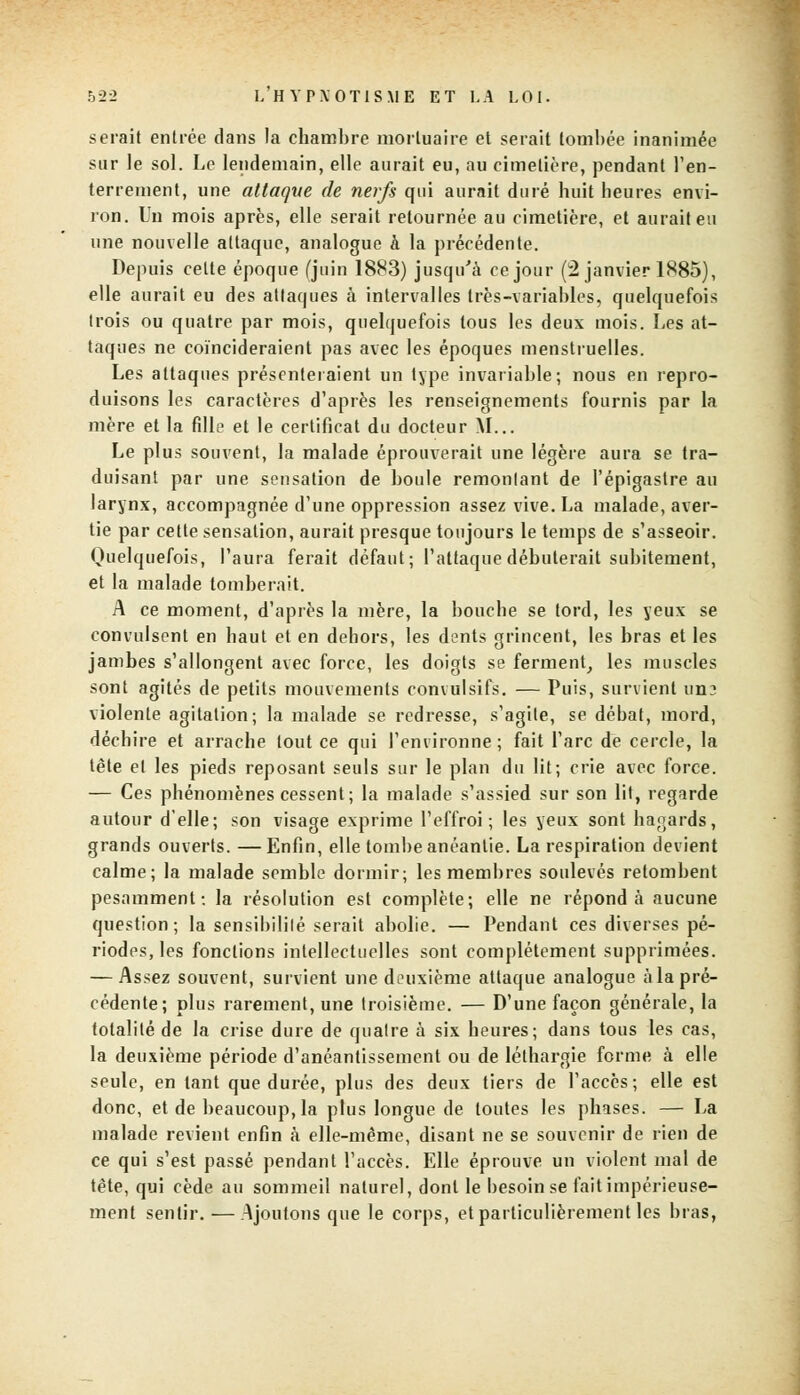 serait entrée dans la chambre mortuaire et serait tombée inanimée sur le sol. Le lendemain, elle aurait eu, au cimetière, pendant l'en- terrement, une attaque de nerfs qui aurait duré huit heures envi- ron. Un mois après, elle serait retournée au cimetière, et aurait eu une nouvelle attaque, analogue à la précédente. Depuis celte époque (juin 1883) jusqu'à ce jour (2 janvier 1885), elle aurait eu des attaques à intervalles très-variables, quelquefois trois ou quatre par mois, quelquefois tous les deux mois. Les at- taques ne coïncideraient pas avec les époques menstruelles. Les attaques présenteraient un type invariable; nous en repro- duisons les caractères d'après les renseignements fournis par la mère et la fille et le certificat du docteur M... Le plus souvent, la malade éprouverait une légère aura se tra- duisant par une sensation de boule remontant de l'épigastre au larynx, accompagnée d'une oppression assez vive. La malade, aver- tie par cette sensation, aurait presque toujours le temps de s'asseoir. Quelquefois, l'aura ferait défaut; l'attaque débuterait subitement, et la malade tomberait. A ce moment, d'après la mère, la bouche se lord, les yeux se convulsont en haut et en dehors, les dents grincent, les bras et les jambes s'allongent avec force, les doigts se ferment, les muscles sont agités de petits mouvements convulsifs. — Puis, survient un? violente agitation; la malade se redresse, s'agite, se débat, mord, déchire et arrache tout ce qui l'environne; fait l'arc de cercle, la tête et les pieds reposant seuls sur le plan du lit; crie avec force. — Ces phénomènes cessent; la malade s'assied sur son lit, regarde autour d'elle; son visage exprime l'effroi; les yeux sont hagards, grands ouverts. —Enfin, elle tombe anéantie. La respiration devient calme; la malade semble dormir; les membres soulevés retombent pesamment: la résolution est complète; elle ne répond à aucune question; la sensibilité serait abolie. — Pendant ces diverses pé- riodes, les fonctions intellectuelles sont complètement supprimées. — Assez souvent, survient une deuxième attaque analogue à la pré- cédente; plus rarement, une troisième. — D'une façon générale, la totalité de la crise dure de quatre à six heures; dans tous les cas, la deuxième période d'anéantissement ou de léthargie forme à elle seule, en tant que durée, plus des deux tiers de l'accès; elle est donc, et de beaucoup, la plus longue de toutes les phases. — La malade revient enfin à elle-même, disant ne se souvenir de rien de ce qui s'est passé pendant l'accès. Elle éprouve un violent mal de tête, qui cède au sommeil naturel, dont le besoin se fait impérieuse- ment sentir. — Ajoutons que le corps, et particulièrement les bras,