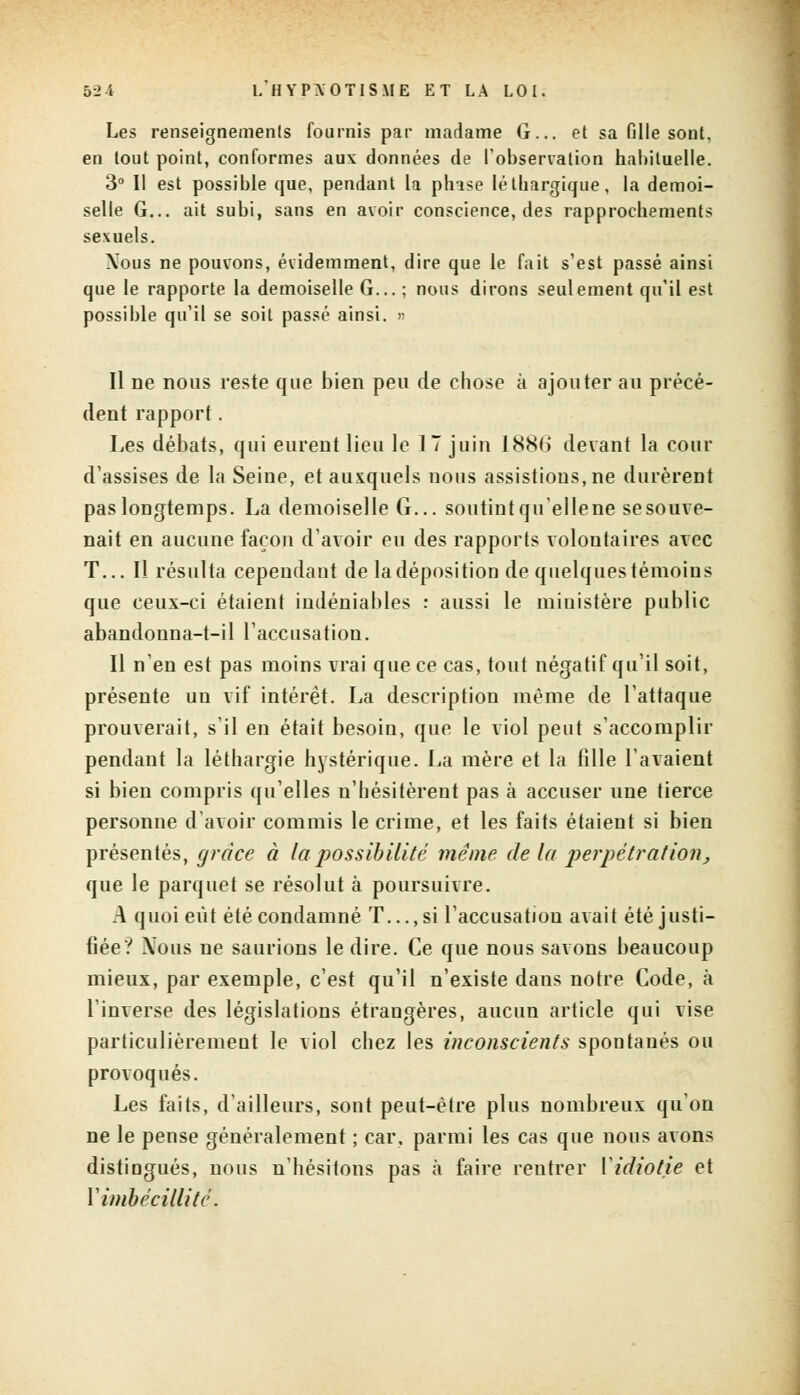 Les renseignements fournis par madame G... et sa fille sont, en tout point, conformes aux données de l'observation habituelle. 3° Il est possible que, pendant la phise léthargique, la demoi- selle G... ait subi, sans en avoir conscience, des rapprochements sexuels. Xous ne pouvons, évidemment, dire que le fait s'est passé ainsi que le rapporte la demoiselle G... ; nous dirons seulement qu'il est possible qu'il se soit passé ainsi. » Il ne nous reste que bien peu de chose à ajouter au précé- dent rapport. Les débats, qui eurent lieu le 17 juin 188H devant la cour d'assises de la Seine, et auxquels nous assistions, ne durèrent pas longtemps. La demoiselle G... soutint qu'ellene sesouve- nait en aucune façon d'avoir eu des rapports voloutaires avec T... Il résulta cependant de la déposition de quelques témoins que ceux-ci étaient indéniables : aussi le ministère public abandouna-t-il l'accusation. Il n'en est pas moins vrai que ce cas, tout négatif qu'il soit, présente un vif intérêt. La description même de l'attaque prouverait, s'il en était besoin, que le viol peut s'accomplir pendant la léthargie hystérique. La mère et la fille l'avaient si bien compris qu'elles n'hésitèrent pas à accuser une tierce personne d'avoir commis le crime, et les faits étaient si bien présentés, grâce à la possibilité même de la perpétration, que le parquet se résolut à poursuivre. A quoi eût été condamné T..., si l'accusation avait été justi- fiée? Nous ne saurions le dire. Ce que nous savons beaucoup mieux, par exemple, c'est qu'il n'existe dans notre Code, à l'inverse des législations étrangères, aucun article qui vise particulièrement le viol chez les inconscients spontanés ou provoqués. Les faits, d'ailleurs, sont peut-être plus nombreux qu'on ne le pense généralement ; car, parmi les cas que nous avons distingués, nous n'hésitons pas à faire rentrer Y idiotie et Y imbécillité.