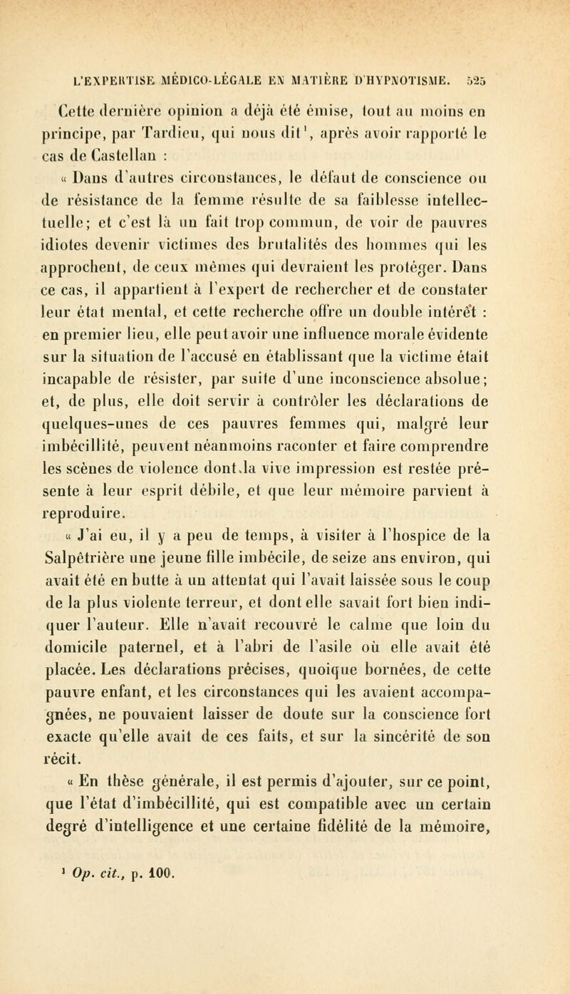 Cette dernière opinion a déjà été émise, tout au moins en principe, par Tardieu, qui nous dit1, après avoir rapporté le cas de Castcllan : « Daus d'autres circonstances, le défaut de conscience ou de résistance de la femme résulte de sa faiblesse intellec- tuelle; et c'est là un fait trop commun, de voir de pauvres idiotes devenir victimes des brutalités des hommes qui les approchent, de ceux mêmes qui devraient les protéger. Dans ce cas, il appartient à l'expert de rechercher et de constater leur état mental, et cette recherche offre un double intérêt : en premier lieu, elle peut avoir une influence morale évidente sur la situation de l'accusé en établissant que la victime était incapable de résister, par suite dune inconscience absolue; et, de plus, elle doit servir à contrôler les déclarations de quelques-unes de ces pauvres femmes qui, malgré leur imbécillité, peuvent néanmoins raconter et faire comprendre les scènes de violence dont.la vive impression est restée pré- sente à leur esprit débile, et que leur mémoire parvient à reproduire. « J'ai eu, il y a peu de temps, à visiter à l'hospice de la Salpêtrière une jeune tille imbécile, de seize ans environ, qui avait été en butte à un attentat qui l'avait laissée sous le coup de la plus violente terreur, et dont elle savait fort bien indi- quer l'auteur. Elle n'avait recouvré le calme que loin du domicile paternel, et à l'abri de l'asile où elle avait été placée. Les déclarations précises, quoique bornées, de cette pauvre enfant, et les circonstances qui les avaient accompa- gnées, ne pouvaient laisser de doute sur la conscience fort exacte qu'elle avait de ces faits, et sur la sincérité de son récit. « En thèse générale, il est permis d'ajouter, sur ce point, que l'état d'imbécillité, qui est compatible avec un certain degré d'intelligence et une certaine fidélité de la mémoire, 1 Op. cit., p. 100.