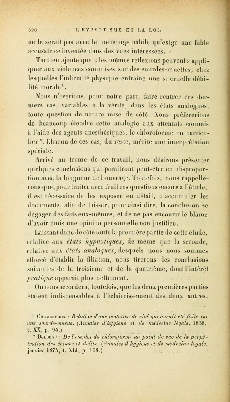 ne le serait pas avec le mensonge habile qu'exige une fable accusatrice inventée dans des vues intéressées. > Tardieu ajoute que « les mêmes réflexions peuvent s'appli- quer aux violences commises sur des sourdes-muettes, chez lesquelles l'infirmité physique entraîne une si cruelle débi- lité morale1. Mous n'oserions, pour notre part, faire rentrer ces der- niers cas, variables à la vérité, dans les états analogues, toute question de nature mise de côté. Nous préférerions de beaucoup étendre cette analogie aux attentats commis à l'aide des agents anesthésiques, le chloroforme en particu- lier *. Chacun de ces cas, du reste, mérite une interprétation spéciale. Arrivé au terme de ce travail, nous désirons présenter quelques conclusions qui paraîtront peut-être eu dispropor- tion avec la longueur de l'ouvrage. Toutefois, nous rappelle- rons que, pour traiter avec fruit ces questions encore à l'étude, il est nécessaire de les exposer eu détail, d'accumuler les documents, alin de laisser, pour ainsi dire, la conclusion se dégager des faits eux-mêmes, et de ne pas encourir le blâme d'avoir émis une opinion personnelle non justifiée. Laissant donc de côté toute la première partie de cette étude, relative aux étals liypnotiques, de même que la seconde, relative aux états analogues, desquels nous nous sommes efforcé d'établir la filiation, nous tirerons les conclusions suivantes de la troisième et de la quatrième, dont l'intérêt pratique apparaît plus nettemeut. On nous accordera, toutefois, que les deux premières parties étaient indispensables à l'éclaircissement des deux autres. 1 Chambevro.v : Relation d'une tentative de viol qui aurait été faite sur une sourde-muette. (Annales d'hygiène et de médecine légale, 1838, t. XX, p. 94.) * Dolbeau : De remploi du chloroforme au point de vue de la perpé- tration des crime;: et délits (Annales d'hygiène et de médecine légale, janvier 1874, t. XLI, p. 108.)