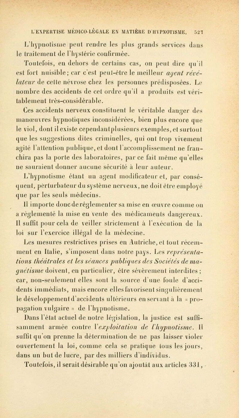 L'hypnotisme peut rendre les plus grands services dans le traitement de l'hystérie confirmée. Toutefois, eu dehors de certains cas, on peut dire qu'il est fort nuisible; car c'est peut-être le meilleur agent révé- lateur de celte névrose chez les personnes prédisposées. Le nombre des accidents de cet ordre qu'il a produits est véri- tablement très-considérable. Ces accidents nerveux constituent le véritable danger des manœuvres hypnotiques inconsidérées, bien plus encore que le viol, dont il existe cepeudantplusieurs exemples, et surtout que les suggestions dites criminelles, qui ont trop vivement agité l'attention publique, et dont l'accomplissement ne fran- chira pas la porte des laboratoires, parce fait même qu'elles ne sauraient donner aucune sécurité à leur auteur. L'hypnotisme étant un agent modificateur et, par consé- quent, perturbateur du système nerveux, ne doit être employé que par les seuls médecins. Il importe donc de réglementer sa mise en œuvre comme ou a réglementé la mise eu vente des médicaments dangereux. Il suffit pour cela de veiller strictement à l'exécution de la loi sur l'exercice illégal de la médecine. Les mesures restrictives prises en Autriche, et tout récem- ment en Italie, s'imposent dans notre pays. Les représenta- tions théâtrales et les séances publiques des Sociétés de ma- gnétisme doivent, en particulier, être sévèrement interdites ; car, non-seulement elles sont la source d'une foule d'acci- dents immédiats, mais encore elles favorisent singulièrement le développement d'accidents ultérieurs enserrant à la « pro- pagation vulgaire » de l'hypnotisme. Dans l'état actuel de notre législation, la justice est suffi- samment armée contre Vexploitation de l'hypnotisme. Il suffit qu'on prenne la détermination de ne pas laisser violer ouvertement la loi, comme cela se pratique tous les jours, dans un but de lucre, par des milliers d'individus. Toutefois, il serait désirable qu'on ajoutât aux articles 331,