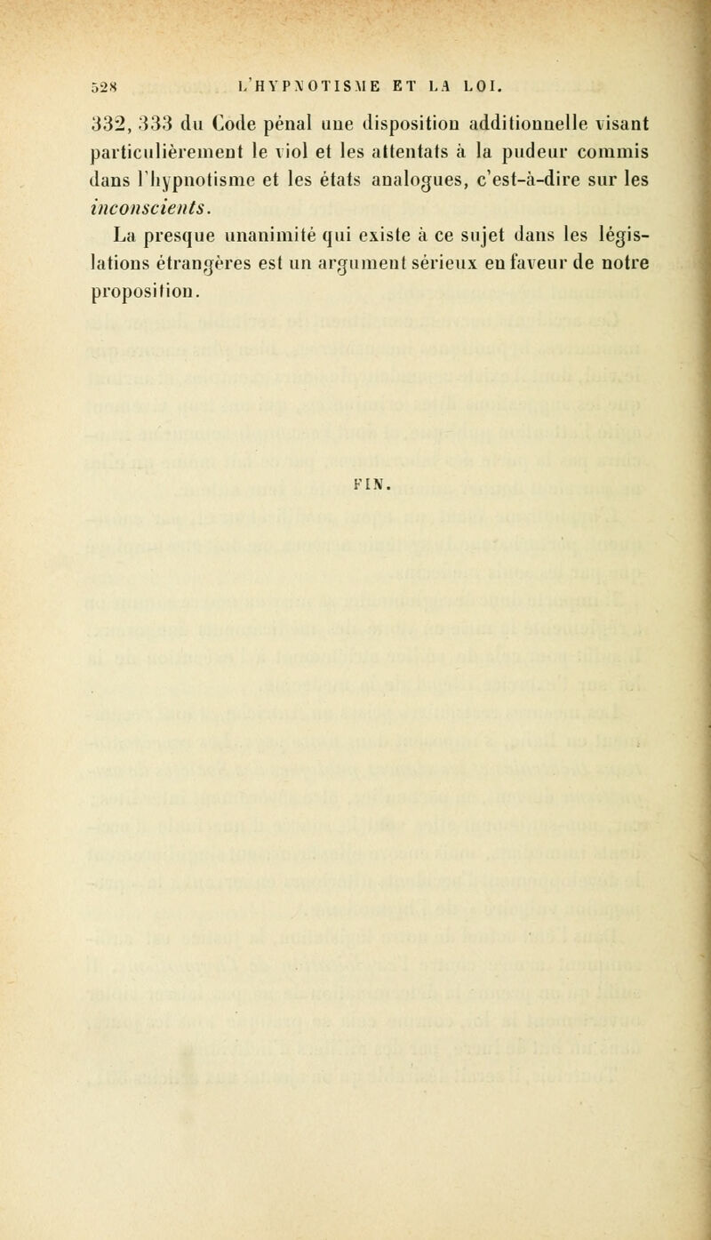 332, 333 du Code pénal une disposition additionnelle visant particulièrement le viol et les attentats à la pudeur commis dans l'hypnotisme et les états analogues, c'est-à-dire sur les inconscients. La presque unanimité qui existe à ce sujet dans les légis- lations étrangères est un argument sérieux en faveur de notre proposition. FIN.