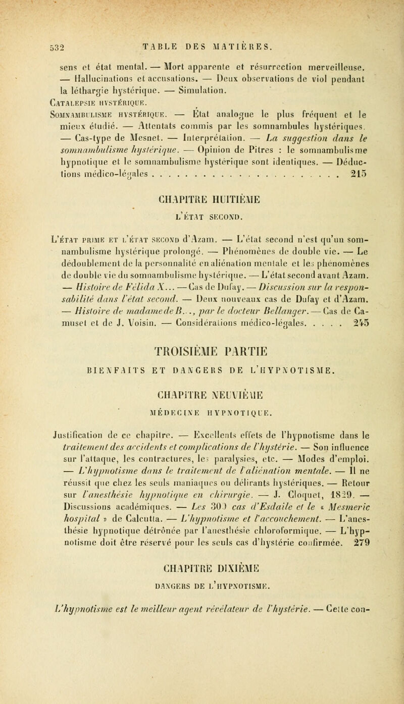 sens et état mental. — Mort apparente et résurrection merveilleuse. — Hallucinations et accusations. — Deux observations de viol pendant la léthargie hystérique. — Simulation. Catalepsie hystérique. Somnambulisme hvstérique. — État analogue le plus fréquent et le mieux étudié. — Attentats commis par les somnambules hystériques. — Cas-type de Mesnet. — Interprétation. — La suggestion dans le somnambulisme hystérique. — Opinion de Pitres : le somnambulisme hypnotique et le somnambulisme hystérique sont identiques. — Déduc- tions médico-légales 215 CHAPITRE HUITIÈME l'état second. L'état prime et l'état SKCOND d'Azam. — L'état second n'est qu'un som- nambulisme hystérique prolongé. — Phénomènes de double vie. — Le dédoublement de la personnalité en aliénation mentale et le.; phénomènes de double vie du somnambulisme hystérique. — L'état second avant Azam. — Histoire de Fèlida À... — Cas de Dufay. — Discussion sur la respon- sabilité dans l'état second. — Deux nouveaux cas de Dufay et d'Azam. — Histoire de madame de B..., parle docteur Bcllanger. — Cas de Ca- muset et de J. Voisin. — Considérations médico-légales 2i5 TROISIÈME PARTIE BIENFAITS ET DANGERS DE L'HYPNOTISME. CHAPITRE NEUVIÈUE MÉDECINE HYPNOTIQUE. Justification de ce chapitre. — Excellents effets de l'hypnotisme dans le traitement des accidents et complications de l'hystérie. — Son influence sur l'attaque, les contractures, le; paralysies, etc. — Modes d'emploi. — L'hypnotisme dans le traitement de l'aliénation mentale. — Il ne réussit que chez les seuls maniaques ou délirants hystériques. — Retour sur l'anesthésie hypnotique en chirurgie. — J. Cloquet, 1829. — Discussions académiques. — Les 30.) cas d'Esdaile et le « Mesmeric hospital D de Calcutla. — L'hypnotisme et l'accouchement. -— L'anes- thésie hypnotique détrônée par l'anesthésie chloroformique. — L'hyp- notisme doit être réservé pour les seuls cas d'hystérie confirmée. 279 CHAPITRE DIXIÈME DANGERS DE L'HYPNOTISME. L'hypnotisme est le meilleur agent révélateur de l'hystérie. — Ce; te con-