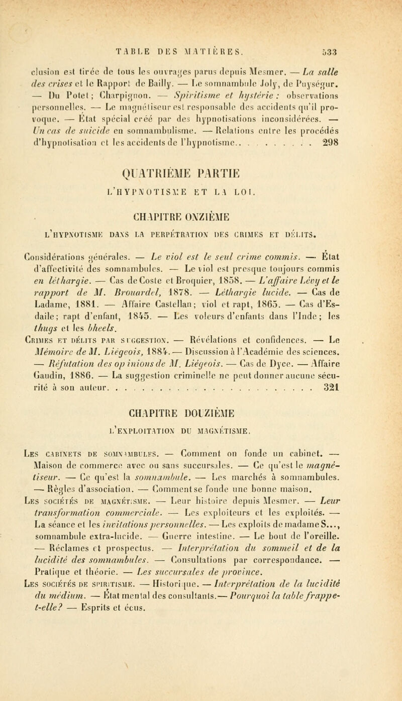 clusion est tirée de tous les ouvrages parus depuis Mesmer. — La salle des crises et le Rapport de Bailly. — I.e somnambule Joly, de Puységur. — Du Potel; Charpignon. — Spiritisme et hystérie: observations personnelles. — Le magnétiseur est responsable des accidents qu'il pro- voque. — Etat spécial créé par des hypuotisations inconsidérées. — l it cas de suicide eu somnambulisme. —Relations entre les procédés d'hypnotisation et les accidents de l'hypnotisme.. . 298 QUATRIÈME PARTIE l'hypnotisme et la loi. CHAPITRE ONZIÈME L'HYPNOTISME DANS LA PERPÉTRATION' DES CRIMES ET DÉLITS. Considérations géuérales. — Le viol est le setil crime commis. — Etat d'affectivité des somnambules. — Le viol est presque toujours commis en léthargie. — Cas deCosle et Broquier, 1858. — L'affaire Lèinj et le rapport de M. Brouardel, 1878. — Léthargie lucide. — Cas de Ladame, 1881. — Affaire Castcllan ; viol et rapt, 1865. — Cas d'Es- daile; rapt d'enfant, 1845. — Les voleurs d'enfants dans l'Inde; les thugs et les bheels. Crimes et délits par suggestion. — Révélations et confidences. — Le Mémoire de M. Liégeois, 1884.— Discussion à l'Académie des sciences. — Réfutation des op inions de M. Liégeois. — Cas de Dyce. — Affaire Gaudin, 1886. — La suggestion criminelle ne peut donner aucune sécu- rité à son auteur 321 CHAPITRE DOUZIÈME L'EXPLOITATION DU MAGNÉTISME. Les cabinets de somnambules. — Comment on fonde un cabinet. — Maison de commerce avec ou sans succursales. — Ce qu'est le magné- tiseur. — Ce qu'est la somnambule. — Les marchés à somnambules. — Règles d'association. — Comment se fonde une bonne maison. Les sociétés de magnétisme. —- Leur histoire depuis Mesmer. — Leur transformation commerciale. — Les exploiteurs et les exploités. — La séance et les invitations personnelles. — Les exploits de madame S..., somnambule extra-lucide. — Guerre intestine. — Le bout de l'oreille. — Réclames et prospectus. — Interprétation du sommeil et de la lucidité des somnambules. — Consultations par correspondance. — Pratique et théorie. — Les succursales de province. Les sociétés de spiritisme. —Historique. — Interprétation de la lucidité du médium. — Etat mental des consultants.— Pourquoi la table frappe- t-elle? — Esprits et écus.