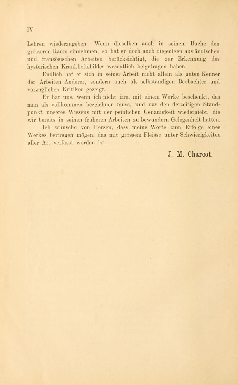 Lehren wiederzugeben. Wenn dieselben auch in seinem Buche den grösseren Raum einnehmen, so hat er doch auch diejenigen ausländischen und französischen Arbeiten berücksichtigt, die zur Erkennung des hysterischen Krankheitsbildes wesentlich beigetragen haben. Endlich hat er sich in seiner Arbeit nicht allein als guten Kenner der Arbeiten Anderer, sondern auch als selbständigen Beobachter und vorzüglichen Kritiker gezeigt. Er hat uns, wenn ich nicht irre, mit einem Werke beschenkt, das man als vollkommen bezeichnen muss, und das den derzeitigen Stand- punkt unseres Wissens mit der peinlichen Genauigkeit wiedergiebt, die wir bereits in seinen früheren Arbeiten zu bewundern Gelegenheit hatten. Ich wünsche von Herzen, class meine Worte zum Erfolge eines Werkes beitragen mögen, das mit grossem Fleisse unter Schwierigkeiten aller Art verfasst worden ist. J. M. Charcot.