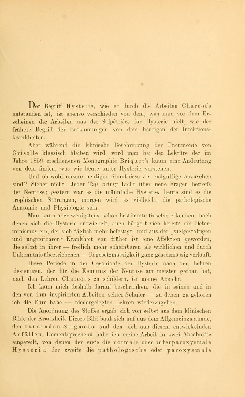 Der Begriff Hysterie, wie er durch die Arbeiten Charcot's entstanden ist, ist ebenso verschieden von dem, was man vor dem Er- scheinen der Arbeiten aus der Salpetriere für Hysterie hielt, wie der frühere Begriff der Entzündungen von dem heutigen der Infektions- krankheiten. Aber während die klinische Beschreibung der Pneumonie von Grisolle klassisch bleiben wird, wird man bei der Lektüre der im Jahre 1859 erschienenen Monographie Briquet's kaum eine Andeutung von dem finden, was wir heute unter Hysterie verstehen. Und ob wohl unsere heutigen Kenntnisse als endgültige anzusehen sind? Sicher nicht. Jeder Tag bringt Licht über neue Fragen betreffs der Neurose; gestern war es die männliche Hysterie, heute sind es die trophischen Störungen, morgen wird es vielleicht die pathologische Anatomie und Physiologie sein. Man kann aber wenigstens schon bestimmte Gesetze erkennen, nach denen sich die Hysterie entwickelt, auch bürgert sich bereits ein Deter- minismus ein, der sich täglich mehr befestigt, und aus der „vielgestaltigen und ungreifbaren Krankheit von früher ist eine Affektion geworden, die selbst in ihrer — freilich mehr scheinbaren als wirklichen und durch Unkenntnis übertriebenen — Ungesetzmässigkeit ganz gesetzmässig verläuft. Diese Periode in der Geschichte der Hysterie nach den Lehren desjenigen, der für die Kenntnis der Neurose am meisten gethan hat, nach den Lehren Charcot's zu schildern, ist meine Absicht. Ich kann mich deshalb ciarauf beschränken, die in seinen und in den von ihm inspirierten Arbeiten seiner Schüler — zu denen zu gehören ich die Ehre habe — niedergelegten Lehren wiederzugeben. Die Anordnung des Stoffes ergab sich von selbst aus dem klinischen Bilde der Krankheit. Dieses Bild baut sich auf aus dem Allgemeinzustande, den dauernden Stigmata und den sich aus diesem entwickelnden Anfällen. Dementsprechend habe ich meine Arbeit in zwei Abschnitte eingeteilt, von denen der erste die normale oder interparoxysmale Hysterie, der zweite die pathologische oder paroxysmale