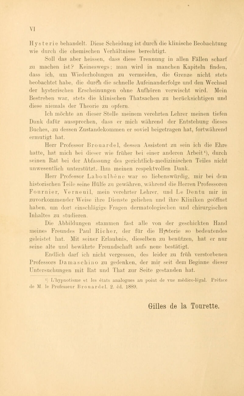 Hysterie behandelt. Diese Scheidung ist durch die klinische Beobachtung wie durch die chemischen Verhältnisse berechtigt. Soll das aber heissen, dass diese Trennung in allen Fällen scharf zu machen ist? Keineswegs; man wird in manchen Kapiteln finden. das.- ich. um Wiederholungen zu vermeiden, die Grenze nicht stets beobachtet habe, die durch die schnelle Aufeinanderfolge und den Wechsel der hysterischen Erscheinungen ohne Aufhören verwischt wird. Mein Bestreben war. stets die klinischen Thatsachen zu berücksichtigen und diese niemals der Theorie zu opfern. Ich möchte an dieser Stelle meinem verehrten Lehrer meinen tiefen Dank dafür aussprechen, dass er mich während der Entstehung dieses Buches, zu dessen Zustandekommen er soviel beigetragen hat, fortwährend ermutigt hat. Herr Professor Brouardel, dessen Assistent zu sein ich die Ehre hatte, hat mich bei dieser wie früher bei einer anderen Arbeit1), durch seinen Rat bei der Abfassung des gerichtlich-medizinischen Teiles nicht unwesentlich unterstützt. Ihm meinen respektvollen Dank. Herr Professor Laboulbene war so liebenswürdig, mir bei dem historischen Teile seine Hülfe zu gewähren, während die Herren Professoren Fournier, Verneuil, mein verehrter Lehrer, und Le Dentu mir in zuvorkommender Weise ihre Dienste geliehen und ihre Kliniken geöffnet haben, um dort einschlägige Fragen dermatologischen und chirurgischen Inhaltes zu studieren. Die Abbildungen stammen fast alle von der geschickten Hand meines Freundes Paul Richer, der für die Hysterie so bedeutendes geleistet hat. Mit seiner Erlaubnis, dieselben zu benützen; hat er nur seine alte und bewährte Freundschaft aufs neue bestätigt. Endlich darf ich nicht vergessen, des leider zu früh verstorbenen Professors Damaschino zu gedenken, der mir seit dem Beginne dieser Untersuchungen mit Rat und That zur Seite gestanden hat. l) L'hypnotisme et les etats analogues au point de vue medico-legal. Preface de M. le Professeur Brouardel. 2. ed. 1889. Gilles de la Tourette.