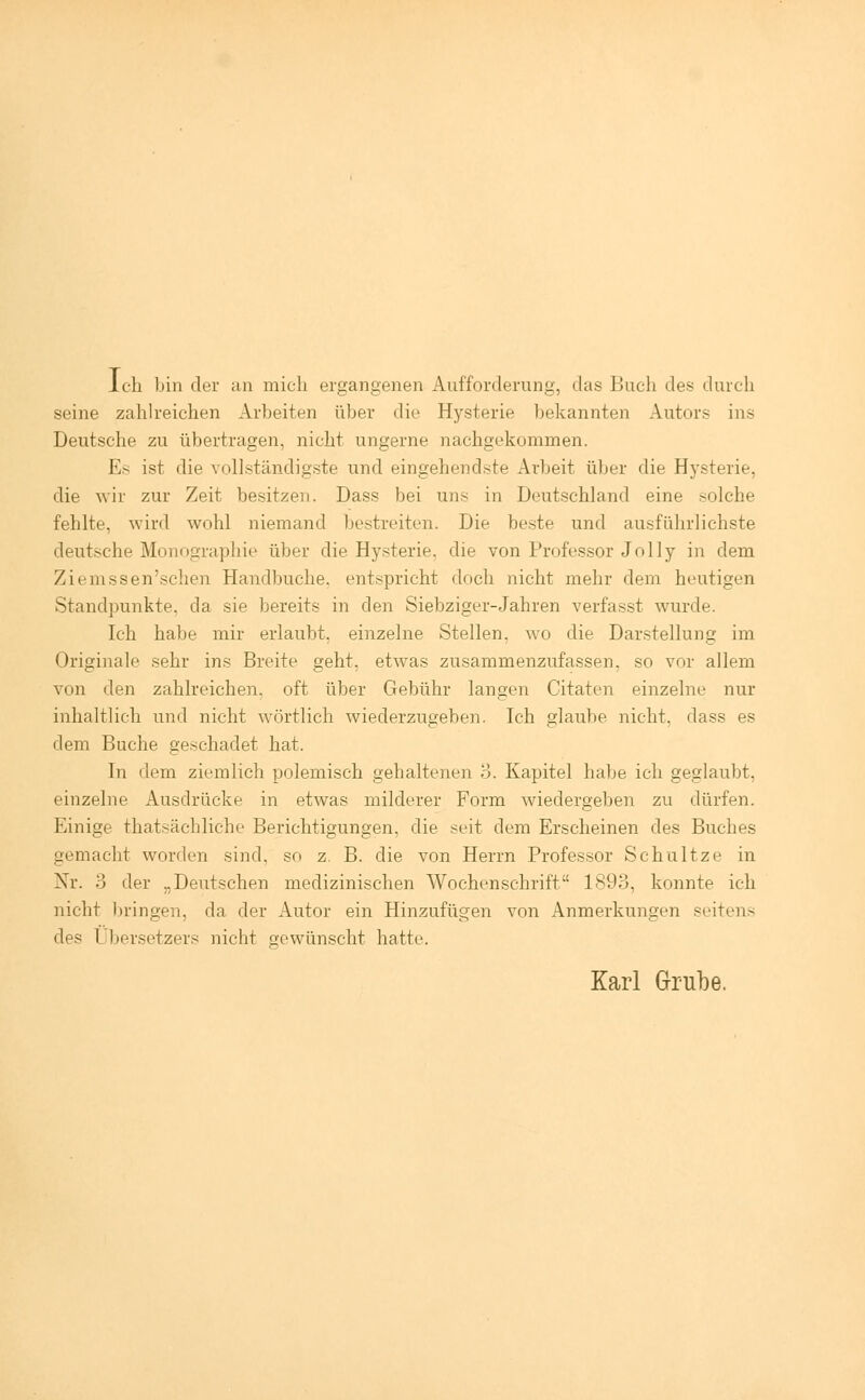 Ich bin der an mich ergangenen Aufforderung, das Buch des durch seine zahlreichen Arbeiten über die Hysterie bekannten Autors ins Deutsche zu übertragen, nicht ungerne nachgekommen. Es ist die vollständigste und eingehendste Arbeit über die Hysterie. die wir zur Zeit besitzen. Dass bei uns in Deutschland eine solche fehlte, wird wohl niemand bestreiten. Die beste und ausführlichste deutsche Monographie über die Hysterie, die von Professor Jolly in dem Ziemssen'schen Handbuche, entspricht doch nicht mehr dem heutigen Standpunkte, da sie bereits in den Siebziger-Jahren verfasst wurde. Ich habe mir erlaubt, einzelne Stellen, wo die Darstellung im Originale sehr ins Breite geht, etwas zusammenzufassen, so vor allem von den zahlreichen, oft über Gebühr langen Citaten einzelne nur inhaltlich und nicht wörtlich wiederzugeben. Ich glaube nicht, dass es dem Buche geschadet hat. In dem ziemlich polemisch gehaltenen 3. Kapitel habe ich geglaubt, einzelne Ausdrücke in etwas milderer Form wiedergeben zu dürfen. Einige thatsächliche Berichtigungen, die seit dem Erscheinen des Buches gemacht worden sind, so z. B. die von Herrn Professor Schultze in Nr. 3 der „Deutschen medizinischen Wochenschrift 1893, konnte ich nicht 1 »ringen, da der Autor ein Hinzufügen von Anmerkungen seitens <\<^ I bersetzers nicht gewünscht hatte. Karl Grube.