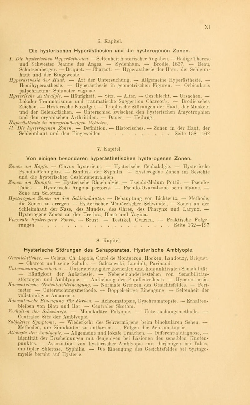 6. Kapitel. Die hysterischen Hyperästhesien und die hysterogenen Zonen. /. Die hysterischen Hyperästliesien. — Seltenheit historischer Angaben. — Heilige Therese und Schwester Jeanne des Anges. — Sydenham. — Brodie. 1837. — Beau. Schützemberger. — Briqaet. — Charcot. — Hyperästhesie der Haut, der Schleim- haut und der Eingeweide. Hyperästhesie der Hunt. — Art der Untersuchung. — Allgemeine Hyperästhesie. — Hemihyperästhesie. — Hyperästhesie in geometrischen Figuren. — Orbicularis palpebrarum: Sphincter vaginae. Hysterisehe Arthralgie. — Häufigkeit. — Sitz. — Alter. — Geschlecht. — Ursachen. — Lokaler Traumatismus und traumatische Suggestion Charcot's. — Brodie'sches Zeichen. — Hysterische Koxalgie. — Trophische Störungen der Haut, der Muskeln und der Gelenkflächen. — Unterschied zwischen den hysterischen Amyotrophen und den organischen Arthritiden. — Dauer. — Heilung. Hyperästhesie in unregelmässigen Gebieten. IL Die hysterogenen Zonen. — Definition. — Historisches. — Zonen in der Haut, der Schleimhaut und den Eingeweiden Seite 138—162 7. Kapitel. Von einigen besonderen hyperästhetischen hysterogenen Zonen. Zonen um Kopfe. — Clavus hystericus. — Hysterische Cephalalgie. — Hysterische Pseudo-Meningitis. — Einfluss der Syphilis. — Hysterogene Zonen im Gesichte und die hysterischen Gesichtsneuralgien. Zonen am Rumpfe. — Hysterische Rhachialgie. — Pseudo-Malum Pottii. — Pseudo- Tabes. — Hysterische Angina pectoris. — Pseudo-Ovarialzone beim Manne. — Zone am Scrotum. Hysterogene Zonen an den Schleimhäuten. — Behauptung von Lichtwitz. — Methode, die Zonen zu erregen. — Hysterischer Meniere'scher Schwindel. — Zonen an der Schleimhaut der Nase, des Mundes, des Ohres, des Pharynx und Larynx. — Hysterogene Zonen an der Urethra, Blase und Vagina. Viscerale hysterogene Zonen. — Brust. — Testikel. Ovarien. — Praktische Folge- rungen ' Seite 162—197 8. Kapitel. Hysterische Störungen des Sehapparates. Hysterische Amblyopie. Geschichtliches. — Celsus, Gh. Lepois, Carre de Montgeron. Hocken. Landouzy. Brhpiet. — Charcot und seine Schule. — Galezowski. Landolt. Parinaud. Untersuchungsniethoden. — Untersuchung der kornealen und konjunktivalen Sensibilität. — Häufigkeit der Anästhesie. — Nebeneinanderbestehen von Sensibilitäts- störungen und Amblyopie. — Aufhebung des Pupillenreflexes. — Hyperästhesie. Koncentrischi Gesichtsfeldeinengung. — Normale Grenzen des Gesichtsfeldes. — Peri- meter — Untersuchungsmethode. — Doppelseitige Einengung — Seltenheit der vollständigen Amaurose. Koncentrische Einengung für Farben. — Achromatopsie. Dyschromatopsie. — Erhalten- bleiben von Blau und Rot — Centrales Skotom. Verhalten der Sehschärfe. — Monokulare Polyopie. — Untersuchungsmethode. — Centraler Sitz der Amblyopie. Subjektive Symptome. — Wiederkehr des Sehvermögens beim binokularen Sehen. — Methoden, um Simulanten zu entlarven. — Folgen der Achromatopsie Ätiologie der Amblyopie. — Allgemeine und lokale Ursachen. — Differentialdiagnose. — Identität der Erscheinungen mit denjenigen bei Läsionen des sensiblen Knoten- punktes — Assoziation von hysterischer Amblyopie mit derjenigen bei Tabes, multipler Sklerose. Syphilis. — Die Einengung des Gesichtsfeldes bei Syringo- myelie beruht auf Hysterie.