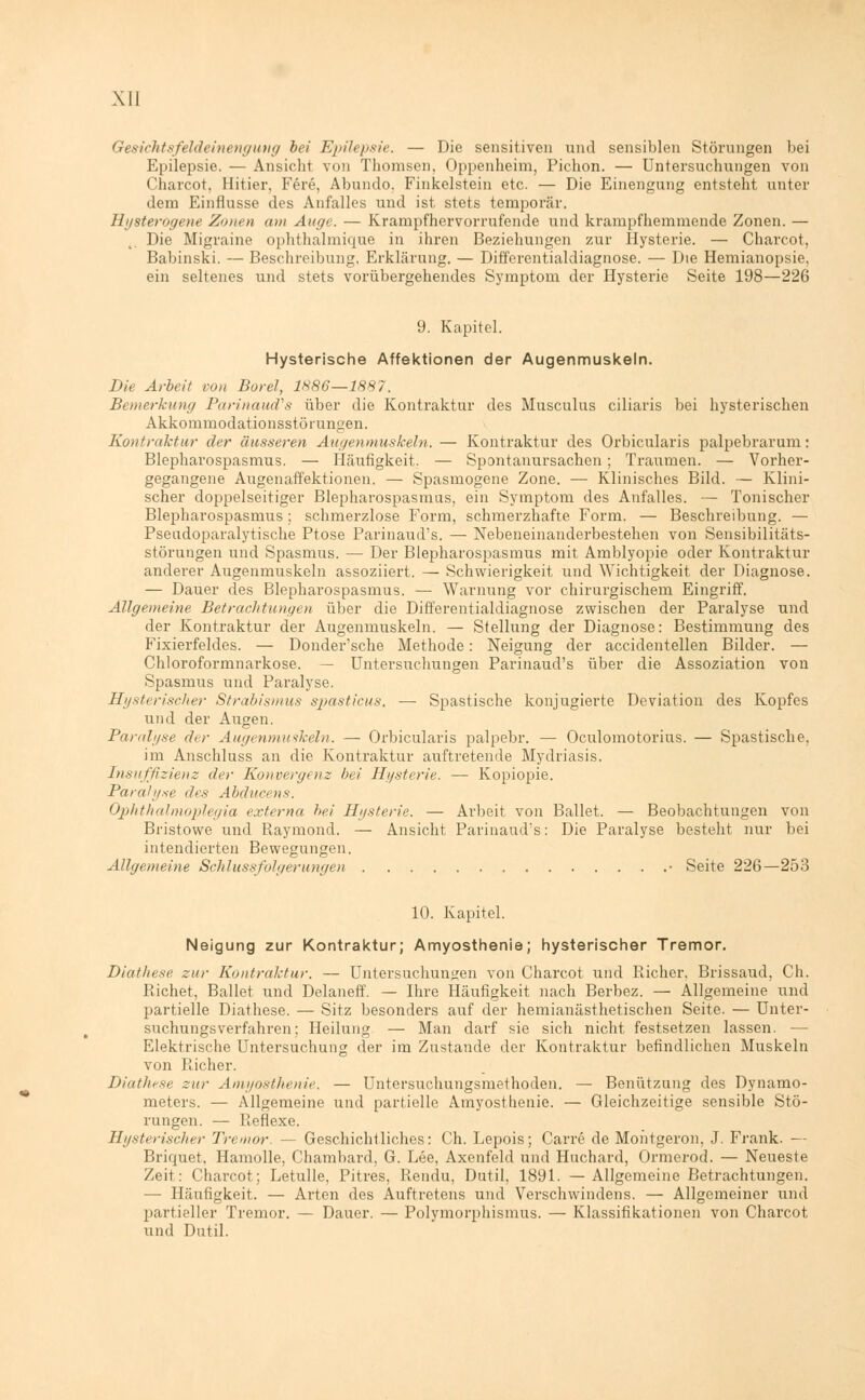 Gesichtsfeldeinengung bei Epilepsie. — Die sensitiven und sensiblen Störungen bei Epilepsie. — Ansiebt von Thomsen, Oppenheim, Picbon. — Untersuchungen von Charcot, Hitier, Fere, Abundo. Finkelstein etc. — Die Einengung entsteht unter dem Einflüsse des Anfalles und ist stets temporär. Hysterogene Zonen am Auge. — Krampfhervorrufende und krampfhemmende Zonen. — Die Migraine ophthalmique in ihren Beziehungen zur Hysterie. — Charcot. Babinski. — Beschreibung. Erklärung. — Differentialdiagnose. — Die Hemianopsie, ein seltenes und stets vorübergehendes Symptom der Hysterie Seite 198—226 9. Kapitel. Hysterische Affektionen der Augenmuskeln. Die Arbeit von Borel, 1886—1887. Bemerkung Parinaud's über die Kontraktur des Musculus ciliaris bei hysterischen Akkommodationsstö rungen. Kontraktur der äusseren Augenmuskeln. — Kontraktur des Orbicularis palpebrarum: Blepharospasmus. — Häufigkeit, — Spontanursachen; Traumen. — Vorher- gegangene Augenaffektionen. — Spasmogene Zone. — Klinisches Bild. — Klini- scher doppelseitiger Blepharospasmus, ein Symptom des Anfalles. — Tonischer Blepharospasmus; schmerzlose Form, schmerzhafte Form. — Beschreibung. — Pseudoparalytische Ptose Parinaud's. — Nebeneinanderbestehen von Sensibilitäts- störungen und Spasmus. — Der Blepharospasmus mit Amblyopie oder Kontraktur anderer Augenmuskeln assoziiert. — Schwierigkeit und Wichtigkeit der Diagnose. — Dauer des Blepharospasmus. — Warnung vor chirurgischem Eingriff. Allgemeine Betrachtungen über die Differentialdiagnose zwischen der Paralyse und der Kontraktur der Augenmuskeln. — Stellung der Diagnose: Bestimmung des Fixierfeldes. — Donder'sche Methode: Neigung der accidentellen Bilder. — Chloroformnarkose. — Untersuchungen Parinaud's über die Assoziation von Spasmus und Paralyse. Hysterischer Strabismus spasticus. — Spastische konjugierte Deviation des Kopfes und der Augen. Paralyse dir Augenmuskeln. — Orbicularis palpebr. — Oculomotorius. — Spastische, im Anschluss an die Kontraktur auftretende Mydriasis. Insuffizienz der Konvergenz bei Hysterie. — Kopiopie. Paralyse des Abducens. Ophthalmoplegia externa hei Hysterie. — Arbeit von Ballet. — Beobachtungen von Bristowe und Raymond. — Ansicht Parinaud's: Die Paralyse besteht nur bei intendierten Bewegungen. Allgemeine Schlussfolgerungen • Seite 226—253 10. Kapitel. Neigung zur Kontraktur; Amyosthenie; hysterischer Tremor. Diathese zur Kontraktur. — Untersuchungen von Charcot und Richer, Brissaud, Ch. Richet, Ballet und Delaneff. — Ihre Häufigkeit nach Berbez. — Allgemeine und partielle Diathese. — Sitz besonders auf der hemianästhetischen Seite. — Unter- suchungsverfahren; Heilung — Man darf sie sich nicht festsetzen lassen. — Elektrische Untersuchung der im Zustande der Kontraktur befindlichen Muskeln von Richer. Diathese zur Amyosthenie. — Untersuchungsmethoden. — Benützung des Dynamo- meters. — Allgemeine und partielle Amyosthenie. — Gleichzeitige sensible Stö- rungen. — Reflexe. Hysterischer Tremor. — Geschichtliches: Ch. Lepois; Carre de Montgeron, J. Frank. — Briquet. Hamolle, Chamhard, G. Lee, Axenfeld und Huchard, Ormerod. — Neueste Zeit: Charcot; Letulle, Pitres, Rendu, Dutil, 1891. — Allgemeine Betrachtungen. — Häufigkeit. — Arten des Auftretens und Verschwindens. — Allgemeiner und partieller Tremor. — Dauer. — Polymorphismus. — Klassifikationen von Charcot und Dutil.