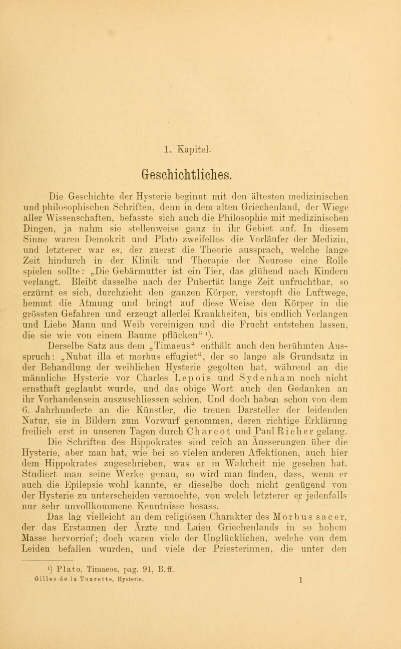 Geschichtliches. Die Geschichte der Hysterie beginnt mit den ältesten medizinischen und philosophischen Schriften, denn in dem alten Griechenland, der Wiege aller Wissenschaften, befasste sich auch die Philosophie mit medizinischen Dingen, ja nahm sie stellenweise ganz in ihr Gebiet auf. In diesem Sinne waren Demokrit und Plato zweifellos die Vorläufer der Medizin, und letzterer war es, der zuerst die Theorie aussprach, welche lange Zeit hindurch in der Klinik und Therapie der Neurose eine Rolle spielen sollte: „Die Gebärmutter ist ein Tier, das glühend nach Kindern verlangt. Bleibt dasselbe nach der Pubertät lange Zeit unfruchtbar, so erzürnt es sich, durchzieht den ganzen Körper, verstopft die Luftwege, hemmt die Atmung und bringt auf diese Weise den Körper in die grössten Gefahren und erzeugt allerlei Krankheiten, bis endlich Verlangen und Liebe Mann und Weib vereinigen und die Frucht entstehen lassen, die sie wie von einem Baume pflücken *). Derselbe Satz aus dem „Timaeus enthält auch den berühmten Aus- spruch: „Nubat illa et morbus effugiet, der so lange als Grundsatz in der Behandlung der weiblichen Hysterie gegolten hat, während an die männliche Hysterie vor Charles Lepois und Sydenham noch nicht ernsthaft geglaubt wurde, und das obige Wort auch den Gedanken an ihr Vorhandensein auszuschliessen schien. Und doch haben schon von dem 6. Jahrhunderte an die Künstler, die treuen Darsteller der leidenden Natur, sie in Bildern zum Vorwurf genommen, deren richtige Erklärung freilich erst in unseren Tagen durch Char cot und Paul Pt ich er gelang. Die Schriften des Hippokrates sind, reich an Äusserungen über die Hysterie, aber man hat, wie bei so vielen anderen Affektionen, auch hier dem Hippokrates zugeschrieben, was er in Wahrheit nie gesehen hat. Studiert man seine Werke genau, so wird man finden, dass, wenn er auch die Epilepsie wohl kannte, er dieselbe doch nicht genügend von der Hysterie zu unterscheiden vermochte, von welch letzterer er jedenfalls nur sehr unvollkommene Kenntnisse besass. Das lag vielleicht an dem religiösen Charakter des Morbus sacer, der das Erstaunen der Ärzte und Laien Griechenlands in so hohem Masse hervorrief; doch waren viele der Unglücklichen, welche von dem Leiden befallen wurden, und viele der Priesterinnen, die unter den 0 Plato. Timaeos, pag. 91, B.ff. Gilles de la Tonrette, Hysterie.