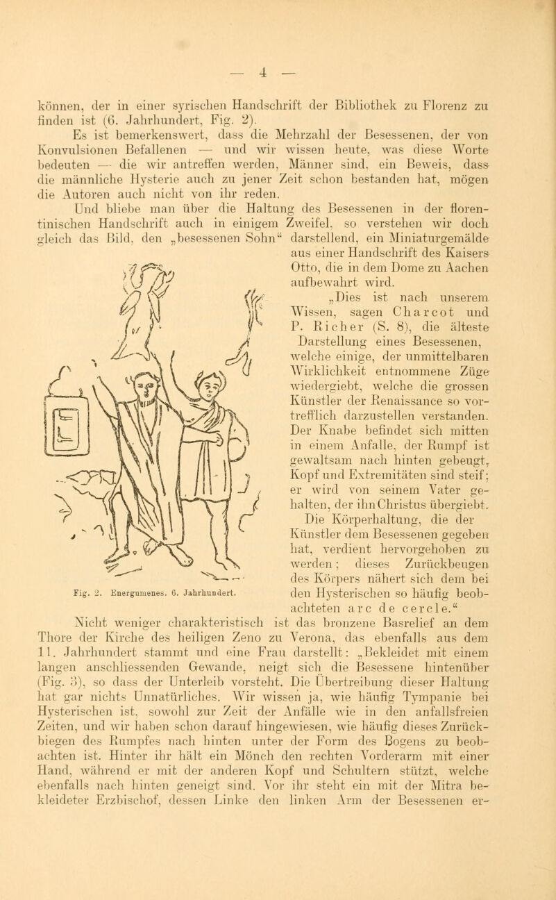 4 — können, der in einer syrischen Handschrift der Bibliothek zu Florenz zu rinden ist (6. Jahrhundert, Fig. 2). Es ist bemerkenswert, dass die Mehrzahl der Besessenen, der von Konvulsionen Befallenen — und wir wissen heute, was diese Worte bedeuten - die wir antreffen werden, Männer sind, ein Beweis, dass- die männliche Hysterie auch zu jener Zeit schon bestanden hat, mögen die Autoren auch nicht von ihr reden. Und bliebe man über die Haltung des Besessenen in der floren- tinischen Handschrift auch in einigem Zweifel, so verstehen wir doch gleich das Bild, den „besessenen Sohn darstellend, ein Miniaturgemälde aus einer Handschrift des Kaisers Otto, die in dem Dome zu Aachen aufbewahrt wird. „Dies ist nach unserem Wissen, sagen Charcot und P. Kicher (S. 8), die älteste Darstellung eines Besessenen, welche einige, der unmittelbaren Wirklichkeit entnommene Züge wiedergiebt, welche die grossen Künstler der Renaissance so vor- trefflich darzustellen verstanden. Der Knabe befindet sich mitten in einem Anfalle, der Rumpf ist gewaltsam nach hinten gebeugt, Kopf und Extremitäten sind steif; er wird von seinem Vater ge- halten, der ihn Christus übergiebt. Die Körperhaltung, die der Künstler dem Besessenen gegeben hat, verdient hervorgehoben zu werden; dieses Zurückbeugen des Körpers nähert sich dem bei den Hysterischen so häufig beob- achteten arc de cercle. Nicht weniger charakteristisch ist das bronzene Basrelief an dem Thore der Kirche des heiligen Zeno zu Verona, das ebenfalls aus dem langen anschliessenden Gewände, neigt sich die Besessene hintenüber (Fig. 3), so dass der Unterleib vorsteht. Die Übertreibung dieser Haltung hat gar nichts Unnatürliches. Wir wissen ja, wie häufig Tympanie bei Hysterischen ist. sowohl zur Zeit der Anfälle wTie in den anfallsfreien Zeiten, und wir haben schon darauf hingewiesen, wie häufig dieses Zurück- biegen des Rumpfes nach hinten unter der Form des Bogens zu beob- achten ist. Hinter ihr hält ein Mönch den rechten Vorderarm mit einer Hand, während er mit der anderen Kopf und Schultern stützt, welche ebenfalls nach hinten geneigt sind. Vor ihr steht ein mit der Mitra be- kleideter Erzbischof, dessen Linke den linken Arm der Besessenen er- Fig. 2. Energumenes. 6. Jahrhundert.