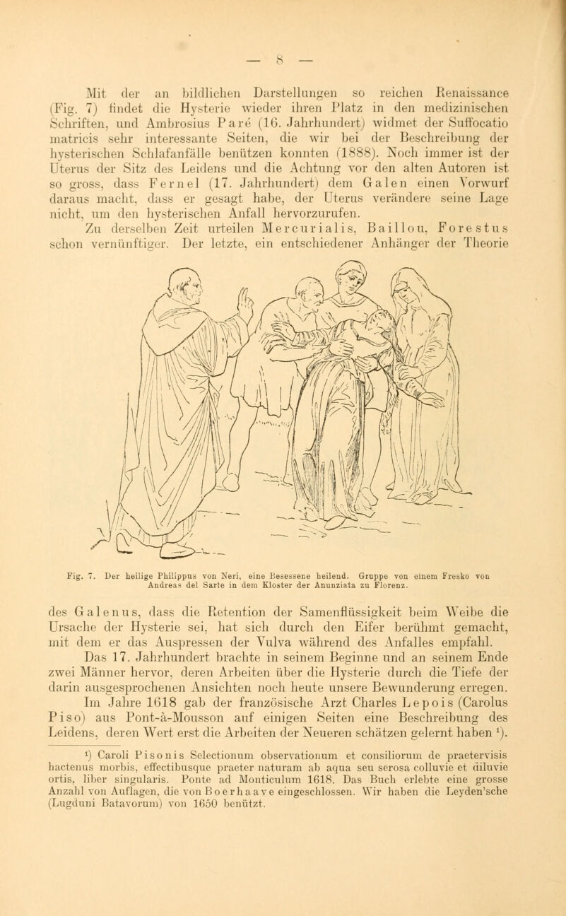 Mit der an bildlichen Darstellungen so reichen Renaissance (Fig. 7) findet die Hysterie wieder ihren Platz in den medizinischen Schriften, und Ambrosius Pare (16. Jahrhundert) widmet der Suffocatio matricis sehr interessante Seiten, die wir bei der Beschreibung der hysterischen Schlafanfälle benützen konnten (1888). Noch immer ist der Uterus der Sitz des Leidens und die Achtung vor den alten Autoren ist so gross, dass Fernel (17. Jahrhundert) dem Galen einen Vorwurf daraus macht, dass er gesagt habe, der Uterus verändere seine Lage nicht, um den hysterischen Anfall hervorzurufen. Zu derselben Zeit urteilen Mercurialis, Baillou, Forestus schon vernünftiger. Der letzte, ein entschiedener Anhänger der Theorie Fig. Der heilige Philippns von Neri, eine Besessene heilend. Grnppe von einem Fresko von Andreas del Sarte in dem Kloster der Anunziata zu Florenz. des G a 1 e n u s, dass die Retention der Samenflüssigkeit beim Weibe die Ursache der Hysterie sei, hat sich durch den Eifer berühmt gemacht, mit dem er das Auspressen der Vulva während des Anfalles empfahl. Das 17. Jahrhundert brachte in seinem Beginne und an seinem Ende zwei Männer hervor, deren Arbeiten über die Hysterie durch die Tiefe der darin ausgesprochenen Ansichten noch heute unsere Bewunderung erregen. Im Jahre 1018 gab der französische Arzt Charles Lepois (Carolus Piso) aus Pont-ä-Mousson auf einigen Seiten eine Beschreibung des Leidens, deren Wert erst die Arbeiten der Neueren schätzen gelernt haben '). *) Caroli Pisonis Selectionum observationum et consiliorum de praetervisis hactenus morbis, effectibusque praeter naturam ab aqua seu serosa colluvie et diluvie ortis, über singularis. Ponte ad Monticulum 1618. Das Buch erlebte eine grosse Anzahl von Auflagen, die von Boerhaave eingeschlossen. Wir haben die Leyden'sche (Lugduni Batavorum) von 1650 benützt.