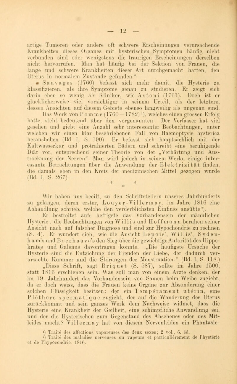 artige Tumoren oder andere oft schwere Erscheinungen verursachende Krankheiten dieses Organes mit hysterischen Symptomen häufig nicht verbunden sind oder wenigstens die traurigen Erscheinungen derselben nicht hervorrufen. Man hat häufig bei der Sektion von Frauen, die lange und schwere Krankheiten dieser Art durchgemacht hatten, den Uterus in normalem Zustande gefunden. 0 Sauvages (1700) befasst sich mehr damit, die Hysterie zu klassifizieren, als ihre Symptome genau zu studieren. Er zeigt sich darin eben so wenig als Kliniker, wie Astoni (1761). Doch ist er glücklicherweise viel vorsichtiger in seinem Urteil, als der letztere, dessen Ansichten auf diesem Gebiete ebenso langweilig als ungenau sind. Das Werk von Pomme (1760 — 1782) *), welches einen grossen Erfolg hatte, steht bedeutend über den vorgenannten. Der Verfasser hat viel gesehen und giebt eine Anzahl sehr interessanter Beobachtungen, unter welchen wir einen klar beschriebenen Fall von Haemoptysis hysterica herausheben (Bd. I, S. 190). Er befasst sich hauptsächlich mit der Kaltwasserkur und protrahierten Bädern und schreibt eine beruhigende Diät vor, entsprechend seiner Theorie von der „Verhärtung und Aus- trocknung der Nerven. Man wird jedoch in seinem Werke einige inter- essante Betrachtungen über die Anwendung der Elektrizität finden, die damals eben in den Kreis der medizinischen Mittel gezogen wurde (Bd. I, S. 267). Wir haben uns beeilt, zu den Schriftstellern unseres Jahrhunderts zu gelangen, deren erster, Louy er-Vi llermay, im Jahre 1816 eine Abhandlung schrieb, welche den verderblichsten Einfluss ausübte ~). Er bestreitet aufs heftigste das Vorhandensein der männlichen Hysterie; die Beobachtungen von Willis und Hoffmann beruhen seiner Ansicht nach auf falscher Diagnose und sind zur Hypochondrie zu rechnen (S. 4). Er wundert sich, wie die Ansicht Lepois, Willis', Syden- h a m's und Boerhaave's den Sieg über die gewichtige Autorität des Hippo- krates und Galenus davontragen konnte. „Die häufigste Ursache der Hysterie sind die Entziehung der Freuden der Liebe, der dadurch ver- ursachte Kummer und die Störungen der Menstruation. (Bd. I, S. 118.) „Diese Schrift, sagt Briquet (S. 587), sollte im Jahre 1500, statt 1816 erschienen sein. Was soll man von einem Arzte denken, der im 19. Jahrhundert das Vorhandensein von Samen beim Weibe zugiebt, da er doch weiss, dass die Frauen keine Organe zur Absonderung einer solchen Flüssigkeit besitzen; der ein Temperament uterin, eine Plethore spermatique zugiebt, der auf die Wanderung des Uterus zurückkommt und sein ganzes Werk dem Nachweise widmet, dass die Hysterie eine Krankheit der Geilheit, eine schimpfliche Anwandlung sei, und der die Hysterischen zum Gegenstand des Abscheues oder des Mit- leides macht? Vi llermay hat von diesem Nervenleiden ein Phantasie- *) Traite des affections vaporeuses des deux sexes; 2 vol.. 6. §d. 2) Traite des maladies nervenses ou vapeurs et particulierement de Thysterie et de l'hypocondrie 1816.