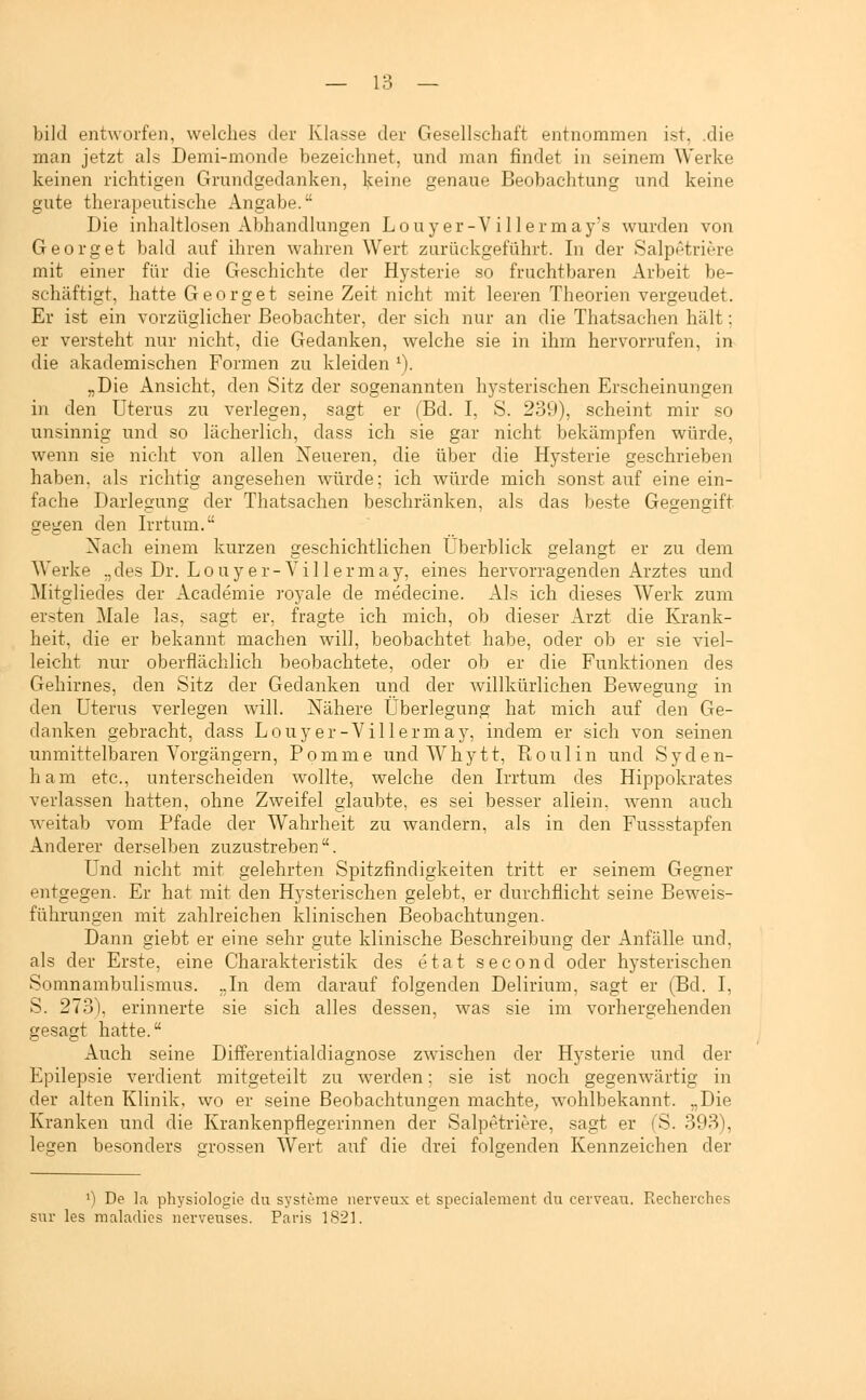 bild entworfen, welches der Klasse der Gesellschaft entnommen ist. .die man jetzt als Demi-monde bezeichnet, und man findet in seinem Werke keinen richtigen Grundgedanken, keine genaue Beobachtung und keine gute therapeutische Angabe. Die inhaltlosen Abhandlungen Louy er-V i 1 lermay's wurden von Georg et bald auf ihren wahren Wert zurückgeführt. In der Salpetrige mit einer für die Geschichte der Hysterie so fruchtbaren Arbeit be- schäftigt, hatte Georget seine Zeit nicht mit leeren Theorien vergeudet. Er ist ein vorzüglicher Beobachter, der sich nur an die Thatsachen hält; er versteht nur nicht, die Gedanken, welche sie in ihm hervorrufen, in die akademischen Formen zu kleiden '). „Die Ansicht, den Sitz der sogenannten hysterischen Erscheinungen in den Uterus zu verlegen, sagt er (Bd. I, S. 239), scheint mir so unsinnig und so lächerlich, dass ich sie gar nicht bekämpfen würde, wenn sie nicht von allen Neueren, die über die Hysterie geschrieben haben, als richtig angesehen würde; ich würde mich sonst auf eine ein- fache Darlegung der Thatsachen beschränken, als das beste Gegengift gegen den Irrtum. Nach einem kurzen geschichtlichen Überblick gelangt er zu dem Werke „des Dr. Louy er-Viller may, eines hervorragenden Arztes und Mitgliedes der Academie royale de medecine. Als ich dieses Werk zum ersten Male las, sagt er, fragte ich mich, ob dieser Arzt die Krank- heit, die er bekannt machen will, beobachtet habe, oder ob er sie viel- leicht nur oberflächlich beobachtete, oder ob er die Funktionen des Gehirnes, den Sitz der Gedanken und der willkürlichen Bewegung in den Uterus verlegen will. Nähere Überlegung hat mich auf den Ge- danken gebracht, dass Louy er-Viller may, indem er sich von seinen unmittelbaren Vorgängern, Pomme und Whytt, Roulin und Syden- ham etc., unterscheiden wollte, welche den Irrtum des Hippokrates verlassen hatten, ohne Zweifel glaubte, es sei besser allein, wenn auch weitab vom Pfade der Wahrheit zu wandern, als in den Fussstapfen Anderer derselben zuzustreben. Und nicht mit gelehrten Spitzfindigkeiten tritt er seinem Gegner entgegen. Er hat mit den Hysterischen gelebt, er durchflicht seine Beweis- führungen mit zahlreichen klinischen Beobachtungen. Dann giebt er eine sehr gute klinische Beschreibung der Anfälle und. als der Erste, eine Charakteristik des etat second oder hysterischen Somnambulismus. „In dem darauf folgenden Delirium, sagt er (Bd. I, S. 273), erinnerte sie sich alles dessen, was sie im vorhergehenden gesagt hatte. Auch seine Differentialdiagnose zwischen der Hysterie und der Epilepsie verdient mitgeteilt zu werden; sie ist noch gegenwärtig in der alten Klinik, wo er seine Beobachtungen machte, wohlbekannt. „Die Kranken und die Krankenpflegerinnen der Salpetriere, sagt er (S. 393), legen besonders grossen Wert auf die drei folgenden Kennzeichen der *) De ]a physiologie du Systeme uerveux et specialement du cerveau. Recherches sur les maladies nerveuses. Paris 1821.