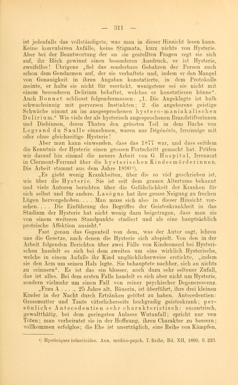 ist jedenfalls das vollständigste, was man in dieser Hinsicht lesen kann. Keine konvulsiven Anfälle, keine Stigmata, kurz nichts von Hysterie. Aber bei der Beantwortung der an sie gestellten Fragen regt sie sich auf, ihr Blick gewinnt einen besonderen Ausdruck, es ist Hysterie, zweifellos! Übrigens „fiel das sonderbare Gebahren der Person auch schon dem Gendarmen auf, der sie verhaftete und, indem er den Mangel von Genauigkeit, in ihren Angaben konstatierte, in dem Protokolle meinte, er halte sie nicht für verrückt, wenigstens sei sie nicht mit einem besonderen Delirium behaftet, welches er konstatieren könne. Auch Bonnet schliesst folgendermassen: „1. Die Angeklagte ist halb schwachsinnig mit perversen Instinkten; 2. die angeborene geistige Schwäche nimmt zu im ausgesprochenen hy st er o-m aniak a lisch en Delirium. Wie viele der als hysterisch angesprochenen Brandstifterinnen und Diebinnen, deren Thaten den grössten Teil in dem Buche von Legrand du Saulle einnehmen, waren nur Degeneres, Irrsinnige mit oder ohne gleichzeitige Hysterie! Aber man kann einwenden, dass das 1877 war, und dass seitdem die Kenntnis der Hysterie einen grossen Fortschritt gemacht hat. Prüfen wir darauf hin einmal die neuere Arbeit von G. Hospital, Irrenarzt in Clermont-Ferrand über die hysterischen Kindesmörderinnen. Die Arbeit stammt aus dem Jahre 18901). „Es giebt wenig Krankheiten, über die so viel geschrieben ist, wie über die Hysterie. Sie ist seit dem grauen Altertume bekannt und viele Autoren berichten über die Gefährlichkeit der Kranken für sich selbst und für andere. Lasegue hat ihre grosse Neigung zu frechen Lügen hervorgehoben. . . . Man muss sich also in dieser Hinsicht vor- sehen. . . . Die Einführung des Begriffes der Geisteskrankheit in das Studium der Hysterie hat nicht wenig dazu beigetragen, dass man sie von einem weiteren Standpunkte studiert und als eine hauptsächlich, proteische Affektion ansieht. Fast genau das Gegenteil von dem, was der Autor sagt, lehren uns die Gesetze, nach denen die Hysterie sich abspielt. Von den in der Arbeit folgenden Berichten über zwei Fälle von Kindesmord bei Hysteri- schen handelt es sich bei dem zweiten um eine wirklich Hysterische, welche in einem Anfalle ihr Kind unglücklicherweise erstickte, „indem sie den Arm um seinen Hals legte. Sie behauptete nachher, sich an nichts zu erinnern. Es ist das ein blosser, noch dazu sehr seltener Zufall, das ist alles. Bei dem ersten Falle handelt es sich aber nicht um Hysterie, sondern vielmehr um einen Fall von reiner psychischer Degenerescenz. „Frau A . . . ., 25 Jahre alt, Bäuerin, ist überführt, ihre drei kleinen Kinder in der Nacht durch Ertränken getötet zu haben. Antecedentien: Grossmutter und Tante väterlicherseits hochgradig geisteskrank; per- sönliche Antecedentien sehr charakteristisch: excentrisch, gewaltthätig, bei dem geringsten Anlasse Wutanfall; spricht nur von Töten; man verheiratet sie in der Hoffnung, ihren Charakter zu bessern; vollkommen erfolglos; die Ehe ist unerträglich, eine Reihe von Kämpfen, ') Hysteriques infanticides. Ann. medico-psych. 7. Reihe, Bd. XII, 1890, S. 223.