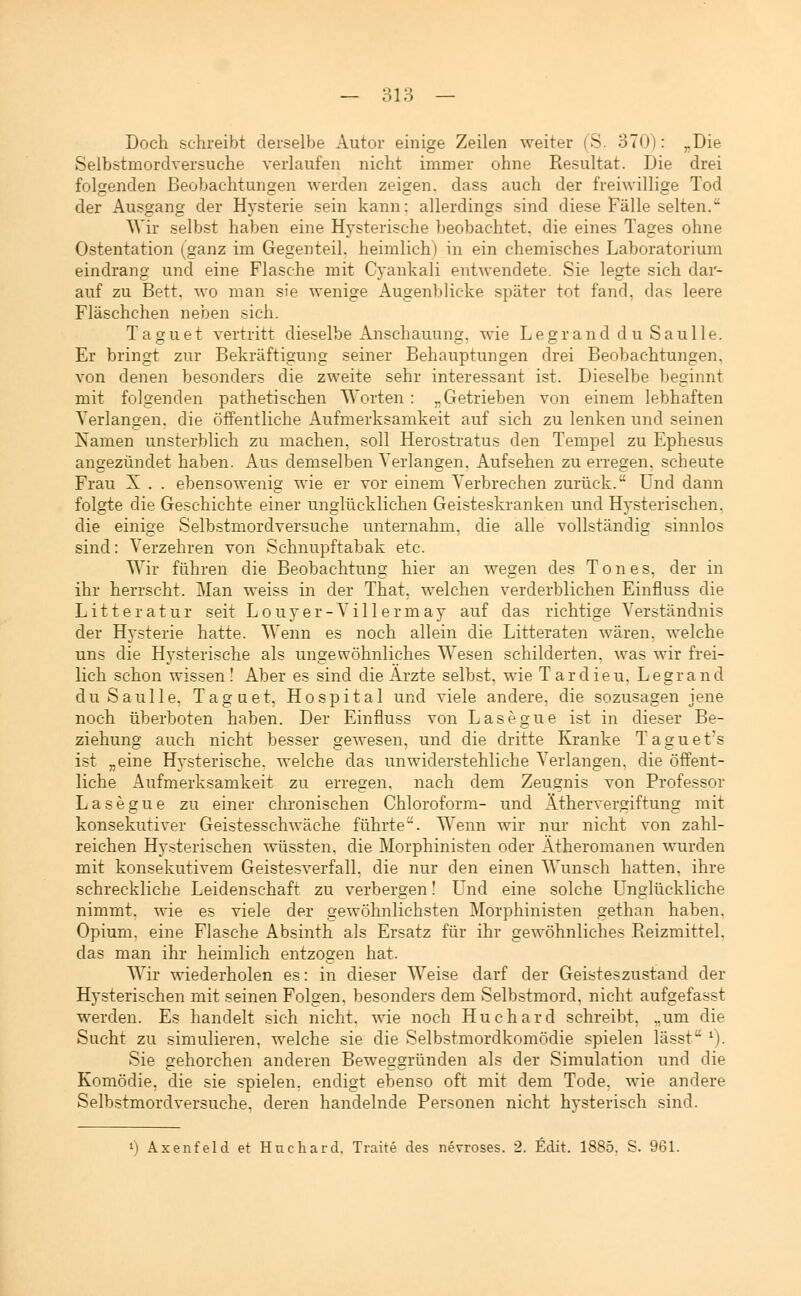 Doch schreibt derselbe Autor einige Zeilen weiter (S. 370): „Die Selbstmordversuche verlaufen nicht immer ohne Resultat. Die drei folgenden Beobachtungen werden zeigen, dass auch der freiwillige Tod der Ausgang der Hysterie sein kann: allerdings sind diese Fälle selten. Wir selbst haben eine Hysterische beobachtet, die eines Tages ohne Ostentation (ganz im Gegenteil, heimlich) in ein chemisches Laboratorium eindrang und eine Flasche mit Cyankali entwendete. Sie legte sich dar- auf zu Bett, wo man sie wenige Augenblicke später tot fand, das leere Fläschchen neben sich. Taguet vertritt dieselbe Anschauung, wie Legrand du Saulle. Er bringt zur Bekräftigung seiner Behauptungen drei Beobachtungen, von denen besonders die zweite sehr interessant ist. Dieselbe beginnt mit folgenden pathetischen Worten : „Getrieben von einem lebhaften Verlangen, die öffentliche Aufmerksamkeit auf sich zu lenken und seinen Namen unsterblich zu machen, soll Herostratus den Tempel zu Ephesus angezündet haben. Aus demselben Verlangen, Aufsehen zu erregen, scheute Frau X . . ebensowenig wie er vor einem Verbrechen zurück. Und dann folgte die Geschichte einer unglücklichen Geisteskranken und Hysterischen, die einige Selbstmordversuche unternahm, die alle vollständig sinnlos sind: Verzehren von Schnupftabak etc. Wir führen die Beobachtung hier an wegen des Tones, der in ihr herrscht. Man weiss in der That, welchen verderblichen Einfluss die Litteratur seit Louyer-Villermay auf das richtige Verständnis der Hysterie hatte. Wenn es noch allein die Litteraten wären, welche uns die Hysterische als ungewöhnliches Wesen schilderten, was wir frei- lich schon wissen! Aber es sind die Ärzte selbst, wie Tardieu, Legrand du Saulle, Taguet, Hospital und viele andere, die sozusagen jene noch überboten haben. Der Einfluss von Lasegue ist in dieser Be- ziehung auch nicht besser gewesen, und die dritte Kranke Taguet's ist „eine Hysterische, welche das unwiderstehliche Verlangen, die öffent- liche Aufmerksamkeit zu erregen, nach dem Zeugnis von Professor Lasegue zu einer chronischen Chloroform- und Äthervergiftung mit konsekutiver Geistesschwäche führte. Wenn wir nur nicht von zahl- reichen Hysterischen wüssten, die Morphinisten oder Ätheromanen wurden mit konsekutivem Geistesverfall, die nur den einen Wunsch hatten, ihre schreckliche Leidenschaft zu verbergen! Und eine solche Unglückliche nimmt, wie es viele der gewöhnlichsten Morphinisten gethan haben, Opium, eine Flasche Absinth als Ersatz für ihr gewöhnliches Reizmittel. das man ihr heimlich entzogen hat. Wir wiederholen es: in dieser Weise darf der Geisteszustand der Hysterischen mit seinen Folgen, besonders dem Selbstmord, nicht aufgefasst werden. Es handelt sich nicht, wie noch Huchard schreibt, „um die Sucht zu simulieren, welche sie die Selbstmordkomödie spielen lässt l). Sie gehorchen anderen Beweggründen als der Simulation und die Komödie, die sie spielen, endigt ebenso oft mit dem Tode, wie andere Selbstmordversuche, deren handelnde Personen nicht hysterisch sind. l) Axenfeld et Huchard, Traite des nevroses. 2. Edit. 1885. S. 961.