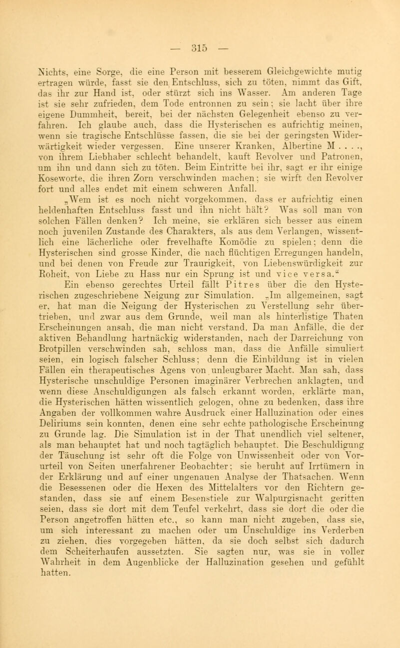 Nichts, eine Sorge, die eine Person mit besserem Gleichgewichte mutig ertragen würde, fasst sie den Entschluss, sich zu töten, nimmt das Gift, das ihr zur Hand ist, oder stürzt sich ins Wasser. Am anderen Tage ist sie sehr zufrieden, dem Tode entronnen zu sein; sie lacht über ihre eigene Dummheit, bereit, bei der nächsten Gelegenheit ebenso zu ver- fahren. Ich glaube auch, dass die Hysterischen es aufrichtig meinen, wenn sie tragische Entschlüsse fassen, die sie bei der geringsten Wider- wärtigkeit wieder vergessen. Eine unserer Kranken, Albertine M . . . ., von ihrem Liebhaber schlecht behandelt, kauft Revolver und Patronen, um ihn und dann sich zu töten. Beim Eintritte bei ihr, sagt er ihr einige Koseworte, die ihren Zorn verschwinden machen; sie wirft den Revolver fort und alles endet mit einem schweren Anfall. „Wem ist es noch nicht vorgekommen, dass er aufrichtig einen heldenhaften Entschluss fasst und ihn nicht hält? Was soll man von solchen Fällen denken? Ich meine, sie erklären sich besser aus einem noch juvenilen Zustande des Charakters, als aus dem Verlangen, wissent- lich eine lächerliche oder frevelhafte Komödie zu spielen: denn die Hysterischen sind grosse Kinder, die nach flüchtigen Erregungen handeln, und bei denen von Freude zur Traurigkeit, von Liebenswürdigkeit zur Roheit, von Liebe zu Hass nur ein Sprung ist und vice versa. Ein ebenso gerechtes Urteil fällt Pitres über die den Hyste- rischen zugeschriebene Neigung zur Simulation. „Im allgemeinen, sagt er. hat man die Neigung der Hysterischen zu Verstellung sehr über- trieben, und zwar aus dem Grunde, weil man als hinterlistige Thaten Erscheinungen ansah, die man nicht verstand. Da man Anfälle, die der aktiven Behandlung hartnäckig widerstanden, nach der Darreichung von Brotpillen verschwinden sah, schloss man, dass die Anfälle simuliert seien, ein logisch falscher Schluss: denn die Einbildung ist in vielen Fällen ein therapeutisches Agens von unleugbarer Macht. Man sah. dass Hysterische unschuldige Personen imaginärer Verbrechen anklagten, und wenn diese Anschuldigungen als falsch erkannt worden, erklärte man, die Hysterischen hätten wissentlich gelogen, ohne zu bedenken, dass ihre Angaben der vollkommen wahre Ausdruck einer Halluzination oder eines Deliriums sein konnten, denen eine sehr echte pathologische Erscheinung zu Grunde lag. Die Simulation ist in der That unendlich viel seltener, als man behauptet hat und noch tagtäglich behauptet. Die Beschuldigung der Täuschung ist sehr oft die Folge von Unwissenheit oder von Vor- urteil von Seiten unerfahrener Beobachter: sie beruht auf Irrtümern in der Erklärung und auf einer ungenauen Analyse der Thatsachen. Wenn die Besessenen oder die Hexen des Mittelalters vor den Richtern ge- standen, dass sie auf einem Besenstiele zur Walpurgisnacht geritten seien, dass sie dort mit dem Teufel verkehrt, dass sie dort die oder die Person angetroffen hätten etc., so kann man nicht zugeben, dass sie, um sich interessant zu machen oder um Unschuldige ins Verderben zu ziehen, dies vorgegeben hätten, da sie doch selbst sich dadurch dem Scheiterhaufen aussetzten. Sie sagten nur, was sie in voller Wahrheit in dem Augenblicke der Halluzination gesehen und gefühlt hatten.