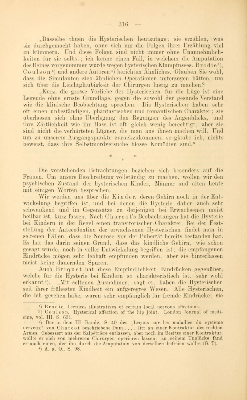 „Dasselbe thuen die Hysterischen heutzutage: sie erzählen, was sie durchgemacht haben, ohne sich um die Folgen ihrer Erzählung viel zu kümmern. Und diese Folgen sind nicht immer ohne Unannehmlich- keiten für sie selbst: ich kenne einen Fall, in welchem die Amputation des Beines vorgenommen wurde wegen hysterischen Klumpfusses. Brodie4), Coulson2) und andere Autoren 3) berichten Ahnliches. Glauben Sie wohl, dass die Simulanten sich ähnlichen Operationen unterzogen hätten, um sich über die Leichtgläubigkeit der Chirurgen lustig zu machen? „Kurz, die grosse Vorliebe der Hysterischen für die Lüge ist eine Legende ohne ernste Grundlage, gegen die sowohl der gesunde Verstand wie die klinische Beobachtung sprechen. Die Hysterischen haben sehr oft einen unbeständigen, phantastischen und romantischen Charakter: sie überlassen sich ohne Überlegung den Regungen des Augenblicks, und ihre Zärtlichkeit wie ihr Hass ist oft gleich wenig berechtigt, aber sie sind nicht die verhärteten Lügner, die man aus ihnen machen will. Und um zu unserem Ausgangspunkte zurückzukommen, so glaube ich. nichts beweist, dass ihre Selbstmordversuche blosse Komödien sind. Die vorstehenden Betrachtungen beziehen sich besonders auf die Frauen. Um unsere Beschreibung vollständig zu machen, wollen wir den psychischen Zustand der hysterischen Kinder, Männer und alten Leute mit einigen Worten besprechen. Wir werden uns über die Kinder, deren Gehirn noch in der Ent- wicklung begriffen ist, und bei denen die Hysterie daher auch sehr schwankend und im Gegensätze zu derjenigen bei Erwachsenen meist heilbar ist, kurz fassen. Nach Charcot's Beobachtungen hat die Hysterie bei Kindern in der Regel einen transitorischen Charakter. Bei der Fest- stellung der Antecedentien der erwachsenen Hysterischen findet man in seltenen Fällen, dass die Neurose vor der Pubertät bereits bestanden hat. Es hat das darin seinen Grund, dass das kindliche Gehirn, wie schon gesagt wurde, noch in voller Entwickelung begriffen ist: die empfangenen Eindrücke mögen sehr lebhaft empfunden werden, aber sie hinterlassen meist keine dauernden Spuren. Auch Briquet hat diese Empfindlichkeit Eindrücken gegenüber, welche für die Hysterie bei Kindern so charakteristisch ist. sehr wohl erkannt4). „Mit seltenen Ausnahmen, sagt er. haben die Hysterischen seit ihrer frühesten Kindheit ein aufgeregtes Wesen. Alle Hysterischen, die ich gesehen habe, waren sehr empfänglich für fremde Eindrücke: sie ä) Brodie, Lectures illustratives of certain local nervous affections. 2) Coulson. Hysterical affection of the hip Joint. London Journal of medi- ane, vol. III, S. 631. 3) Der in dem III Bande. S. 40 des rLecons sur les maladies du Systeme nerveux von Charcot beschriebene Dum .... litt an einer Kontraktur des rechten Armes Gebessert aus der Salpetriere entlassen, aber noch im Besitze einer Kontraktur, wollte er sich von mehreren Chirurgen operieren lassen; zu seinem Unglücke fand er auch einen, der ihn durch die Amputation von derselben befreien wollte (G. T). *) A. a! 0., S. 98.