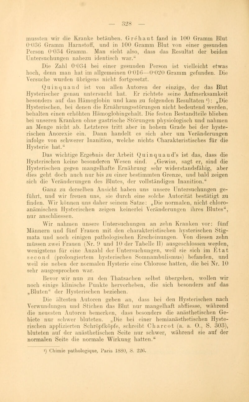 — :;iJs _ mussten wir die Kranke betäuben. Grehaut fand in 100 Gramm Blut 0'U36 Gramm Harnstoff, und in 100 Gramm Blut von einer gesunden Person 0034 Gramm. Man sieht also, dass das Resultat der beiden Untersuchungen nahezu identisch war. Die Zahl 0-034 bei einer gesunden Person ist vielleicht etwas hoch, denn man hat im allgemeinen 0016—0'020 Gramm gefunden. Die Versuche wurden übrigens nicht fortgesetzt. Quinquaud ist von allen Autoren der einzige, der das Blut Hysterischer genau untersucht hat. Er richtete seine Aufmerksamkeit besonders auf das Hämoglobin und kam zu folgenden Resultaten *): „Die Hysterischen, bei denen die Ernährungsstörungen nicht bedeutend werden, behalten einen erhöhten Hämoglobingehalt. Die festen Bestandteile blieben bei unseren Kranken ohne gastrische Störungen physiologisch und nahmen an Menge nicht ab. Letzteres tritt aber in hohem Grade bei der hyste- rischen Anorexie ein. Dann handelt es sich aber um Veränderungen infolge von schwerer Inanition, welche nichts Charakteristisches für die Hysterie hat. Das wichtige Ergebnis der Arbeit Quinquaud's ist das, dass die Hysterischen keine besonderen Wesen sind. „Gewiss, sagt er, sind die Hysterischen gegen mangelhafte Ernährung sehr widerstandsfähig, aber dies geht doch auch nur bis zu einer bestimmten Grenze, und bald zeigen sich die Veränderungen des Blutes, der vollständigen Inanition. Ganz zu derselben Ansicht haben uns unsere Untersuchungen ge- führt, und wir freuen uns, sie durch eine solche Autorität bestätigt zu finden. Wir können uns daher seinem Satze: „Die normalen, nicht chloro- anämischen Hysterischen zeigen keinerlei Veränderungen ihres Blutes, nur anschliessen. Wir nahmen unsere Untersuchungen an zehn Kranken vor: fünf Männern und fünf Frauen mit den charakteristischen hysterischen Stig- mata und noch einigen pathologischen Erscheinungen. Von diesen zehn müssen zwei Frauen (Nr. 9 und 10 der Tabelle II) ausgeschlossen werden, wenigstens für eine Anzahl der Untersuchungen, weil sie sich im Etat second (prolongiertem hysterischen Somnambulismus) befanden, und weil sie neben der normalen Hysterie eine Chlorose hatten, die bei Nr. 10 sehr ausgesprochen war. Bevor wir nun zu den Thatsachen selbst übergehen, wollen wir noch einige klinische Punkte hervorheben, die sich besonders auf das „Bluten der Hysterischen beziehen. Die ältesten Autoren geben an. dass bei den Hysterischen nach Verwundungen und Stichen das Blut nur mangelhaft abfliesse, während die neuesten Autoren bemerken. <l;tss besonders die anästhetischen Ge- biete nur schwer bluteten. „Die bei einer hemianästhetischen Hyste- rischen applizierten SchröpfköpfV. schreibt Charcot (a. a. O., S. 303), bluteten auf der anästhetischen Seite nur schwer, während sie auf der normalen Seite die normale Wirkung hatten. ») Chimie pathologique, Paris 1880, S. 226.