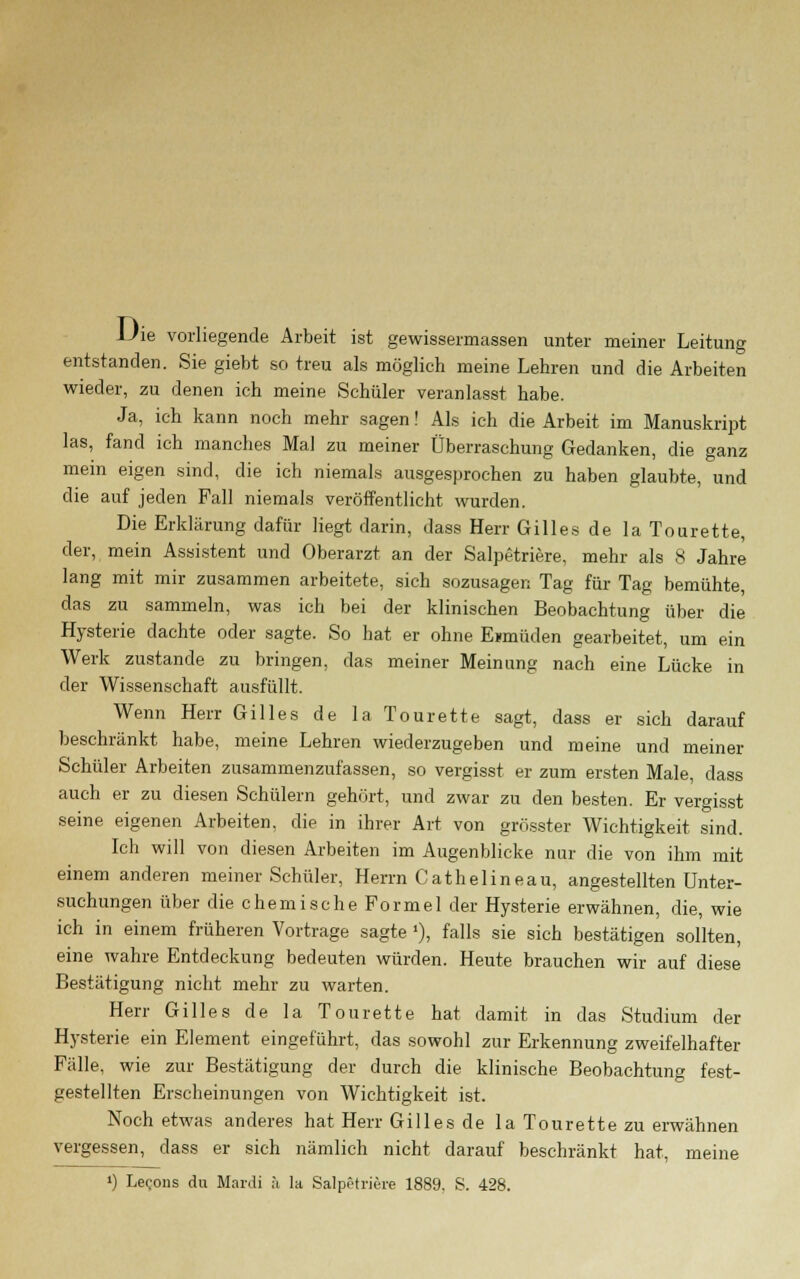 Die vorliegende Arbeit ist gewissermassen unter meiner Leitung entstanden. Sie giebt so treu als möglich meine Lehren und die Arbeiten wieder, zu denen ich meine Schüler veranlasst habe. Ja, ich kann noch mehr sagen! Als ich die Arbeit im Manuskript las, fand ich manches Mal zu meiner Überraschung Gedanken, die ganz mein eigen sind, die ich niemals ausgesprochen zu haben glaubte, und die auf jeden Fall niemals veröffentlicht wurden. Die Erklärung dafür liegt darin, dass Herr Gilles de la Tourette, der, mein Assistent und Oberarzt an der Salpetriere, mehr als 8 Jahre lang mit mir zusammen arbeitete, sich sozusagen Tag für Tag bemühte, das zu sammeln, was ich bei der klinischen Beobachtung über die Hysterie dachte oder sagte. So hat er ohne Einlüden gearbeitet, um ein Werk zustande zu bringen, das meiner Meinung nach eine Lücke in der Wissenschaft ausfüllt. Wenn Herr Gilles de la Tourette sagt, dass er sich darauf beschränkt habe, meine Lehren wiederzugeben und meine und meiner Schüler Arbeiten zusammenzufassen, so vergisst er zum ersten Male, dass auch er zu diesen Schülern gehört, und zwar zu den besten. Er vergisst seine eigenen Arbeiten, die in ihrer Art von grösster Wichtigkeit sind. Ich will von diesen Arbeiten im Augenblicke nur die von ihm mit einem anderen meiner Schüler, Herrn Cat hei in eau, angestellten Unter- suchungen über die chemische Formel der Hysterie erwähnen, die, wie ich in einem früheren Vortrage sagte»), falls sie sich bestätigen sollten, eine wahre Entdeckung bedeuten würden. Heute brauchen wir auf diese Bestätigung nicht mehr zu warten. Herr Gilles de la Tourette hat damit in das Studium der Hysterie ein Element eingeführt, das sowohl zur Erkennung zweifelhafter Fälle, wie zur Bestätigung der durch die klinische Beobachtung fest- gestellten Erscheinungen von Wichtigkeit ist. Noch etwas anderes hat Herr Gilles de la Tourette zu erwähnen vergessen, dass er sich nämlich nicht darauf beschränkt hat, meine ') Lecons du Mardi ä la Salpetriere 1889. S. 428.