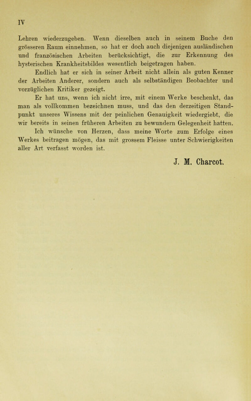 Lehren wiederzugeben. Wenn dieselben auch in seinem Buche den grösseren Raum einnehmen, so hat er doch auch diejenigen ausländischen und französischen Arbeiten berücksichtigt, die zur Erkennung des hysterischen Krankheitsbildes wesentlich beigetragen haben. Endlich hat er sich in seiner Arbeit nicht allein als guten Kenner der Arbeiten Anderer, sondern auch als selbständigen Beobachter und vorzüglichen Kritiker gezeigt. Er hat uns, wenn ich nicht irre, mit einem Werke beschenkt, das man als vollkommen bezeichnen muss, und das den derzeitigen Stand- punkt unseres Wissens mit der peinlichen Genauigkeit wiedergiebt, die wir bereits in seinen früheren Arbeiten zu bewundern Gelegenheit hatten. Ich wünsche von Herzen, dass meine Worte zum Erfolge eines Werkes beitragen mögen, das mit grossem Fleisse unter Schwierigkeiten aller Art verfasst worden ist. J. M. Charcot.