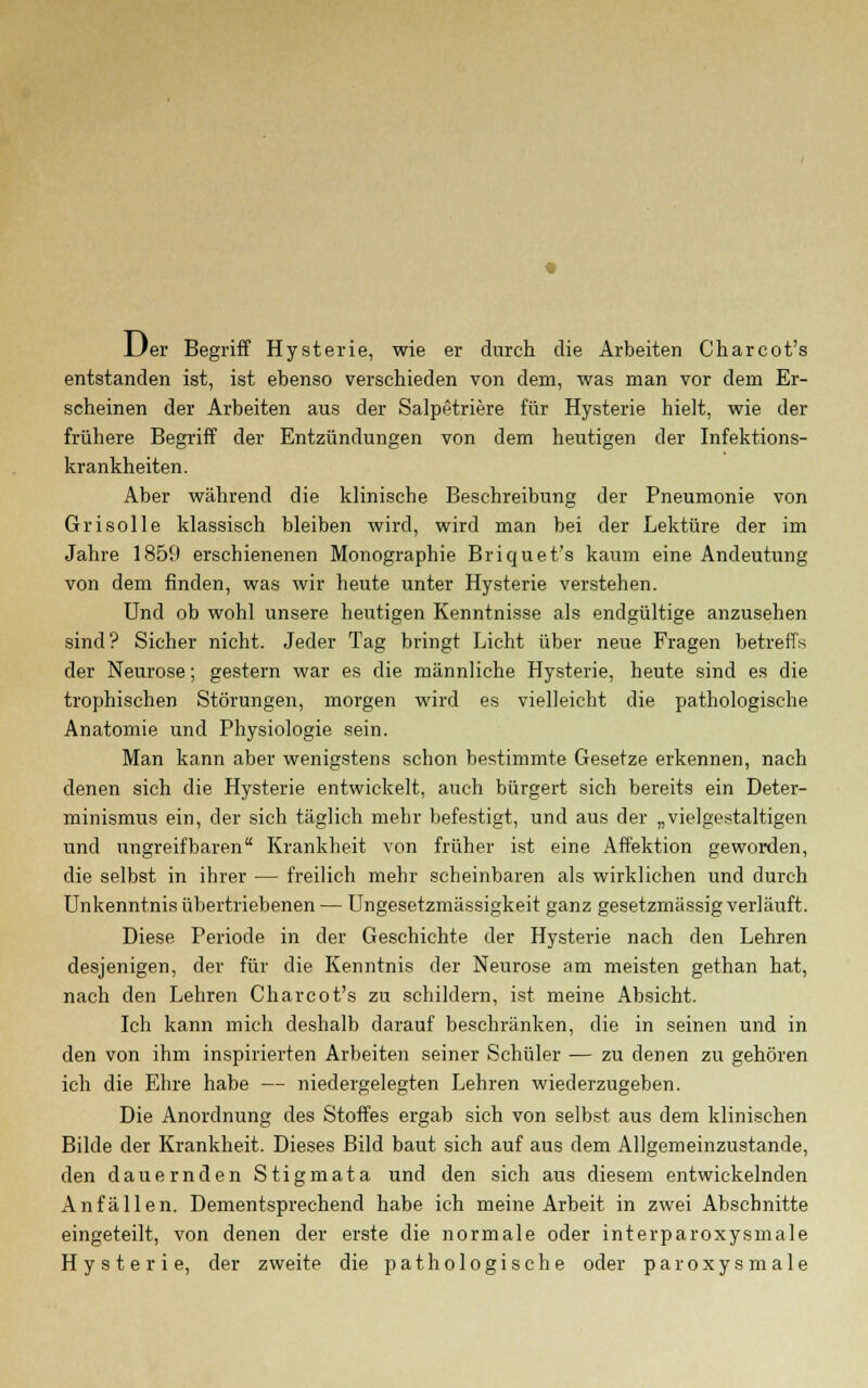 JJer Begriff Hysterie, wie er durch die Arbeiten Charcot's entstanden ist, ist ebenso verschieden von dem, was man vor dem Er- scheinen der Arbeiten aus der Salpetriere für Hysterie hielt, wie der frühere Begriff der Entzündungen von dem heutigen der Infektions- krankheiten. Aber während die klinische Beschreibung der Pneumonie von Gri solle klassisch bleiben wird, wird man bei der Lektüre der im Jahre 1859 erschienenen Monographie Briquet's kaum eine Andeutung von dem finden, was wir heute unter Hysterie verstehen. Und ob wohl unsere heutigen Kenntnisse als endgültige anzusehen sind? Sicher nicht. Jeder Tag bringt Licht über neue Fragen betreffs der Neurose; gestern war es die männliche Hysterie, heute sind es die trophischen Störungen, morgen wird es vielleicht die pathologische Anatomie und Physiologie sein. Man kann aber wenigstens schon bestimmte Gesetze erkennen, nach denen sich die Hysterie entwickelt, auch bürgert sich bereits ein Deter- minismus ein, der sich täglich mehr befestigt, und aus der „vielgestaltigen und ungreifbaren Krankheit von früher ist eine Affektion geworden, die selbst in ihrer — freilich mehr scheinbaren als wirklichen und durch Unkenntnis übertriebenen — Ungesetzmässigkeit ganz gesetzmässig verläuft. Diese Periode in der Geschichte der Hysterie nach den Lehren desjenigen, der für die Kenntnis der Neurose am meisten gethan hat, nach den Lehren Charcot's zu schildern, ist meine Absicht. Ich kann mich deshalb darauf beschränken, die in seinen und in den von ihm inspirierten Arbeiten seiner Schüler — zu denen zu gehören ich die Ehre habe — niedergelegten Lehren wiederzugeben. Die Anordnung des Stoffes ergab sich von selbst aus dem klinischen Bilde der Krankheit. Dieses Bild baut sich auf aus dem Allgemeinzustande, den dauernden Stigmata und den sich aus diesem entwickelnden Anfällen. Dementsprechend habe ich meine Arbeit in zwei Abschnitte eingeteilt, von denen der erste die normale oder interparoxysmale Hysterie, der zweite die pathologische oder paroxysmale