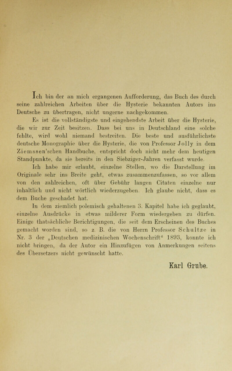 Ich bin der an mich ergangenen Aufforderung, das Buch des durch seine zahlreichen Arbeiten über die Hysterie bekannten Autors ins Deutsche zu übertragen, nicht ungerne nachgekommen. Es ist die vollständigste und eingehendste Arbeit über die Hysterie, die wir zur Zeit besitzen. Dass bei uns in Deutschland eine solche fehlte, wird wohl niemand bestreiten. Die beste und ausführlichste deutsche Monographie über die Hysterie, die von Professor Jolly in dem Ziemssen'schen Handbuche, entspricht doch nicht mehr dem heutigen Standpunkte, da sie bereits in den Siebziger-Jahren verfasst wurde. Ich habe mir erlaubt, einzelne Stellen, wo die Darstellung im Originale sehr ins Breite geht, etwas zusammenzufassen, so vor allem von den zahlreichen, oft über Gebühr langen Citaten einzelne nur inhaltlich und nicht wörtlich wiederzugeben. Ich glaube nicht, dass es dem Buche geschadet hat. In dem ziemlich polemisch gehaltenen 3. Kapitel habe ich geglaubt, einzelne Ausdrücke in etwas milderer Form wiedergeben zu dürfen. Einige ^tatsächliche Berichtigungen, die seit dem Erscheinen des Buches gemacht worden sind, so z. B. die von Herrn Professor Schultze in Nr. ?> der „Deutschen medizinischen Wochenschrift 1893, konnte ich nicht bringen, da der Autor ein Hinzufügen von Anmerkungen seitens des Übersetzers nicht gewünscht hatte. Karl Grube.