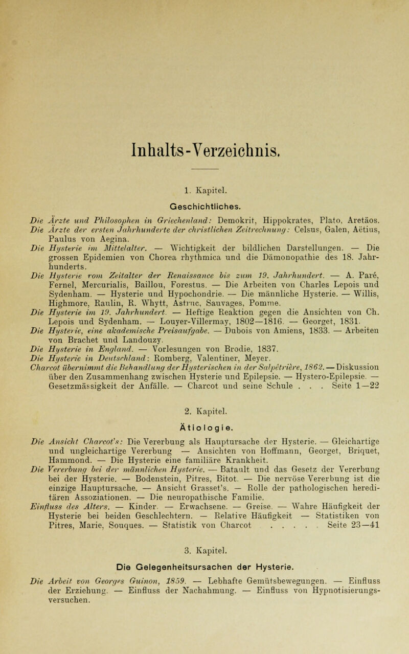 Inhalts -Verzeichnis. 1. Kapitel. Geschichtliches. Die Arzte und Philosophen in Griechenland: Demokrit, Hippokrates, Plato, Aretäos. Die Arzte der ersten Jahrhunderte der christlichen Zeitrechnung: Celsus, Galen, Aetius, Paulus von Aegina. Die Hysterie im Mittelalter. — Wichtigkeit der bildlichen Darstellungen. — Die grossen Epidemien von Chorea rhythmica und die Dämonopathie des 18. Jahr- hunderts. Die Hysterie rom Zeitalter der Renaissance bis zum 19. Jahrhundert. — A. Pare, Ferne], Mercurialis, Baillou, Forestus. — Die Arbeiten von Charles Lepois und Sydenham. — Hysterie und Hypochondrie. — Die männliche Hysterie. — Willis, Highmore, Raulin, R. Whytt, Astrnc, Sauvages, Pomme. Die Hysterie im 19. Jahrhundert. — Heftige Reaktion gegen die Ansichten von Ch. Lepois und Sydenham. — Louyer-Villermay, 1802—1816. — Georget, 1831. Die Hysterie, eine akademische Preisaufgabe. — Dubois von Amiens, 1833. — Arbeiten von Brächet und Landouzy. Die Hysterie in England. — Vorlesungen von Brodie, 1837. Die Hysterie in Deutschland: Romberg, Valentiner, Meyer. Charcot übernimmt die Behandlung der Hysterischen in der SalpetriiSre, 1862. — Diskussion über den Zusammenhang zwischen Hysterie und Epilepsie. — Hystero-Epilepsie. — Gesetzmässigkeit der Anfälle. — Charcot und seine Schule . . . Seite 1—22 2. Kapitel. Ätiologie. Die Ansicht Charcot's: Die Vererbung als Hauptursache der Hysterie. — Gleichartige und ungleichartige Vererbung — Ansichten von Hoffmann, Georget, Briquet, Hammond. — Die Hysterie eine familiäre Krankheit. Die Vererbung bei der männlichen Hysterie. — Batault und das Gesetz der Vererbung bei der Hysterie. — Bodenstein, Pitres. Bitot. ■— Die nervöse Vererbung ist die einzige Hauptursache. — Ansicht Grasset's. — Rolle der pathologischen heredi- tären Assoziationen. — Die neuropathische Familie. Einfluss des Alters. — Kinder. — Erwachsene. — Greise. — Wahre Häufigkeit der Hysterie bei beiden Geschlechtern. — Relative Häufigkeit — Statistiken von Pitres, Marie, Souques. — Statistik von Charcot .... Seite 23—41 3. Kapitel. Die Gelegenheitsursachen der Hysterie. Die Arbeit von Georges Guinon, 1859. — Lebhafte Gemütsbewegungen. — Einfluss der Erziehung. — Einfluss der Nachahmung. — Einfluss von Hypnotisierungs- versuchen.