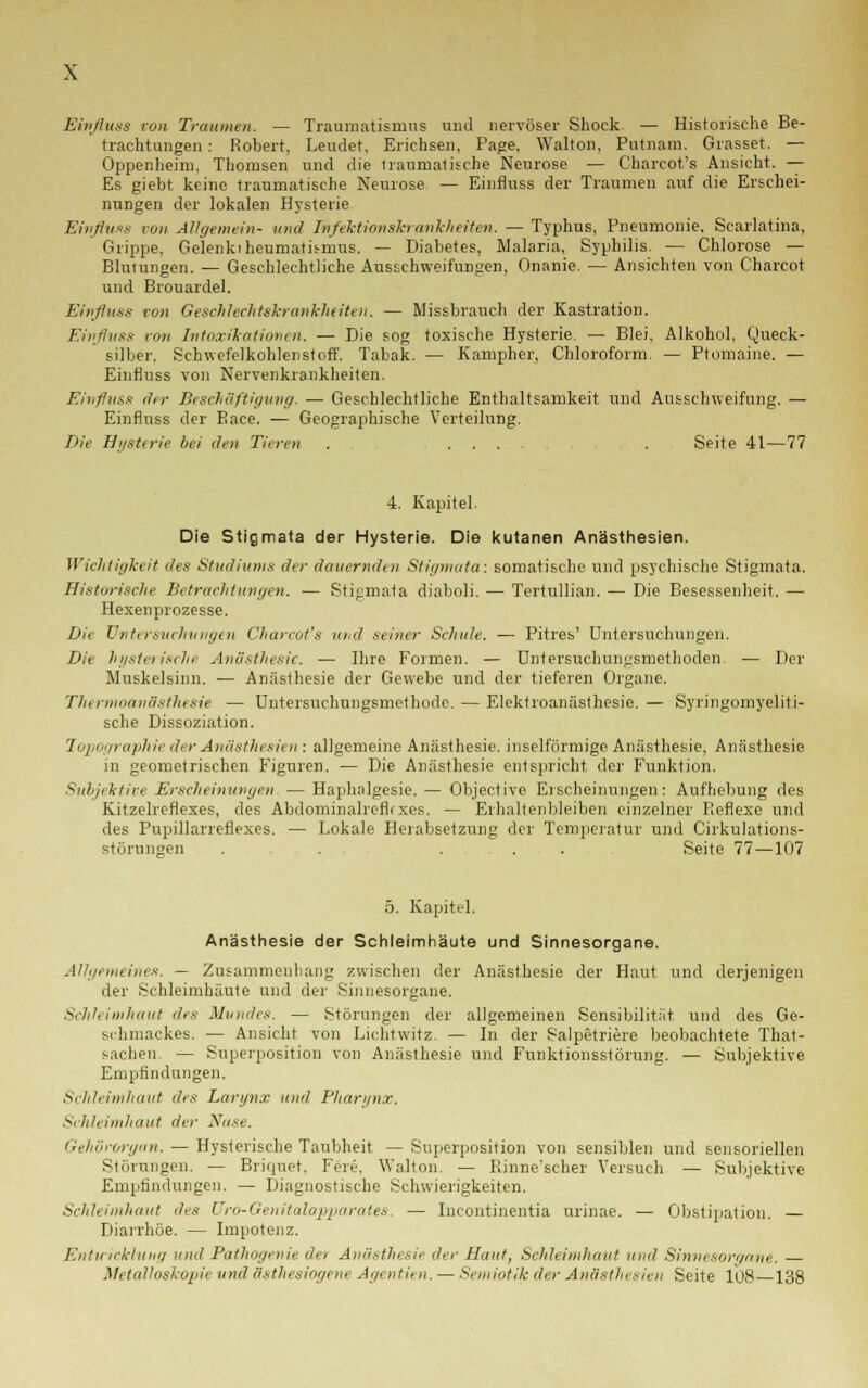 Einfluss von Traumen. — Traumatismns und nervöser Shock. — Historische Be- trachtungen : Robert, Leudet. Erichsen, Page, Walton, Putnam, Grasset, — Oppenheim, Thomsen und die traumatische Neurose — Charcot's Ansicht. — Es giebt keine traumatische Neurose. — Einfluss der Traumen auf die Erschei- nungen der lokalen Hysterie Einfluss von Allgemein- und Infektionskrankheiten. — Typhus, Pneumonie, Scarlatina, Grippe. Gelenkt heumatis-nms. — Diabetes, Malaria, Syphilis. — Chlorose — Blutungen. — Geschlechtliche Ausschweifungen, Onanie. — Ansichten von Charcot und Brouardel. Einfluss von Geschlechtskrankheiten. — Missbrauch der Kastration. Einfluss von Intoxikationen. — Die sog toxische Hysterie. — Blei, Alkohol. Queck- silber. Schwefelkohlenstoff. Tabak. — Kampher, Chloroform. — Ptomaine. — Einfluss von Nervenkrankheiten. Einfluss ehr Beschäftigung. — Geschlechtliche Enthaltsamkeit und Ausschweifung. — Einfluss der Eace. — Geographische Verteilung. Die Hysterie bei den Tieren . ... . Seite 41—77 4. Kapitel. Die Stigmata der Hysterie. Die kutanen Anästhesien. Wichtigkeit des Studiions der dauernden Stigmata: somatische und psychische Stigmata. Historische Betrachtungen. — Stigmata diaboli. — Tertullian. — Die Besessenheit. — Hexenprozesse. Die Untersuchungen Charcot's und seiner Schule. — Pitres' Untersuchungen. Die hysterische Anästhesie. — Ihre Formen. — Untersuchungsmethoden. — Der Muskelsinn. — Anästhesie der Gewebe und der tieferen Organe. Thermoanästhesie — Untersuchungsmethode. — Elektroanästhesie. — Syringomyeliti- sche Dissoziation. Topographie der Anästhesien : allgemeine Anästhesie, inselförmige Anästhesie, Anästhesie in geometrischen Figuren. — Die Anästhesie entspricht der Funktion. Subjektive Erscheinungen — Haphalgesie.— Objective Erscheinungen: Aufhebung des Kitzelreflexes, des Abdominalrefirxes. — Erhaltenbleiben einzelner Reflexe und des Pupillarreflexes. — Lokale Herabsetzung der Temperatur und Cirkulations- störungen . . . Seite 77 — 107 5. Kapitel. Anästhesie der Schleimhäute und Sinnesorgane. Allgemeines. — Zusammenhang zwischen der Anästhesie der Haut und derjenigen der Schleimhäute und der Sinnesorgane. Schleimhaut des Mundes. — Störungen der allgemeinen Sensibilität und des Ge- schmackes. — Ansicht von Lichtwitz — In der Salpetriere beobachtete That- saclien. — Superposiüon von Anästhesie und Funktionsstörung. — Subjektive Empfindungen. Schleimhaut des Lartfnx und Pharynx. Schleimhaut der Nase. Gehörorgan. — Hysterische Taubheit — Superposition von sensiblen und sensoriellen Störungen. — Briquet, Fere, Walton. — Rinne'scher Versuch — Subjektive Empfindungen. — Diagnostische Schwierigkeiten. Schleimhaut des Üro-Genitalapparates, — Incontinentia urinae. — Obstipation. — Diarrhöe. — Impotenz. Entwicklung und Pathogenie det Anästhesie der Haut, Schleimhaut und Sinnesorgane. Metalloskopie und ästhesiogene Agentien. —Semiotik der Anästhesien Seite 108 138