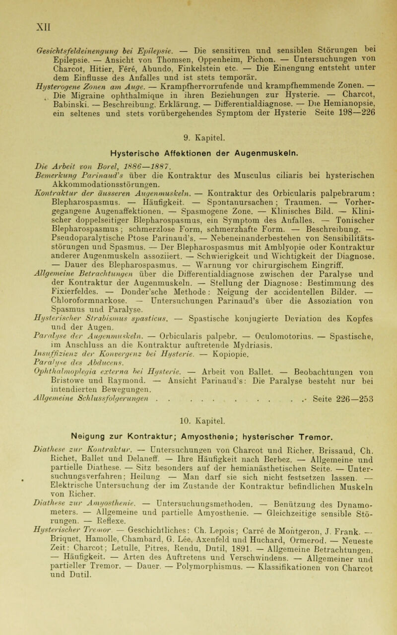 Gesichtsfeldeinenguiig bei Epilepsie. — Die sensitiven und sensiblen Störungen bei Epilepsie. — Ansicht von Thomsen, Oppenheim, Pichon. — Untersuchungen von Charcot, Hitier, Fere, Abundo. Finkelstein etc. — Die Einengung entsteht unter dem Einflüsse des Anfalles und ist stets temporär. Hysterogene Zonen am Äuge. — Krampfhervorrufende und krampfhemmende Zonen. — Die Migraine ophthalmique in ihren Beziehungen zur Hysterie. — Charcot, Babinski. — Beschreibung. Erklärung. — Differentialdiagnose. — Die Hemianopsie, ein seltenes und stets vorübergehendes Symptom der Hysterie Seite 198—226 9. Kapitel. Hysterische Affektionen der Augenmuskeln. Die Arbeit von Boret, 1X86—1887. Bemerkung Parinaud's über die Kontraktur des Musculus ciliaris bei hysterischen Akkommodationsstörungen. Kontraktur der äusseren Augenmuskeln. — Kontraktur des Orbicularis palpebrarum: Blepharospasmus. — Häufigkeit. — Spontanursachen ; Traumen. — Vorher- gegangene Augenaffektionen. — Spasmogene Zone. — Klinisches Bild. — Klini- scher doppelseitiger Blepharospasmus, ein Symptom des Anfalles. — Tonischer Blepharospasmus; schmerzlose Form, schmerzhafte Form. — Beschreibung. — Pseudoparalytische Ptose Parinaud's. — Nebeneinanderbestehen von Sensibilitäts- störungen und Spasmus. — Der Blepharospasmus mit Amblyopie oder Kontraktur anderer Augenmuskeln assoziiert. — Schwierigkeit und Wichtigkeit der Diagnose. — Dauer des Blepharospasmus. — Warnung vor chirurgischem Eingriff. Allgemeine Betrachtungen über die Differentialdiagnose zwischen der Paralyse und der Kontraktur der Augenmuskeln. — Stellung der Diagnose: Bestimmung des Fixierfeldes. — Donder'sche Methode: Neigung der accidentellen Bilder. — Chloroformnarkose. — Untersuchungen Parinaud's über die Assoziation von Spasmus und Paralyse. Hysterischer Strabismus spasticus. — Spastische konjugierte Deviation des Kopfes und der Augen. Paralyse dir Augenmuskeln. — Orbicularis palpebr. — Oculomotorius. — Spastische, im Anschluss an die Kontraktur auftretende Mydriasis. Insuffizienz der Konvergenz bei Hysterie. — Kopiopie. Paralyse des AbducenS. Ophthalmoplegia externa bei Hysterie. — Arbeit von Ballet. — Beobachtungen von Bristowe und Raymond. — Ansicht Parinaud's: Die Paralyse besteht nur bei intendierten Bewegungen. Allgemeine 8eh.lu8sfolgeru.ngen . . ... . . . . .• Seite 226—253 10. Kapitel. Neigung zur Kontraktur; Amyosthenie; hysterischer Tremor. Diathese zur Kontraktur. — Untersuchungen von Charcot und Richer, Brissaud, Ch. Richet, Ballet und Delaneff. — Ihre Häufigkeit nach Berbez. — Allgemeine und partielle Diathese. — Sitz besonders auf der hemianästhetischen Seite. — Unter- suchungsverfahren; Heilung — Man darf sie sich nicht festsetzen lassen. — Elektrische Untersuchung der im Zustande der Kontraktur befindlichen Muskeln von Richer. Diathese zur Amyosthenie. — Untersuchungsmethoden. — Benützung des Dynamo- meters. — Allgemeine und partielle Amyosthenie. — Gleichzeitige sensible Stö- rungen. — Reflexe. Hysterischer Tremor — Geschichtliches: Ch. Lepois; Carre de Montgeron, J. Frank. — Briquet, Hamolle, Chambard, G. Lee, Axenfeld und Huchard, Ormerod. — Neueste Zeit: Charcot; Letulle. Pitres, Rendu, Dutil, 1891. —Allgemeine Betrachtungen. — Häufigkeit. — Arten des Auftretens und Verschwindens. — Allgemeiner und partieller Tremor. — Dauer. — Polymorphismus. — Klassifikationen von Charcot und Dutil.