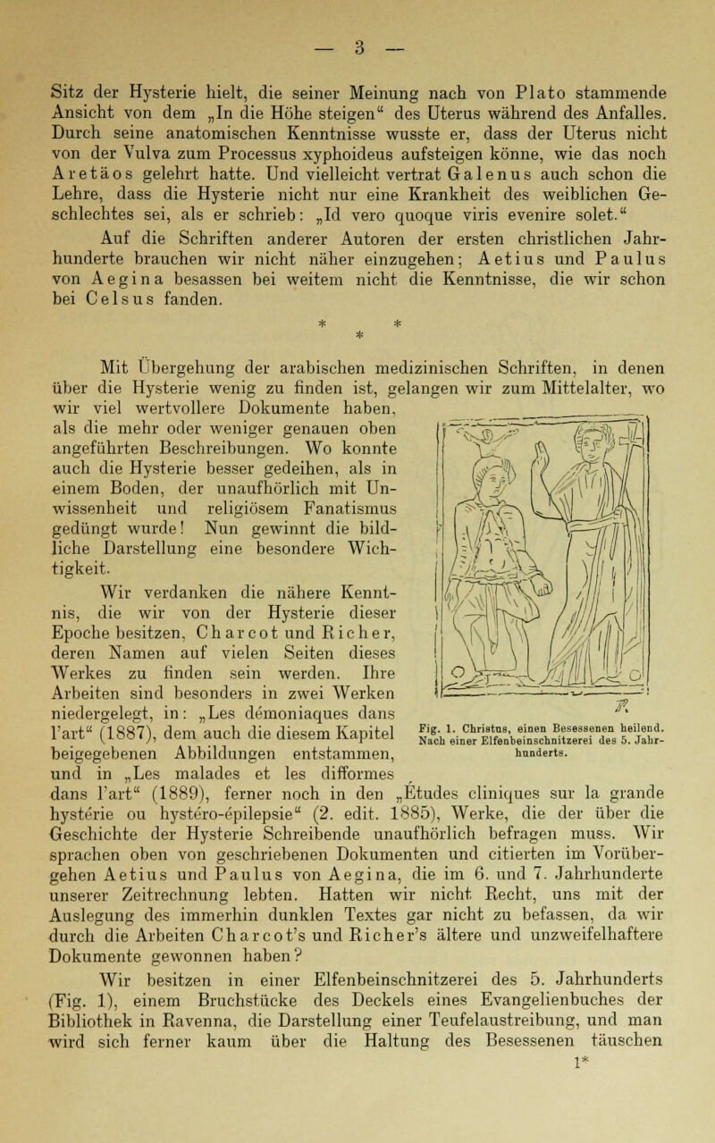 Sitz der Hysterie hielt, die seiner Meinung nach von Plato stammende Ansicht von dem „In die Höhe steigen des Uterus während des Anfalles. Durch seine anatomischen Kenntnisse wusste er, dass der Uterus nicht von der Vulva zum Processus xyphoideus aufsteigen könne, wie das noch Aretäos gelehrt hatte. Und vielleicht vertrat Ga 1 enus auch schon die Lehre, dass die Hysterie nicht nur eine Krankheit des weiblichen Ge- schlechtes sei, als er schrieb: „Id vero quoque viris evenire solet. Auf die Schriften anderer Autoren der ersten christlichen Jahr- hunderte brauchen wir nicht näher einzugehen; Aetius und Paulus von Aegina besassen bei weitem nicht die Kenntnisse, die wir schon bei Celsus fanden. Mit Übergehung der arabischen medizinischen Schriften, in denen über die Hysterie wenig zu finden ist, gelangen wir zum Mittelalter, wo wir viel wertvollere Dokumente haben, als die mehr oder weniger genauen oben angeführten Beschreibungen. Wo konnte auch die Hysterie besser gedeihen, als in einem Boden, der unaufhörlich mit Un- wissenheit und religiösem Fanatismus gedüngt wurde! Nun gewinnt die bild- liche Darstellung eine besondere Wich- tigkeit. Wir verdanken die nähere Kennt- nis, die wir von der Hysterie dieser Epoche besitzen, Ch arcot und Rieh er, deren Namen auf vielen Seiten dieses Werkes zu finden sein werden. Ihre Arbeiten sind besonders in zwei Werken niedergelegt, in: „Les demoniaques dans l'art (1887), dem auch die diesem Kapitel beigegebenen Abbildungen entstammen, und in „Les malades et les difformes dans l'art (1889), ferner noch in den „Etudes cliniques sur la grande hysterie ou hystero-epilepsie (2. edit. 1885), Werke, die der über die Geschichte der Hysterie Schreibende unaufhörlich befragen muss. Wir sprachen oben von geschriebenen Dokumenten und citierten im Vorüber- gehen Aetius und Paulus von Aegina, die im 6. und 7. Jahrhunderte unserer Zeitrechnung lebten. Hatten wir nicht Recht, uns mit der Auslegung des immerhin dunklen Textes gar nicht zu befassen, da wir durch die Arbeiten Char cot's und Richer's ältere und unzweifelhaftere Dokumente gewonnen haben? Wir besitzen in einer Elfenbeinschnitzerei des 5. Jahrhunderts (Fig. 1), einem Bruchstücke des Deckels eines Evangelienbuches der Bibliothek in Ravenna, die Darstellung einer Teufelaustreibung, und man wird sich ferner kaum über die Haltung des Besessenen täuschen Fig. 1. Christas, einen Besessenen heilend. Nach einer Elfenbeinschnitzerei des 5. Jahr- hunderts.