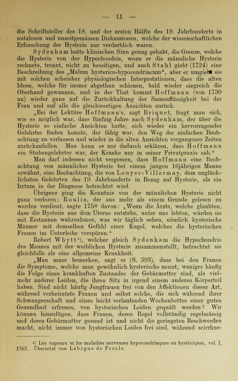 die Schriftsteller des 18. und der ersten Hälfte des 19. Jahrhunderts in nutzlosen und unzeitgemässen Diskussionen, welche der wissenschaftlichen Erforschung der Hysterie nur verderblich waren. Sydenham hatte klinischen Sinn genug gehabt, die Grenze, welche die Hysterie von der Hypochondrie, wozu er die männliche Hysterie rechnete, trennt, nicht zu beseitigen, und auch Stahl giebt (1724) eine Beschreibung des „Malum hysterico-hypocondriacum, aber er umgiebt sie mit solchen scheinbar physiologischen Interpretationen, dass die alten Ideen, welche für immer abgethan schienen, bald wieder siegreich die Oberhand gewannen, und in der That kommt Hoff mann (von 1730 an) wieder ganz auf die Zurückhaltung der Samenflüssigkeit bei der Frau und auf alle die gleichwertigen Ansichten zurück. „Bei der Lektüre Hoffmann's, sagt Briquet, fragt man sich, wie es möglich war, dass fünfzig Jahre nach Sydenham, der über die Hysterie so einfache Ansichten hatte, sich wieder ein hervorragender Gelehrter finden konnte, der fähig war, den Weg der einfachen Beob- achtung zu verlassen und wieder in die alten Ansichten vergangener Zeiten zurückzufallen. Man kann es nur dadurch erklären, dass Hoff mann ein Stubengelehrter war, der Kranke nur in seiner Privatpraxis sah. Man darf indessen nicht vergessen, dass Hoffmann eine Beob- achtung von männlicher Hysterie bei einem jungen 16jährigen Manne erwähnt, eine Beobachtung, die von Louyer-Villermay, dem unglück- lichsten Gelehrten des 19. Jahrhunderts in Bezug auf Hysterie, als ein Irrtum in der Diagnose betrachtet wird. Übrigens ging die Kenntnis von der männlichen Hysterie nicht ganz verloren; Roulin, der aus mehr als einem Grunde gelesen zu werden verdient, sagte 1758 davon: „Wenn die Ärzte, welche glaubten, dass die Hysterie aus dem Uterus entstehe, unter uns lebten, würden sie mit Erstaunen wahrnehmen, was wir täglich sehen, nämlich hysterische Männer mit demselben Gefühl einer Kugel, welches die hysterischen Frauen im Unterleibe verspüren. Robert Whytt1), welcher gleich Sydenham die Hypochondrie des Mannes mit der weiblichen Hysterie zusammenstellt, betrachtet sie gleichfalls als eine allgemeine Krankheit. „Man muss bemerken, sagt er (S-. 393), dass bei den Frauen die Symptome, welche man gewöhnlich hysterische nennt, weniger häufig die Folge eines krankhaften Zustandes der Gebärmutter sind, als viel- mehr anderer Leiden, die ihren Sitz in irgend einem anderen Körperteil haben. Sind nicht häufig Jungfrauen frei von den Affektionen dieser Art, während verheiratete Frauen und selbst solche, die sich während ihrer Schwangerschaft und eines leicht verlaufenden Wochenbettes einer guten Gesundheit erfreuen, von hysterischen Leiden gequält werden? Wir können hinzufügen, dass Frauen, deren Regel vollständig regelmässig und deren Gebärmutter gesund ist und nicht die geringsten Beschwerden macht, nicht immer von hysterischen Leiden frei sind, während scirrhus- ') Les vapeurs et les maladies nerveuses hypocondriaques ou hysteriqnes, vol. I, 1767. Übersetzt von Lebegue de Presle.