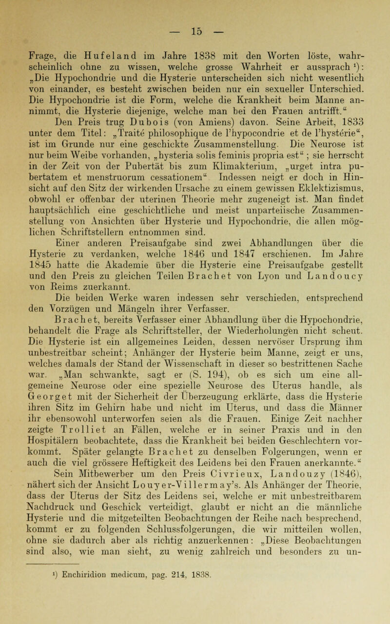 Frage, die Hufeland im Jahre 1838 mit den Worten löste, wahr- scheinlich ohne zu wissen, welche grosse Wahrheit er aussprach'): „Die Hypochondrie und die Hysterie unterscheiden sich nicht wesentlich von einander, es besteht zwischen beiden nur ein sexueller Unterschied. Die Hypochondrie ist die Form, welche die Krankheit beim Manne an- nimmt, die Hysterie diejenige, welche man bei den Frauen antrifft. Den Preis trug Dubois (von Amiens) davon. Seine Arbeit, 1833 unter dem Titel: „Tratte philosophique de l'hypocondrie et de l'hysterie, ist im Grunde nur eine geschickte Zusammenstellung. Die Neurose ist nur beim Weibe vorhanden, „hysteria solis feminis propria est ; sie herrscht in der Zeit von der Pubertät bis zum Klimakterium, „urget intra pu- bertatem et menstruorum cessationem Indessen neigt er doch in Hin- sicht auf den Sitz der wirkenden Ursache zu einem gewissen Eklektizismus, obwohl er offenbar der uterinen Theorie mehr zugeneigt ist. Man findet hauptsächlich eine geschichtliche und meist unparteiische Zusammen- stellung von Ansichten über Hysterie und Hypochondrie, die allen mög- lichen Schriftstellern entnommen sind. Einer anderen Preisaufgabe sind zwei Abhandlungen über die Hysterie zu verdanken, welche 1846 und 1847 erschienen. Im Jahre 1845 hatte die Akademie über die Hysterie eine Preisaufgabe gestellt und den Preis zu gleichen Teilen Brächet von Lyon und Landoucy von Reims zuerkannt. Die beiden Werke waren indessen sehr verschieden, entsprechend den Vorzügen und Mängeln ihrer Verfasser. Brächet, bereits Verfasser einer Abhandlung über die Hypochondrie, behandelt die Frage als Schriftsteller, der Wiederholungen nicht scheut. Die Hysterie ist ein allgemeines Leiden, dessen nervöser Ursprung ihm unbestreitbar scheint; Anhänger der Hysterie beim Manne, zeigt er uns, welches damals der Stand der Wissenschaft in dieser so bestrittenen Sache war. „Man schwankte, sagt er (S. 194), ob es sich um eine all- gemeine Neurose oder eine spezielle Neurose des Uterus handle, als Georg et mit der Sicherheit der Überzeugung erklärte, dass die Hysterie ihren Sitz im Gehirn habe und nicht im Uterus, und dass die Männer ihr ebensowohl unterworfen seien als die Frauen. Einige Zeit nachher zeigte Trolliet an Fällen, welche er in seiner Praxis und in den Hospitälern beobachtete, dass die Krankheit bei beiden Geschlechtern vor- kommt. Später gelangte Brächet zu denselben Folgerungen, wenn er auch die viel grössere Heftigkeit des Leidens bei den Frauen anerkannte. Sein Mitbewerber um den Preis Civrieux, Landouzy (1846), nähert sich der Ansicht Louyer-Villermay's. Als Anhänger der Theorie, dass der Uterus der Sitz des Leidens sei, welche er mit unbestreitbarem Nachdruck und Geschick verteidigt, glaubt er nicht an die männliche Hysterie und die mitgeteilten Beobachtungen der Reihe nach besprechend, kommt er zu folgenden Schlussfolgerungen, die wir mitteilen wollen, ohne sie dadurch aber als richtig anzuerkennen: „Diese Beobachtungen sind also, wie man sieht, zu wenig zahlreich und besonders zu un- ') Enchiridion medicum, pag. 214. 1838.