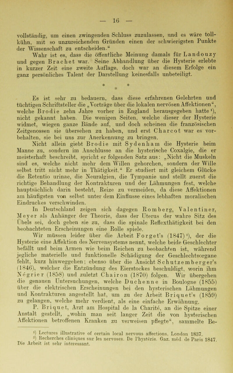 vollständig, um einen zwingenden Schluss zuzulassen, und es wäre toll- kühn, mit so unzureichenden Gründen einen der schwierigsten Punkte der Wissenschaft zu entscheiden. Wahr ist es, dass die öffentliche Meinung damals für Landouzy und gegen Brächet war. Seine Abhandlung über die Hysterie erlebte in kurzer Zeit eine zweite Auflage, doch war an diesem Erfolge ein ganz persönliches Talent der Darstellung keinesfalls unbeteiligt. Es ist sehr zu bedauern, dass diese erfahrenen Gelehrten und tüchtigen Schriftsteller die „Vorträge über die lokalen nervösen Affektionen, welche Brodie zehn Jahre vorher in England herausgegeben hatte'), nicht gekannt haben. Die wenigen Seiten, welche dieser der Hysterie widmet, wiegen ganze Bände auf, und doch scheinen die französischen Zeitgenossen sie übersehen zu haben, und erst Charcot war es vor- behalten, sie bei uns zur Anerkennung zu bringen. Nicht allein giebt Brodie mit Sydenham die Hysterie beim Manne zu, sondern im Anschlüsse an die hysterische Coxalgie, die er meisterhaft beschreibt, spricht er folgenden Satz aus: „Nicht die Muskeln sind es, welche nicht mehr dem Willen gehorchen, sondern der Wille selbst tritt nicht mehr in Thätigkeit. Er studiert mit gleichem Glücke die Retentio urinae, die Neuralgien, die Tympanie und stellt zuerst die richtige Behandlung der Kontrakturen und der Lähmungen fest, welche hauptsächlich darin besteht, Reize zu vermeiden, da diese Affektionen am häufigsten von selbst unter dem Einflüsse eines lebhaften moralischen Eindruckes verschwinden. In Deutschland zeigen sich dagegen Romberg, Valentiner, Meyer als Anhänger der Theorie, dass der Uterus der wahre Sitz des Übels sei, doch geben sie zu, dass die spinale Reflexthätigkeit bei den beobachteten Erscheinungen eine Rolle spiele. Wir müssen leider über die Arbeit Forget's (1847)2), der die Hysterie eine Affektion des Nervensystems nennt, welche beide Geschlechter befällt und beim Armen wie beim Reichen zu beobachten ist, während jegliche materielle und funktionelle Schädigung der Geschlechtsorgane fehlt, kurz hinweggehen; ebenso über die Ansicht Schutzemberger's (1846), welcher die Entzündung des Eierstockes beschuldigt, worin ihm Negrier (1858) und zuletzt Chairon (1870) folgen. Wir übergehen die genauen Untersuchungen, welche Duchenne in Boulogne (1855) über die elektrischen Erscheinungen bei den hysterischen Lähmungen und Kontrakturen angestellt hat, um zu der Arbeit Briquet's (1859) zu gelangen, welche mehr verdient, als eine einfache Erwähnung. P. Briquet, Arzt am Hospital de la Charite, an die Spitze einer Anstalt gestellt, „wohin man seit langer Zeit die von hysterischen Affektionen betroffenen Kranken zu verweisen pflegte, sammelte Be- 0 Lectures illustrative of certain local nervous affections. London 1837. -) Recherches cliniques sur les nervöses. De Thysterie. Gaz. med. de Paris 1847. Die Arbeit ist sehr interessant.