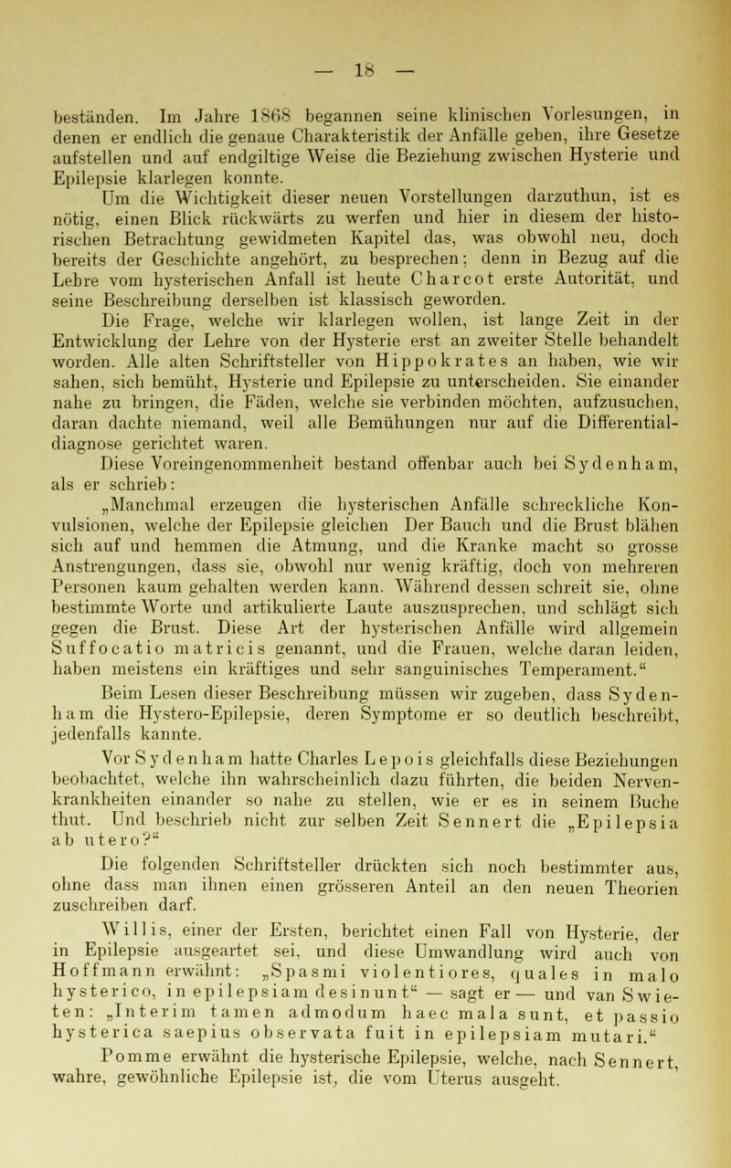 beständen. Im Jahre 1868 begannen seine klinischen Vorlesungen, in denen er endlich die genaue Charakteristik der Anfälle geben, ihre Gesetze aufstellen und auf endgiltige Weise die Beziehung zwischen Hysterie und Epilepsie klarlegen konnte. Um die Wichtigkeit dieser neuen Vorstellungen darzuthun, ist es nötig, einen Blick rückwärts zu werfen und hier in diesem der histo- rischen Betrachtung gewidmeten Kapitel das, was obwohl neu, doch bereits der Geschichte angehört, zu besprechen; denn in Bezug auf die Lehre vom hysterischen Anfall ist heute Charcot erste Autorität, und seine Beschreibung derselben ist klassisch geworden. Die Frage, welche wir klarlegen wollen, ist lange Zeit in der Entwicklung der Lehre von der Hysterie erst an zweiter Stelle behandelt worden. Alle alten Schriftsteller von Hippokrates an haben, wie wir sahen, sich bemüht, Hysterie und Epilepsie zu unterscheiden. Sie einander nahe zu bringen, die Fäden, welche sie verbinden möchten, aufzusuchen, daran dachte niemand, weil alle Bemühungen nur auf die Differential- diagnose gerichtet waren. Diese Voreingenommenheit bestand offenbar auch beiSydenham, als er schrieb: „Manchmal erzeugen die hysterischen Anfälle schreckliche Kon- vulsionen, welche der Epilepsie gleichen Der Bauch und die Brust blähen sich auf und hemmen die Atmung, und die Kranke macht so grosse Anstrengungen, dass sie, obwohl nur wenig kräftig, doch von mehreren Personen kaum gehalten werden kann. Während dessen schreit sie, ohne bestimmte Worte und artikulierte Laute auszusprechen, und schlägt sich gegen die Brust. Diese Art der hysterischen Anfälle wird allgemein Suffocatio matricis genannt, und die Frauen, welche daran leiden, haben meistens ein kräftiges und sehr sanguinisches Temperament. Beim Lesen dieser Beschreibung müssen wir zugeben, dass Syden- ham die Hystero-Epilepsie, deren Symptome er so deutlich beschreibt, jedenfalls kannte. Vor S y d e n h a m hatte Charles L e p o i s gleichfalls diese Beziehungen beobachtet, welche ihn wahrscheinlich dazu führten, die beiden Nerven- krankheiten einander so nahe zu stellen, wie er es in seinem Buche thut. Und beschrieb nicht zur selben Zeit Sennert die „Epilepsia ab utero? Die folgenden Schriftsteller drückten sich noch bestimmter aus, ohne dass man ihnen einen grösseren Anteil an den neuen Theorien zuschreiben darf. Willis, einer der Ersten, berichtet einen Fall von Hysterie, der in Epilepsie ausgeartet sei, und diese Umwandlung wird auch von Hoffmann erwähnt: „Spasmi viol enti ores, quales in malo hysterico, in epilepsiam desinunt — sagt er — und van Swie- ten: „Interim tarnen admodum haec mal a sunt, et passio hysterica saepius observata fuit in epilepsiam mutari. Pomme erwähnt die hysterische Epilepsie, welche, nach Sennert wahre, gewöhnliche Epilepsie ist, die vom Uterus ausgeht.