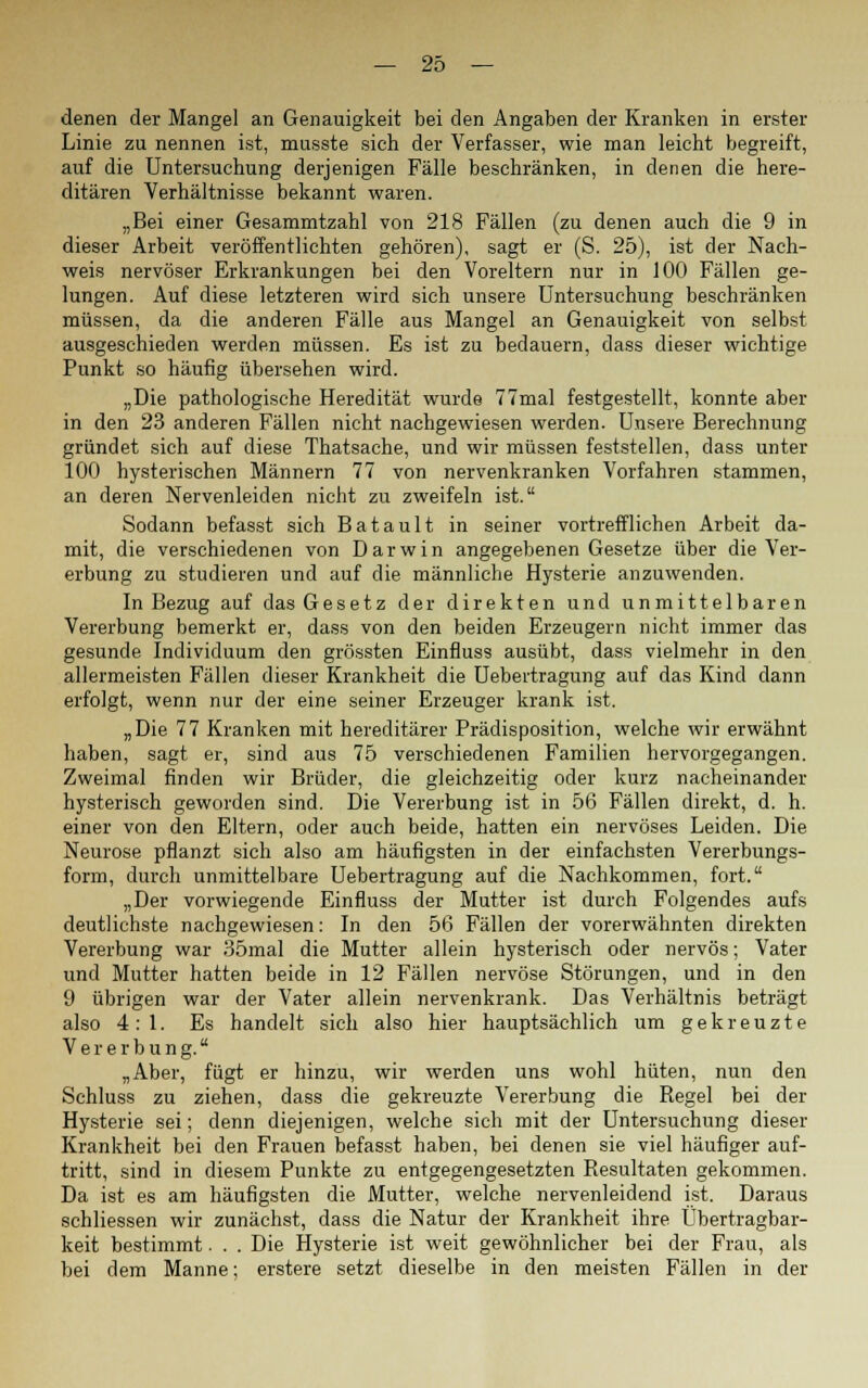 denen der Mangel an Genauigkeit bei den Angaben der Kranken in erster Linie zu nennen ist, musste sich der Verfasser, wie man leicht begreift, auf die Untersuchung derjenigen Fälle beschränken, in denen die here- ditären Verhältnisse bekannt waren. „Bei einer Gesammtzahl von 218 Fällen (zu denen auch die 9 in dieser Arbeit veröffentlichten gehören), sagt er (S. 25), ist der Nach- weis nervöser Erkrankungen bei den Voreltern nur in 100 Fällen ge- lungen. Auf diese letzteren wird sich unsere Untersuchung beschränken müssen, da die anderen Fälle aus Mangel an Genauigkeit von selbst ausgeschieden werden müssen. Es ist zu bedauern, dass dieser wichtige Punkt so häufig übersehen wird. „Die pathologische Heredität wurde 77mal festgestellt, konnte aber in den 23 anderen Fällen nicht nachgewiesen werden. Unsere Berechnung gründet sich auf diese Thatsache, und wir müssen feststellen, dass unter 100 hysterischen Männern 77 von nervenkranken Vorfahren stammen, an deren Nervenleiden nicht zu zweifeln ist. Sodann befasst sich Batault in seiner vortrefflichen Arbeit da- mit, die verschiedenen von Darwin angegebenen Gesetze über die Ver- erbung zu studieren und auf die männliche Hysterie anzuwenden. In Bezug auf das Gesetz der direkten und unmittelbaren Vererbung bemerkt er, dass von den beiden Erzeugern nicht immer das gesunde Individuum den grössten Einfluss ausübt, dass vielmehr in den allermeisten Fällen dieser Krankheit die Uebertragung auf das Kind dann erfolgt, wenn nur der eine seiner Erzeuger krank ist. „Die 77 Kranken mit hereditärer Prädisposition, welche wir erwähnt haben, sagt er, sind aus 75 verschiedenen Familien hervorgegangen. Zweimal finden wir Brüder, die gleichzeitig oder kurz nacheinander hysterisch geworden sind. Die Vererbung ist in 56 Fällen direkt, d. h. einer von den Eltern, oder auch beide, hatten ein nervöses Leiden. Die Neurose pflanzt sich also am häufigsten in der einfachsten Vererbungs- form, durch unmittelbare Uebertragung auf die Nachkommen, fort. „Der vorwiegende Einfluss der Mutter ist durch Folgendes aufs deutlichste nachgewiesen: In den 56 Fällen der vorerwähnten direkten Vererbung war 35mal die Mutter allein hysterisch oder nervös; Vater und Mutter hatten beide in 12 Fällen nervöse Störungen, und in den 9 übrigen war der Vater allein nervenkrank. Das Verhältnis beträgt also 4:1. Es handelt sich also hier hauptsächlich um gekreuzte Vererbung. „Aber, fügt er hinzu, wir werden uns wohl hüten, nun den Sehluss zu ziehen, dass die gekreuzte Vererbung die Regel bei der Hysterie sei; denn diejenigen, welche sich mit der Untersuchung dieser Krankheit bei den Frauen befasst haben, bei denen sie viel häufiger auf- tritt, sind in diesem Punkte zu entgegengesetzten Resultaten gekommen. Da ist es am häufigsten die Mutter, welche nervenleidend ist. Daraus schliessen wir zunächst, dass die Natur der Krankheit ihre Übertragbar- keit bestimmt. . . Die Hysterie ist weit gewöhnlicher bei der Frau, als bei dem Manne; erstere setzt dieselbe in den meisten Fällen in der