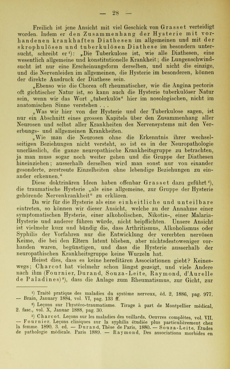 Freilich ist jene Ansicht mit viel Geschick von Grasset verteidigt worden. Indem er den Zusammenhang der Hysterie mit vor- handenen krankhaften Diathesen im allgemeinen und mit der skrophulösen und tuberkulösen Diathese im besondern unter- sucht, schreibt er1): „Die Tuberkulose ist, wie alle Diathesen, eine wesentlich allgemeine und konstitutionelle Krankheit; die Lungenschwind- sucht ist nur eine Erscheinungsform derselben, und nicht die einzige, und die Nervenleiden im allgemeinen, die Hysterie im besonderen, können der direkte Ausdruck der Diathese sein. „Ebenso wie die Chorea oft rheumatischer, wie die Angina pectoris oft gichtischer Natur ist, so kann auch die Hysterie tuberkulöser Natur sein, wenn wir das Wort „tuberkulös hier im nosologischen, nicht im anatomischen Sinne verstehen . . . „Was wir hier von der Hysterie und der Tuberkulose sagen, ist nur ein Abschnitt eines grossen Kapitels über den Zusammenhang aller Neurosen und selbst aller Krankheiten des Nervensystems mit den Ver- erbungs- und allgemeinen Krankheiten. „Wie man die Neurosen ohne die Erkenntnis ihrer wechsel- seitigen Beziehungen nicht versteht, so ist es in der Neuropathologie unerlässlich, die ganze neuropathische Krankheitsgruppe zu betrachten, ja man muss sogar noch weiter gehen und die Gruppe der Diathesen hineinziehen; ausserhalb derselben wird man sonst nur von einander gesonderte, zerstreute Einzelheiten ohne lebendige Beziehungen zu ein- ander erkennen. Diese doktrinären Ideen haben offenbar Grasset dazu geführt2), die traumatische Hysterie „als eine allgemeine, zur Gruppe der Hysterie gehörende Nervenkrankheit zu erklären. Da wir für die Hysterie als eine einheitliche und unteilbare eintreten, so können wir dieser Ansicht, welche zu der Annahme einer symptomatischen Hysterie, einer alkoholischen, Nikotin-, einer Malaria- Hysterie und anderer führen würde, nicht beipflichten. Unsere Ansicht ist vielmehr knrz und bündig die, dass Arthritismus, Alkoholismus oder Syphilis der Vorfahren nur die Entwicklung der vererbten nervösen Keime, die bei den Eltern latent blieben, aber nichtsdestoweniger vor- handen waren, begünstigen, und dass die Hysterie ausserhalb der neuropathischen Krankheitsgruppe keine Wurzeln hat. Heisst dies, dass es keine hereditären Associationen giebt? Keines- wegs; Charcot hat vielmehr schon längst gezeigt, und viele Andere nach ihm (Fournier, Durand, Souza-Leite, Raymond, d'Aurelle de Paladin es)8), dass die Anlage zum Rheumatismus, zur Gicht, zur !) Traite pratique des maladies du Systeme nerveux, ed. 2, 1886, pag. 977 — ßrain, January 1884, vol. VI, pag. 133 ff. a) Lecons sur l'hysteio-traumatisme. Tirage k part de Montpellier medical 2. fase., vol. X, Januar 1888. pag. 30. a) Charcot. Lecons sur les maladies des veillards. Oeuvres completes, vol. VII. — Fournier. Lecons cliniques sur la Syphilis etudiee plus particulierement, chez la femme. 1890. 3. ed. — Durand, These de Paris, 1880. — Souza-Leite, fitudes de pathologie medicale. Paris 1889. — Raymond, Des associations morbides en