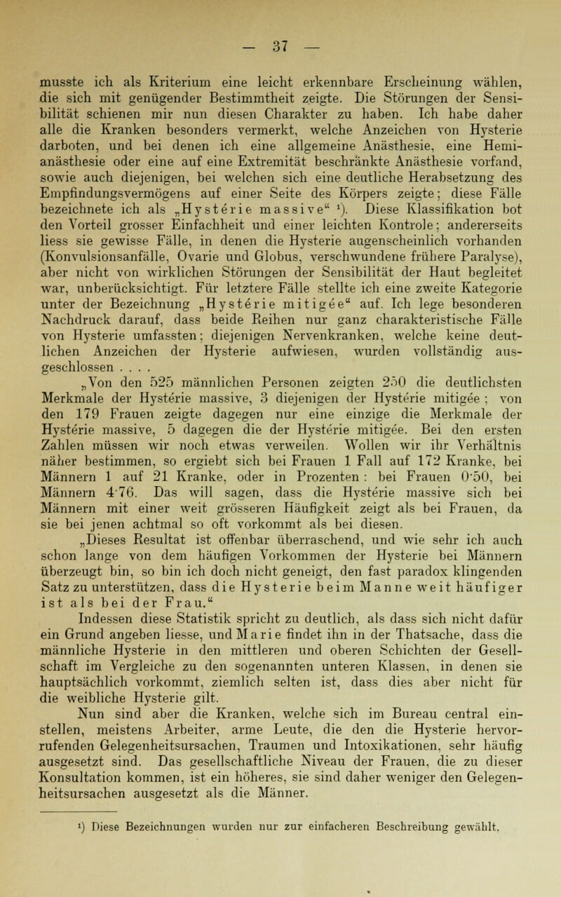 musste ich als Kriterium eine leicht erkennbare Erscheinung wählen, die sich mit genügender Bestimmtheit zeigte. Die Störungen der Sensi- bilität schienen mir nun diesen Charakter zu haben. Ich habe daher alle die Kranken besonders vermerkt, welche Anzeichen von Hysterie darboten, und bei denen ich eine allgemeine Anästhesie, eine Hemi- anästhesie oder eine auf eine Extremität beschränkte Anästhesie vorfand, sowie auch diejenigen, bei welchen sich eine deutliche Herabsetzung des Empfindungsvermögens auf einer Seite des Körpers zeigte; diese Fälle bezeichnete ich als „Hysterie massive '). Diese Klassifikation bot den Vorteil grosser Einfachheit und einer leichten Kontrole; andererseits Hess sie gewisse Fälle, in denen die Hysterie augenscheinlich vorhanden (Konvulsionsanfälle, Ovarie und Globus, verschwundene frühere Paralyse), aber nicht von wirklichen Störungen der Sensibilität der Haut begleitet war, unberücksichtigt. Für letztere Fälle stellte ich eine zweite Kategorie unter der Bezeichnung „Hysterie mit ige e auf. Ich lege besonderen Nachdruck darauf, dass beide Reihen nur ganz charakteristische Fälle von Hysterie umfassten; diejenigen Nervenkranken, welche keine deut- lichen Anzeichen der Hysterie aufwiesen, wurden vollständig aus- geschlossen .... „Von den 525 männlichen Personen zeigten 250 die deutlichsten Merkmale der Hysterie massive, 3 diejenigen der Hysterie mitigee ; von den 179 Frauen zeigte dagegen nur eine einzige die Merkmale der Hysterie massive, 5 dagegen die der Hysterie mitigee. Bei den ersten Zahlen müssen wir noch etwas verweilen. Wollen wir ihr Verhältnis näher bestimmen, so ergiebt sich bei Frauen 1 Fall auf 172 Kranke, bei Männern 1 auf 21 Kranke, oder in Prozenten : bei Frauen 0'50, bei Männern 476. Das will sagen, dass die Hysterie massive sich bei Männern mit einer weit grösseren Häufigkeit zeigt als bei Frauen, da sie bei jenen achtmal so oft vorkommt als bei diesen. „Dieses Resultat ist offenbar überraschend, und wie sehr ich auch schon lange von dem häufigen Vorkommen der Hysterie bei Männern überzeugt bin, so bin ich doch nicht geneigt, den fast paradox klingenden Satz zu unterstützen, dass die Hysterie beim Manne weit häufiger ist als bei der Frau. Indessen diese Statistik spricht zu deutlich, als dass sich nicht dafür ein Grund angeben Hesse, und Marie findet ihn in der Thatsache, dass die männliche Hysterie in den mittleren und oberen Schichten der Gesell- schaft im Vergleiche zu den sogenannten unteren Klassen, in denen sie hauptsächlich vorkommt, ziemlich selten ist, dass dies aber nicht für die weibliche Hysterie gilt. Nun sind aber die Kranken, welche sich im Bureau central ein- stellen, meistens Arbeiter, arme Leute, die den die Hysterie hervor- rufenden Gelegenheitsursachen, Traumen und Intoxikationen, sehr häufig ausgesetzt sind. Das gesellschaftliche Niveau der Frauen, die zu dieser Konsultation kommen, ist ein höheres, sie sind daher weniger den Gelegen- heitsursachen ausgesetzt als die Männer. ') Diese Bezeichnungen wurden nur zur einfacheren Beschreibung gewählt.