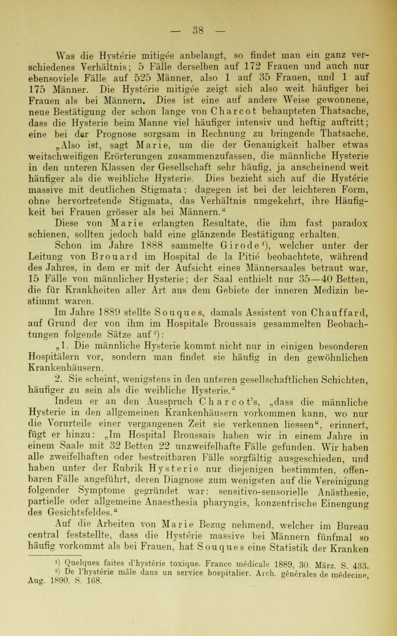 Was die Hysterie mitigee anbelangt, so findet man ein ganz ver- schiedenes Verhältnis; 5 Fälle derselben auf 172 Frauen und auch nur ebensoviele Fälle auf 525 Männer, also 1 auf 35 Frauen, und 1 auf 175 Männer. Die Hysterie mitigee zeigt sich also weit häufiger bei Frauen als bei Männern. Dies ist eine auf andere Weise gewonnene, neue Bestätigung der schon lange vonCharcot behaupteten Thatsache, dass die Hysterie beim Manne viel häufiger intensiv und heftig auftritt; eine bei der Prognose sorgsam in Rechnung zu bringende Thatsache. „Also ist, sagt Marie, um die der Genauigkeit halber etwas weitschweifigen Erörterungen zusammenzufassen, die männliche Hysterie in den unteren Klassen der Gesellschaft sehr häufig, ja anscheinend weit häufiger als die weibliche Hysterie. Dies bezieht sich auf die Hysterie massive mit deutlichen Stigmata; dagegen ist bei der leichteren Form, ohne hervortretende Stigmata, das Verhältnis umgekehrt, ihre Häufig- keit bei Frauen grösser als bei Männern. Diese von Marie erlangten Resultate, die ihm fast paradox schienen, sollten jedoch bald eine glänzende Bestätigung erhalten. Schon im Jahre 1888 sammelte Girode1), welcher unter der Leitung von Brouard im Hospital de la Pitie beobachtete, während des Jahres, in dem er mit der Aufsicht eines Männersaales betraut war, 15 Fälle von männlicher Hysterie; der Saal enthielt nur 35—40 Betten, die für Krankheiten aller Art aus dem Gebiete der inneren Medizin be- stimmt waren. Im Jahre 1889 stellte Souques, damals Assistent von Chauffard, auf Grund der von ihm im Hospitale Broussais gesammelten Beobach- tungen folgende Sätze auf2): „ 1. Die männliche Hysterie kommt nicht nur in einigen besonderen Hospitälern vor, sondern man findet sie häufig in den gewöhnlichen Krankenhäusern. 2. Sie scheint, wenigstens in den unteren gesellschaftlichen Schichten, häufiger zu sein als die weibliche Hysterie. Indem er an den Ausspruch Charcot's, „dass die männliche Hysterie in den allgemeinen Krankenhäusern vorkommen kann, wo nur die Vorurteile einer vergangenen Zeit sie verkennen Hessen, erinnert, fügt er hinzu: „Im Hospital Broussais haben wir in einem Jahre in einem Saale mit 32 Betten 22 unzweifelhafte Fälle gefunden. Wir haben alle zweifelhaften oder bestreitbaren Fälle sorgfältig ausgeschieden, und haben unter der Rubrik Hysterie nur diejenigen bestimmten, offen- baren Fälle angeführt, deren Diagnose zum wenigsten auf die Vereinigung folgender Symptome gegründet war: sensitivo-sensorielle Anästhesie, partielle oder allgemeine Anaesthesia pharyngis, konzentrische Einengung des Gesichtsfeldes. Auf die Arbeiten von Marie Bezug nehmend, welcher im Bureau central feststellte, dass die Hysterie massive bei Männern fünfmal so häufig vorkommt als bei Frauen, hat Souques eine Statistik der Kranken ») Quelques faites d'hysterie toxique. France medicale 1889, 30. März. S. 433. -i De l'hysterie male dans im Service hospitalier. Aich. generales de medecine' Aug. 1890. 8. 168.