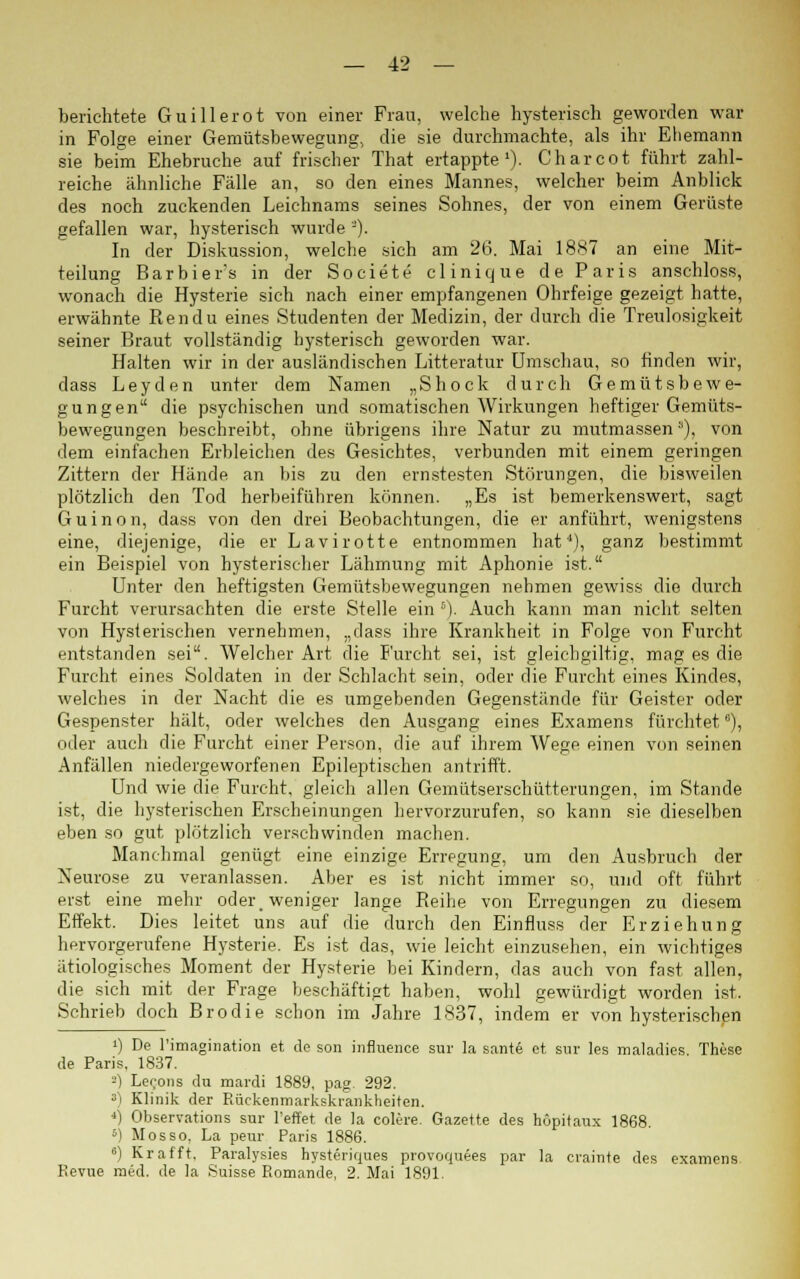 berichtete Guillerot von einer Frau, welche hysterisch geworden war in Folge einer Gemütsbewegung, die sie durchmachte, als ihr Ehemann sie beim Ehebruche auf frischer That ertappte1)- Charcot führt zahl- reiche ähnliche Fälle an, so den eines Mannes, welcher beim Anblick des noch zuckenden Leichnams seines Sohnes, der von einem Gerüste gefallen war, hysterisch wurde '-'). In der Diskussion, welche sich am 26. Mai 1887 an eine Mit- teilung Barbier's in der Societe clinique de Paris anschloss, wonach die Hysterie sich nach einer empfangenen Ohrfeige gezeigt hatte, erwähnte Ren du eines Studenten der Medizin, der durch die Treulosigkeit seiner Braut vollständig hysterisch geworden war. Halten wir in der ausländischen Litteratur Umschau, so finden wir, dass Leyden unter dem Namen „Shock durch Gemütsbewe- gungen die psychischen und somatischen Wirkungen heftiger Gemüts- bewegungen beschreibt, ohne übrigens ihre Natur zu mutmassen), von dem einfachen Erbleichen des Gesichtes, verbunden mit einem geringen Zittern der Hände an bis zu den ernstesten Störungen, die bisweilen plötzlich den Tod herbeiführen können. „Es ist bemerkenswert, sagt Guinon, dass von den drei Beobachtungen, die er anführt, wenigstens eine, diejenige, die erLavirotte entnommen hat'1), ganz bestimmt ein Beispiel von hysterischer Lähmung mit Aphonie ist. Unter den heftigsten Gemütsbewegungen nehmen gewiss die durch Furcht verursachten die erste Stelle ein 5). Auch kann man nicht selten von Hysterischen vernehmen, „dass ihre Krankheit in Folge von Furcht entstanden sei. Welcher Art die Furcht sei, ist gleichgiltig, mag es die Furcht eines Soldaten in der Schlacht sein, oder die Furcht eines Kindes, welches in der Nacht die es umgebenden Gegenstände für Geister oder Gespenster hält, oder welches den Ausgang eines Examens fürchtet °), oder auch die Furcht einer Person, die auf ihrem Wege einen von seinen Anfällen niedergeworfenen Epileptischen antrifft. Und wie die Furcht, gleich allen Gemütserschütterungen, im Stande ist, die hysterischen Erscheinungen hervorzurufen, so kann sie dieselben eben so gut plötzlich verschwinden machen. Manchmal genügt eine einzige Erregung, um den Ausbruch der Neurose zu veranlassen. Aber es ist nicht immer so, und oft führt erst eine mehr oder _ weniger lange Reihe von Erregungen zu diesem Effekt. Dies leitet uns auf die durch den Einfluss der Erziehung hervorgerufene Hysterie. Es ist das, wie leicht einzusehen, ein wichtiges ätiologisches Moment der Hysterie bei Kindern, das auch von fast allen, die sich mit der Frage beschäftigt haben, wohl gewürdigt worden ist. Schrieb doch Brodie schon im Jahre 1837, indem er von hysterischen !) De l'imagination et de son influence sur la sante et sur les maladies. These de Paris, 1837. 2) Lecons du mardi 1889, pag. 292. 3l Klinik der Rückenmarkskrankheiten. 4) Observations sur l'effet de ]a colere. Gazette des hopitaux 1868. 5) Mosso, La peur Paris 1886. 6) Kr äfft. Paralysies hysteriques provoquees par la craitite des examens. Revue med. de la Suisse P.omande, 2. Mai 1891.