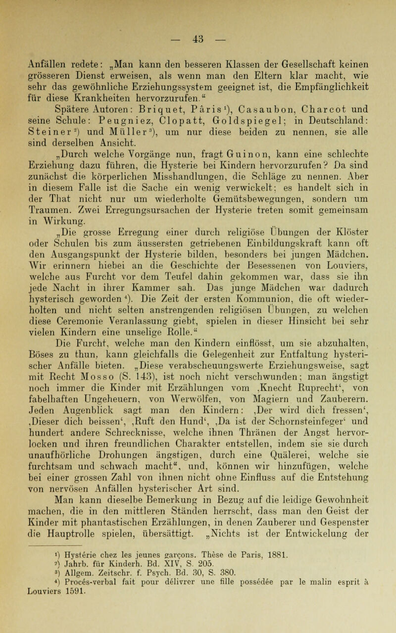Anfällen redete: „Man kann den besseren Klassen der Gesellschaft keinen grösseren Dienst erweisen, als wenn man den Eltern klar macht, wie sehr das gewöhnliche Erziehungssystem geeignet ist, die Empfänglichkeit für diese Krankheiten hervorzurufen  Spätere Autoren: Briquet, Paris1), Casaubon, Charcot und seine Schule: Peugniez, Clopatt, Goldspiegel; in Deutschland: Steiner2) und Müller3), um nur diese beiden zu nennen, sie alle sind derselben Ansicht. „Durch welche Vorgänge nun, fragt Guinon, kann eine schlechte Erziehung dazu führen, die Hysterie bei Kindern hervorzurufen? Da sind zunächst die körperlichen Misshandlungen, die Schläge zu nennen. Aber in diesem Falle ist die Sache ein wenig verwickelt: es handelt sich in der That nicht nur um wiederholte Gemütsbewegungen, sondern um Traumen. Zwei Erregungsursachen der Hysterie, treten somit gemeinsam in Wirkung. „Die grosse Erregung einer durch religiöse Übungen der Klöster oder Schulen bis zum äussersten getriebenen Einbildungskraft kann oft den Ausgangspunkt der Hysterie bilden, besonders bei jungen Mädchen. Wir erinnern hiebei an die Geschichte der Besessenen von Louviers, welche aus Furcht vor dem Teufel dahin gekommen war, dass sie ihn jede Nacht in ihrer Kammer sah. Das junge Mädchen war dadurch hysterisch geworden4). Die Zeit der ersten Kommunion, die oft wieder- holten und nicht selten anstrengenden religiösen Übungen, zu welchen diese Ceremonie Veranlassung giebt, spielen in dieser Hinsicht bei sehr vielen Kindern eine unselige Rolle. Die Furcht, welche man den Kindern einflösst, um sie abzuhalten, Böses zu thun, kann gleichfalls die Gelegenheit zur Entfaltung hysteri- scher Anfälle bieten. „Diese verabscheuungswerte Erziehungsweise, sagt mit Recht Mos so (S. 143), ist noch nicht verschwunden; man ängstigt noch immer die Kinder mit Erzählungen vom .Knecht Ruprecht', von fabelhaften Ungeheuern, von Werwölfen, von Magiern und Zauberern. Jeden Augenblick sagt man den Kindern: ,Der wird dich fressen', ,Dieser dich beissen', ,Ruft den Hund', ,Da ist der Schornsteinfeger' und hundert andere Schrecknisse, welche ihnen Thränen der Angst hervor- locken und ihren freundlichen Charakter entstellen, indem sie sie durch unaufhörliche Drohungen ängstigen, durch eine Quälerei, welche sie furchtsam und schwach macht, und, können wir hinzufügen, welche bei einer grossen Zahl von ihnen nicht ohne Einfluss auf die Entstehung von nervösen Anfällen hysterischer Art sind. Man kann dieselbe Bemerkung in Bezug auf die leidige Gewohnheit machen, die in den mittleren Ständen herrscht, dass man den Geist der Kinder mit phantastischen Erzählungen, in denen Zauberer und Gespenster die Hauptrolle spielen, übersättigt. „Nichts ist der Entwickelung der ') Hysterie chez les jeunes garcons. These de Paris, 1881. *) Jahrb. für Kinderh. Bd. XIV, S. 205. ») Allgem. Zeitschi-, f. Psych. Bd. 30, S. 380. 4) Proces-verbal fait pour delivrer une fille possedee par le malin esprit ä Louviers 1591.