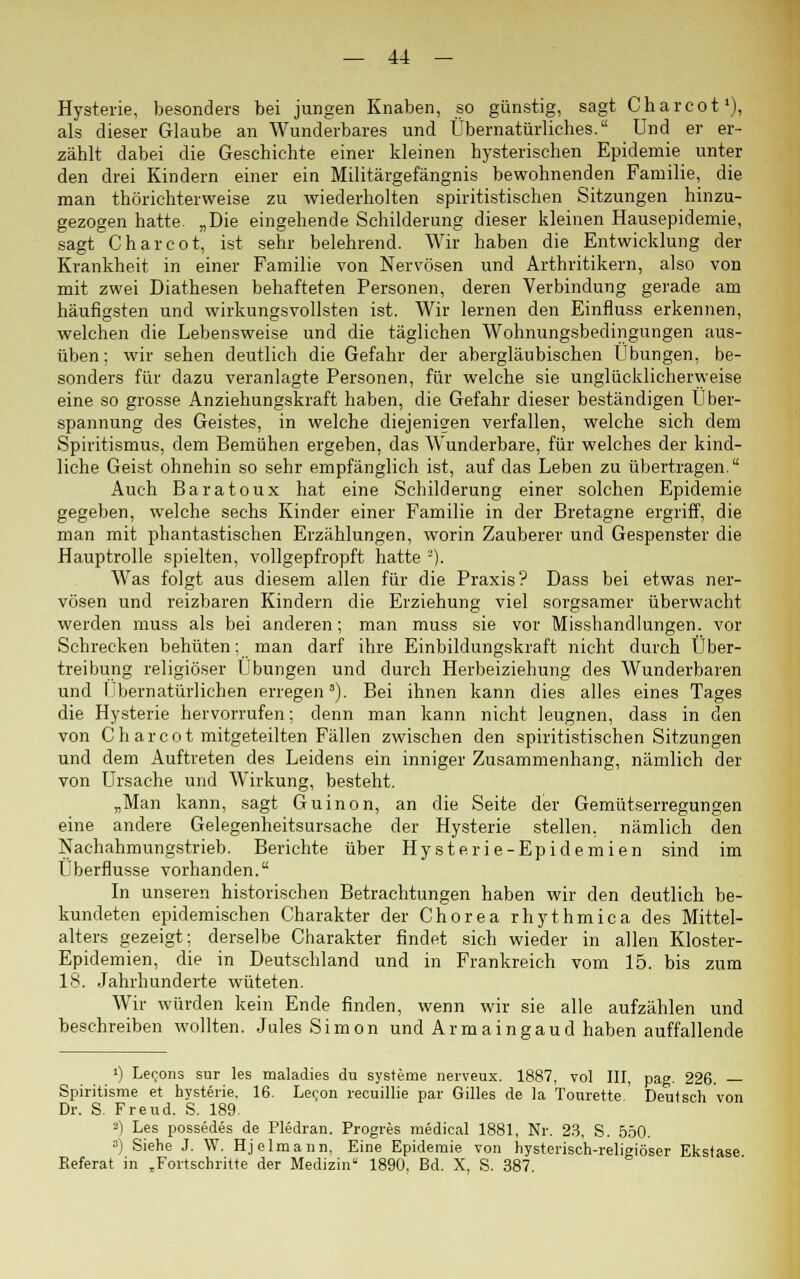 Hysterie, besonders bei jungen Knaben, so günstig, sagt Charcot1), als dieser Glaube an Wunderbares und Übernatürliches. Und er er- zählt dabei die Geschichte einer kleinen hysterischen Epidemie unter den drei Kindern einer ein Militärgefängnis bewohnenden Familie, die man thörichterweise zu wiederholten spiritistischen Sitzungen hinzu- gezogen hatte. „Die eingehende Schilderung dieser kleinen Hausepidemie, sagt Charcot, ist sehr belehrend. Wir haben die Entwicklung der Krankheit in einer Familie von Nervösen und Arthritikern, also von mit zwei Diathesen behafteten Personen, deren Verbindung gerade am häufigsten und wirkungsvollsten ist. Wir lernen den Einfluss erkennen, welchen die Lebensweise und die täglichen Wohnungsbedingungen aus- üben; wir sehen deutlich die Gefahr der abergläubischen Übungen, be- sonders für dazu veranlagte Personen, für welche sie unglücklicherweise eine so grosse Anziehungskraft haben, die Gefahr dieser beständigen Über- spannung des Geistes, in welche diejenigen verfallen, welche sich dem Spiritismus, dem Bemühen ergeben, das Wunderbare, für welches der kind- liche Geist ohnehin so sehr empfänglich ist, auf das Leben zu übertragen. Auch Baratoux hat eine Schilderung einer solchen Epidemie gegeben, welche sechs Kinder einer Familie in der Bretagne ergriff, die man mit phantastischen Erzählungen, worin Zauberer und Gespenster die Hauptrolle spielten, vollgepfropft hatte -'). Was folgt aus diesem allen für die Praxis? Dass bei etwas ner- vösen und reizbaren Kindern die Erziehung viel sorgsamer überwacht werden muss als bei anderen; man muss sie vor Misshandlungen, vor Schrecken behüten: man darf ihre Einbildungskraft nicht durch Über- treibung religiöser Übungen und durch Herbeiziehung des Wunderbaren und rbernatürlichen erregen3). Bei ihnen kann dies alles eines Tages die Hysterie hervorrufen; denn man kann nicht leugnen, dass in den von Charcot mitgeteilten Fällen zwischen den spiritistischen Sitzungen und dem Auftreten des Leidens ein inniger Zusammenhang, nämlich der von Ursache und Wirkung, besteht. „Man kann, sagt Guinon, an die Seite der Gemütserregungen eine andere Gelegenheitsursache der Hysterie stellen, nämlich den Nachahmungstrieb. Berichte über Hysterie-Epidemien sind im Überflusse vorhanden. In unseren historischen Betrachtungen haben wir den deutlich be- kundeten epidemischen Charakter der Chorea rhythmica des Mittel- alters gezeigt: derselbe Charakter findet sich wieder in allen Kloster- Epidemien, die in Deutschland und in Frankreich vom 15. bis zum 18. Jahrhunderte wüteten. Wir würden kein Ende finden, wenn wir sie alle aufzählen und beschreiben wollten. Jules Simon und Armaingaud haben auffallende ») Lecons sur les maladies du Systeme nerveux. 1887, vol III, pag. 226. — Spiritisme et hysterie. 16. Leron recuillie par Gilles de la Tonrette Deutsch von Dr. S. Freud. S. 189. 3) Les possedes de Pledran. Progres medical 1881, Nr. 23, S. 550. a) Siehe J. W. Hjelmaun, Eine Epidemie von hysterisch-religiöser Ekstase Referat in „Fortschritte der Medizin 1890, Bd. X, S. 387.