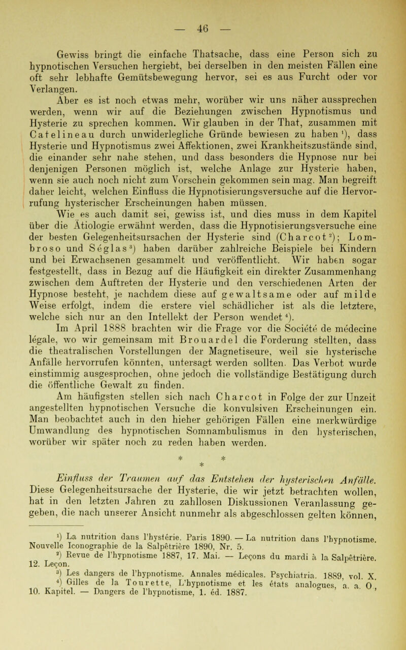 Gewiss bringt die einfache Thatsache, dass eine Person sich zu hypnotischen Versuchen hergiebt, bei derselben in den meisten Fällen eine oft sehr lebhafte Gemütsbewegung hervor, sei es aus Furcht oder vor Verlangen. Aber es ist noch etwas mehr, worüber wir uns näher aussprechen werden, wenn wir auf die Beziehungen zwischen Hypnotismus und Hysterie zu sprechen kommen. Wir glauben in der That, zusammen mit Catelineau durch unwiderlegliche Gründe bewiesen zu haben1), dass Hysterie und Hypnotismus zwei Affektionen, zwei Krankheitszustände sind, die einander sehr nahe stehen, und dass besonders die Hypnose nur bei denjenigen Personen möglich ist, welche Anlage zur Hysterie haben, wenn sie auch noch nicht zum Vorschein gekommen sein mag. Man begreift daher leicht, welchen Einfluss die Hypnotisierungsversuche auf die Hervor- rufung hysterischer Erscheinungen haben müssen. Wie es auch damit sei, gewiss ist, und dies muss in dem Kapitel über die Ätiologie erwähnt werden, dass die Hypnotisierungsversuche eine der besten Gelegenheitsursachen der Hysterie sind (Charcot2); Lom- broso und Seglas J haben darüber zahlreiche Beispiele bei Kindern und bei Erwachsenen gesammelt und veröffentlicht. Wir haben sogar festgestellt, dass in Bezug auf die Häufigkeit ein direkter Zusammenhang zwischen dem Auftreten der Hysterie und den verschiedenen Arten der Hypnose besteht, je nachdem diese auf gewaltsame oder auf milde Weise erfolgt, indem die erstere viel schädlicher ist als die letztere, welche sich nur an den Intellekt der Person wendetJ). Im April 188S brachten wir die Frage vor die Societe de medecine legale, wo wir gemeinsam mit Brouardel die Forderung stellten, dass die theatralischen Vorstellungen der Magnetiseure, weil sie hysterische Anfälle hervorrufen könnten, untersagt werden sollten. Das Verbot wurde einstimmig ausgesprochen, ohne jedoch die vollständige Bestätigung durch die öffentliche Gewalt zu finden. Am häufigsten stellen sich nach Charcot in Folge der zur Unzeit angestellten hypnotischen Versuche die konvulsiven Erscheinungen ein. Man beobachtet auch in den hieher gehörigen Fällen eine merkwürdige Umwandlung des hypnotischen Somnambulismus in den hysterischen, worüber wir später noch zu reden haben werden. Einfluss der Traumen auf das Entstehen der hysterischen Anfälle. Diese Gelegenheitsursache der Hysterie, die wir jetzt betrachten wollen, hat in den letzten Jahren zu zahllosen Diskussionen Veranlassung ge- geben, die nach unserer Ansicht nunmehr als abgeschlossen gelten können, i) La nutrition dans l'hysterie. Paris 1890. — La nutrition dans l'hypnotisme. Nouvelle Iconographie de la Salpetriere 1890, Nr. 5. ') Revue de l'hypnotisme 1887, 17. Mai. — Le^ons du mardi ä la Salpetriere 12. Leoon. 3) Les dangers de l'hypnotisme. Annales medicales. Psyehiatria. 1889, vol. X 4) Gilles de la Tourette, L'hypnotisme et les etats analoges a a 0 10. Kapitel. — Dangers de l'hypnotisme, 1. ed. 1887.