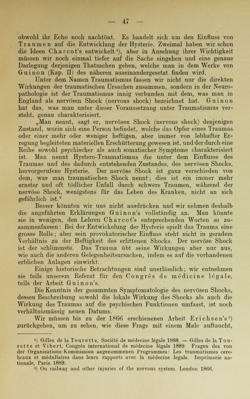 obwohl ihr Echo noch nachtönt. Es handelt sich um den Einfluss von Traumen auf die Entwicklung der Hysterie. Zweimal haben wir schon die Ideen Charcot's entwickelt1), aber in Ansehung ihrer Wichtigkeit müssen wir noch einmal tiefer auf die Sache eingehen und eine genaue Darlegung derjenigen Thatsachen geben, welche man in dem Werke von Guinon (Kap. II) des näheren auseinandergesetzt finden wird. Unter dem Namen Traumatismus fassen wir nicht nur die direkten Wirkungen der traumatischen Ursachen zusammen, sondern in der Neuro- pathologie ist der Traumatismus innig verbunden mit dem, was man in England als nervösen Shock (nervous shock) bezeichnet hat. Guinon hat das, was man unter dieser Voraussetzung unter Traumatismus ver- steht, genau charakterisiert. „Man nennt, sagt er, nervösen Shock (nervous shock) denjenigen Zustand, worin sich eine Person befindet, welche das Opfer eines Traumas oder einer mehr oder weniger heftigen, aber immer von lebhafter Er- regung begleiteten materiellen Erschütterung gewesen ist, und der durch eine Reihe sowohl psychischer als auch somatischer Symptome charakterisiert ist. Man nennt Hystero-Traumatismus die unter dem Einflüsse des Traumas und des dadurch entstehenden Zustandes, des nervösen Shocks, hervorgerufene Hysterie. Der nervöse Shock ist ganz verschieden von dem, was man traumatischen Shock nennt; dies ist ein immer mehr ernster und oft tödlicher Unfall durch schwere Traumen, während der nervöse Shock, wenigstens für das Leben des Kranken, nicht an sich gefährlich ist. Besser könnten wir uns nicht ausdrücken und wir nehmen deshalb die angeführten Erklärungen Guinon's vollständig an. Man könnte sie in wenigen, den Lehren Charcot's entsprechenden Worten so zu- sammenfassen : Bei der Entwickelung der Hysterie spielt das Trauma eine grosse Rolle; aber sein provokatorischer Einfluss steht nicht in geradem Verhältnis zu der Heftigkeit des erlittenen Shocks. Der nervöse Shock ist der schlimmste. Das Trauma übt seine Wirkungen aber nur aus, wie auch die anderen Gelegenheitsursachen, indem es auf die vorhandenen erblichen Anlagen einwirkt. Einige historische Betrachtungen sind unerlässlich; wir entnehmen sie teils unserem Referat für den Congres de medicine legale, teils der Arbeit Guinon's. Die Kenntnis der gesammten Symptomatologie des nervösen Shocks, dessen Beschreibung sowohl die lokale Wirkung des Shocks als auch die Wirkung des Traumas auf die psychischen Funktionen umfasst, ist noch verhältnismässig neuen Datums. Wir müssen bis zu der 1866 erschienenen Arbeit Erichsen's2) zurückgehen, um zu sehen, wie diese Frage mit einem Male auftaucht, ') Gilles de la Tourette, Societe de medecine legale 1888. — Gilles de la Tou- rette et Vibert, Congres international de medecine legale 1889 Fragen des von der Organisations-Kommission angenommenen Programmes: Les traumatismes cere- biaux et medullaires dans leurs rapports avec la medecine legale. Imprimerie na- tionale, Paris 1889. 3) On railway and other injuries of tho nervous system. London 1866.