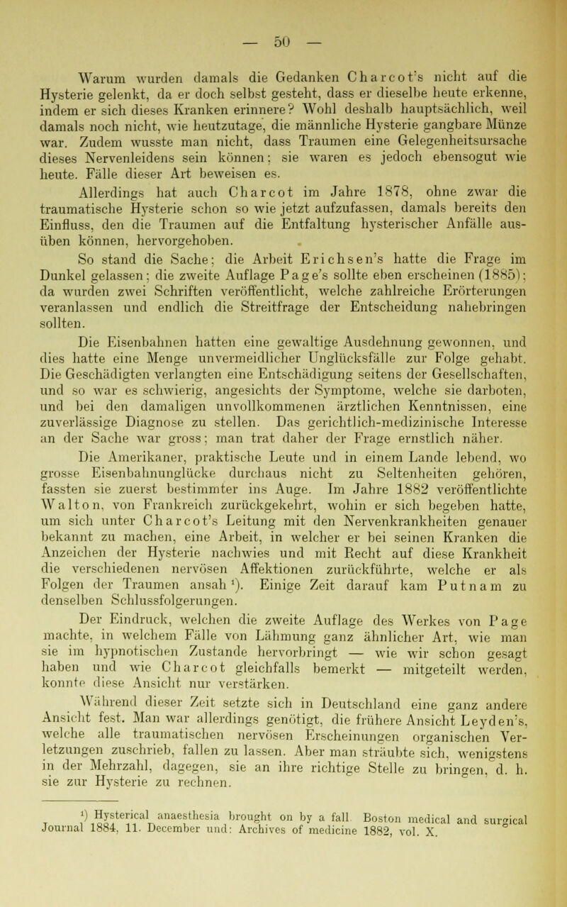 Warum wurden damals die Gedanken Ch&rcot's nicht auf die Hysterie gelenkt, da er doch selbst gesteht, dass er dieselbe heute erkenne, indem er sich dieses Kranken erinnere ? Wohl deshalb hauptsächlich, weil damals noch nicht, wie heutzutage, die männliche Hysterie gangbare Münze war. Zudem wusste man nicht, dass Traumen eine Gelegenheitsursache dieses Nervenleidens sein können; sie waren es jedoch ebensogut wie heute. Fälle dieser Art beweisen es. Allerdings hat auch Charcot im Jahre 1878, ohne zwar die traumatische Hysterie schon so wie jetzt aufzufassen, damals bereits den Einfluss, den die Traumen auf die Entfaltung hysterischer Anfälle aus- üben können, hervorgehoben. So stand die Sache; die Arbeit Erichsen's hatte die Frage im Dunkel gelassen; die zweite Auflage Page's sollte eben erscheinen (1885); da wurden zwei Schriften veröffentlicht, welche zahlreiche Erörterungen veranlassen und endlich die Streitfrage der Entscheidung nahebringen sollten. Die Eisenbahnen hatten eine gewaltige Ausdehnung gewonnen, und dies hatte eine Menge unvermeidlicher Unglücksfälle zur Folge gehabt. Die Geschädigten verlangten eine Entschädigung seitens der Gesellschaften, und so war es schwierig, angesichts der Symptome, welche sie darboten, und bei den damaligen unvollkommenen ärztlichen Kenntnissen, eine zuverlässige Diagnose zu stellen. Das gerichtlich-medizinische Interesse an der Sache war gross; man trat daher der Frage ernstlich näher. Die Amerikaner, praktische Leute und in einem Lande lebend, wo grosse Eisenbahnunglücke durchaus nicht zu Seltenheiten gehören, fassten sie zuerst bestimmter ins Auge. Im Jahre 1882 veröffentlichte Wal ton, von Frankreich zurückgekehrt, wohin er sich begeben hatte, um sich unter Charcot's Leitung mit den Nervenkrankheiten genauer bekannt zu machen, eine Arbeit, in welcher er bei seinen Kranken die Anzeichen der Hysterie nachwies und mit Recht auf diese Krankheit die verschiedenen nervösen Affektionen zurückführte, welche er als Folgen der Traumen ansah1). Einige Zeit darauf kam Putnam zu denselben Schlussfolgerungen. Der Eindruck, welchen die zweite Auflage des Werkes von Page machte, in welchem Fälle von Lähmung ganz ähnlicher Art, wie man sie im hypnotischen Zustande hervorbringt — wie wir schon gesagt haben und wie Charcot gleichfalls bemerkt — mitgeteilt werden, konnte diese Ansicht nur verstärken. Während dieser Zeit setzte sich in Deutschland eine ganz andere Ansicht fest. Man war allerdings genötigt, die frühere Ansicht Leyden's, welche alle traumatischen nervösen Erscheinungen organischen Ver- letzungen zuschrieb, fallen zu lassen. Aber man sträubte sich, wenigstens in der Mehrzahl, dagegen, sie an ihre richtige Stelle zu bringen, d. h. sie zur Hysterie zu rechnen. ') Hysterical anaestheeia brought on by a fall. Boston medical and sursical Journal 1884, 11. December und: Archives of medicine 1882, vol. X.