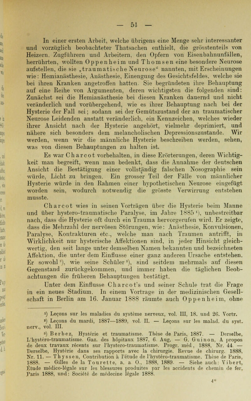 In einer ersten Arbeit, welche übrigens eine Menge sehr interessanter und vorzüglich beobachteter Thatsachen enthielt, die grösstenteils von Heizern. Zugführern und Arbeitern, den Opfern von Eisenbahnunfällen, herrührten, wollten Oppenheim und Thomsen eine besondere Neurose aufstellen, die sie „traumatische Neurose nannten, mit Erscheinungen wie: Hemianiisthesie, Anästhesie, Einengung des Gesichtsfeldes, welche sie bei ihren Kranken angetroffen hatten. Sie begründeten ihre Behauptung auf eine Reihe von Argumenten, deren wichtigsten die folgenden sind: Zunächst sei die Hemianästhesie bei diesen Kranken dauernd und nicht veränderlich und vorübergehend, wie es ihrer Behauptung nach bei der Hysterie der Fall sei; sodann sei der Gemütszustand der an traumatischer Neurose Leidenden anstatt veränderlich, ein Kennzeichen, welches wieder ihrer Ansicht nach der Hysterie angehört, vielmehr deprimiert, und nähere sich besonders dem melancholischen Depressionszustande. Wir werden, wenn wir die männliche Hysterie beschreiben werden, sehen, was von diesen Behauptungen zu halten ist. Es war Charcot vorbehalten, in diese Erörterungen, deren Wichtig- keit man begreift, wenn man bedenkt, dass die Annahme der deutschen Ansicht die Bestätigung einer vollständig falschen Nosographie sein würde, Licht zu bringen. Ein grosser Teil der Fälle von männlicher Hysterie würde in den Rahmen einer hypothetischen Neurose eingefügt worden sein, wodurch notwendig die grösste Verwirrung entstehen musste. Charcot wies in seinen Vorträgen über die Hysterie beim Manne und über hystero-traumatische Paralyse, im Jahre 1885 M, unbestreitbar nach, dass die Hysterie oft durch ein Trauma hervorgerufen wird. Er zeigte, dass die Mehrzahl der nervösen Störungen, wie: Anästhesie, Konvulsionen, Paralyse, Kontrakturen etc., welche man nach Traumen antrifft, in Wirklichkeit nur hysterische Affektionen sind, in jeder Hinsicht gleich- wertig, den seit lange unter demselben Namen bekannten und bezeichneten Affektion, die unter dem Einflüsse einer ganz anderen Ursache entstehen. Er sowohl2), wie seine Schüler), sind seitdem mehrmals auf diesen Gegenstand zurückgekommen, und immer haben die täglichen Beob- achtungen die früheren Behauptungen bestätigt. Unter dem Einflüsse Charcot's und seiner Schule trat die Frage in ein neues Stadium. In einem Vortrage in der medizinischen Gesell- schaft in Berlin am 16. Januar 1888 räumte auch Oppenheim, ohne ') Lecons sur les maladies du Systeme nerveux, vol. III, 18. und 26. Vortr. a) Lecons du ruardi, 1887—1889, vol. II. — Lecons sar les malad, du syst, nerv., vol. III. 3) Berbez, Hysterie et traumatisme. These de Paris, 1887. — Derselbe, L'hystero-traumatisme. Gaz. des höpitaux 1887, 6. Aug. — G. Guinon, A propos de deux travaux recents sur l'hystero-traumatisme. Progr. med, 1888, Nr. 44- — Derselbe, Hysterie dans ses rapports avec la Chirurgie. Revue de chirurg. 1888. Nr. 11. — Thyssen, Contribution ä l'etude de rhvstero-traumatisme. These de Paris, 1888. — Gilles de la Tonrette, a. a. 0.. 1888, 1889. — Siehe auch: Vibert, Etüde medico-legale sur les blessures produites par les accidents de chemin de fer. Paris 1888, und: Societe de medecine legale 1888.