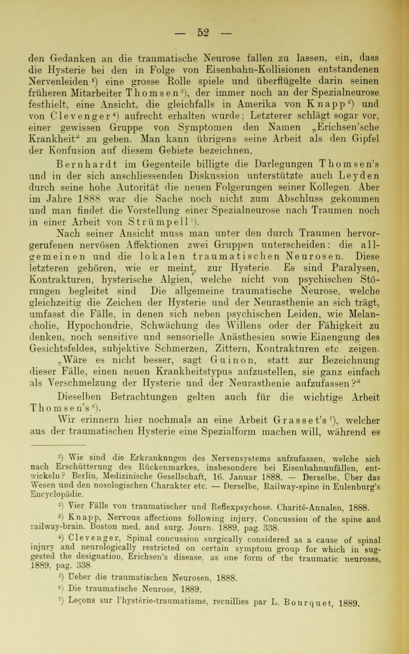 den Gedanken an die traumatische Neurose fallen zu lassen, ein, dass die Hysterie bei den in Folge von Eisenbahn-Kollisionen entstandenen Nervenleiden ') eine grosse Rolle spiele und überflügelte darin seinen früheren Mitarbeiter T h o m s e n -), der immer noch an der Spezialneurose festhielt, eine Ansicht, die gleichfalls in Amerika von Knapp3) und von Clevenger4) aufrecht erhalten wurde: Letzterer schlägt sogar vor, einer gewissen Gruppe von Symptomen den Namen „Erichsen'sche Krankheit zu geben. Man kann übrigens seine Arbeit als den Gipfel der Konfusion auf diesem Gebiete bezeichnen. Bernhardt im Gegenteile billigte die Darlegungen Thomsen's und in der sich anschliessenden Diskussion unterstützte auch Leyden durch seine hohe Autorität die neuen Folgerungen seiner Kollegen. Aber im Jahre 1888 war die Sache noch nicht zum Abschluss gekommen und man findet die Vorstellung einer Spezialneurose nach Traumen noch in einer Arbeit von Strümpell6). Nach seiner Ansicht muss man unter den durch Traumen hervor- gerufenen nervösen Affektionen zwei Gruppen unterscheiden: die all- gemeinen und die lokalen traumatischen Neurosen. Diese letzteren gehören, wie er meint, zur Hysterie. Es sind Paralysen, Kontrakturen, hysterische Algien, welche nicht von psychischen Stö- rungen begleitet sind Die allgemeine traumatische Neurose, welche gleichzeitig die Zeichen der Hysterie und der Neurasthenie an sich trägt, umfasst die Fälle, in denen sich neben psychischen Leiden, wie Melan- cholie, Hypochondrie, Schwächung des Willens oder der Fähigkeit zu denken, noch sensitive und sensorielle Anästhesien sowie Einengung des Gesichtsfeldes, subjektive Schmerzen, Zittern, Kontrakturen etc. zeigen. „Wäre es nicht besser, sagt Guinon, statt zur Bezeichnung dieser Fälle, einen neuen Krankheitstypus aufzustellen, sie ganz einfach als Verschmelzung der Hysterie und der Neurasthenie aufzufassen? Dieselben Betrachtungen gelten auch für die wichtige Arbeit Thomsen's). Wir erinnern hier nochmals an eine Arbeit G r a s s e t's '), welcher aus der traumatischen Hysterie eine Spezialform machen will, während es ') Wie sind die Erkrankungen des Nervensystems aufzufassen, welche sich nach Erschütterung des Rückenmarkes, insbesondere bei Eisenbahnunfällen, ent- wickeln? Berlin, Medizinische Gesellschaft, 16. Januar 1888. — Derselbe, Über das Wesen und den nosologischen Charakter etc. — Derselbe, Railway-spine in Eulenbnrg's Encyclopädie. -) Vier Fälle von traumatischer und Refiexpsychose. Charite-Annalen, 1888. 3) Knapp, Nervous affections following injury, Concussion of the spine and railway-brain. Boston med. and surg. Journ. 1889, pag. 338. 4) Clevenger, Spinal concussion surgically considered as a cause of spinal injury and neurologically restricted on certain symptom group for which in sug- gested the designation. Erichsen's disease. as one form of the traumatic neuroses 1889. pag. 338 s) Ueber die traumatischen Neurosen. 1888. 6) Die traumatische Neurose, 1889. !) Lecons sur l'hysterie-traumatisme, recuillies par L. Bourquet, 1889.