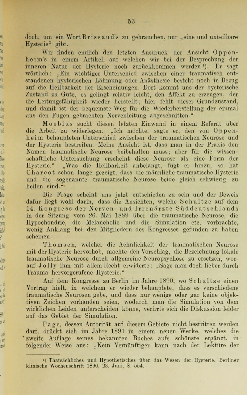 doch, um ein Wort Bris sau eis zu gebrauchen, nur „eine und unteilbare Hysterie gibt. Wir finden endlich den letzten Ausdruck der Ansicht Oppen- heim's in einem Artikel, auf welchen wir bei der Besprechung der inneren Natur der Hysterie noch zurückkommen werden *). Er sagt wörtlich: „Ein wichtiger Unterschied zwischen einer traumatisch ent- standenen hysterischen Lähmung oder Anästhesie besteht noch in Bezug auf die Heilbarkeit der Erscheinungen. Dort kommt uns der hysterische Zustand zu Gute, es gelingt relativ leicht, den Affekt zu erzeugen, dei- che Leitungsfähigkeit wieder herstellt: hier fehlt dieser Grundzustand, und damit ist der bequemste Weg für die Wiederherstellung der einmal aus den Fugen gebrachten Nervenleitung abgeschnitten. Moebius sucht diesen letzten Einwand in einem Referat über die Arbeit zu widerlegen. „Ich möchte, sagte er, den von Oppen- heim behaupteten Unterschied zwischen der traumatischen Neurose und der Hysterie bestreiten. Meine Ansicht ist, dass man in der Praxis den Namen traumatische Neurose beibehalten muss; aber für die wissen- schaftliche Untersuchung erscheint diese Neurose als eine Form der Hysterie. „Was die Heilbarkeit anbelangt, fügt er hinzu, so hat Charcot schon lange gezeigt, dass die männliche traumatische Hysterie und die sogenannte traumatische Neurose beide gleich schwierig zu heilen sind. Die Frage scheint uns jetzt entschieden zu sein und der Beweis dafür liegt wohl darin, dass die Ansichten, welche Schultze auf dem 14. Kongress der Nerven- und Irrenärzte Süddeutschlands in der Sitzung vom 26. Mai 1889 über die traumatische Neurose, die Hypochondrie, die Melancholie und die Simulation etc. vorbrachte, wenig Anklang bei den Mitgliedern des Kongresses gefunden zu haben scheinen. Thomsen, welcher die Aehnlichkeit der traumatischen Neurose mit der Hysterie hervorhob, machte den Vorschlag, die Bezeichnung lokale traumatische Neurose durch allgemeine Neuropsychose zu ersetzen, wor- auf Jolly ihm mit allem Recht erwiderte: „Sage man doch lieber durch Trauma hervorgerufene Hysterie. Auf dem Kongresse zu Berlin im Jahre 1890, wo Schultze einen Vortrag hielt, in welchem er wieder behauptete, dass es verschiedene traumatische Neurosen gebe, und dass nur wenige oder gar keine objek- tiven Zeichen vorhanden seien, wodurch man die Simulation von dem wirklichen Leiden unterscheiden könne, verirrte sich die Diskussion leider auf das Gebiet der Simulation. Page, dessen Autorität auf diesem Gebiete nicht bestritten werden darf, drückt sich im Jahre 1891 in einem neuen Werke, welches die ' zweite Auflage seines bekannten Buches aufs schönste ergänzt, in folgender Weise aus: „Kein Vernünftiger kann nach der Lektüre der ») Thatsächliches und Hypothetisches über das Wesen der Hysterie. Berliner klinische Wochenschrift 1890. 23. Juni. S. 554.