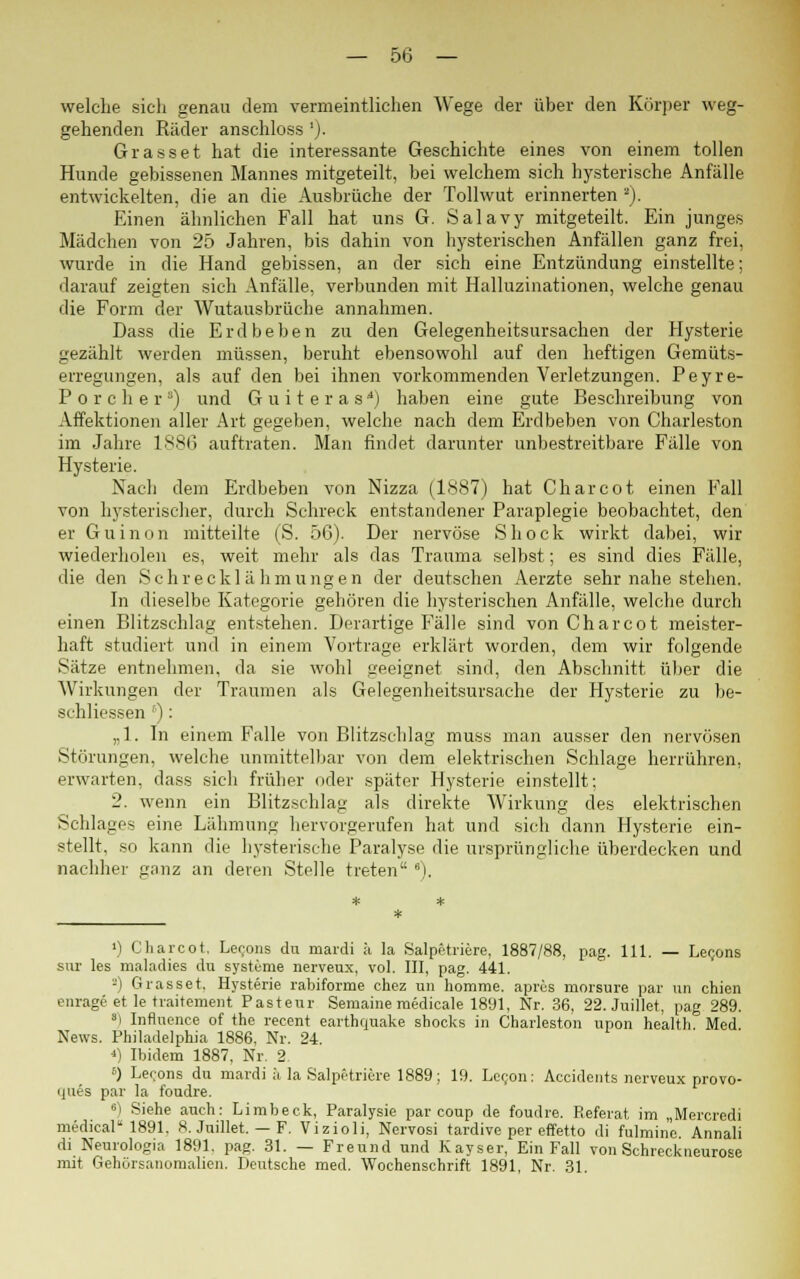 welche sich genau dem vermeintlichen Wege der über den Körper weg- gehenden Räder anschloss '). Grasset hat die interessante Geschichte eines von einem tollen Hunde gebissenen Mannes mitgeteilt, bei welchem sich hysterische Anfälle entwickelten, die an die Ausbrüche der Tollwut erinnerten •). Einen ähnlichen Fall hat uns G. Salavy mitgeteilt. Ein junges Mädchen von 25 Jahren, bis dahin von hysterischen Anfällen ganz frei, wurde in die Hand gebissen, an der sich eine Entzündung einstellte; darauf zeigten sich Anfälle, verbunden mit Halluzinationen, welche genau die Form der Wutausbrüche annahmen. Dass die Erdbeben zu den Gelegenheitsursachen der Hysterie gezählt werden müssen, beruht ebensowohl auf den heftigen Gemüts- erregungen, als auf den bei ihnen vorkommenden Verletzungen. Peyre- Porclier5) und Guiteras') haben eine gute Beschreibung von Affektionen aller Art gegeben, welche nach dem Erdbeben von Charleston im Jahre 1886 auftraten. Man findet darunter unbestreitbare Fälle von Hysterie. Nach dem Erdbeben von Nizza (1887) hat Charcot einen Fall von hysterischer, durch Schreck entstandener Paraplegie beobachtet, den er Guinon mitteilte (S. 56). Der nervöse Shock wirkt dabei, wir wiederholen es, weit mehr als das Trauma selbst; es sind dies Fälle, die den Schrecklähmungen der deutschen Aerzte sehr nahe stehen. In dieselbe Kategorie gehören die hysterischen Anfälle, welche durch einen Blitzschlag entstehen. Derartige Fälle sind von Charcot meister- haft studiert und in einem Vortrage erklärt worden, dem wir folgende Sätze entnehmen, da sie wohl geeignet sind, den Abschnitt über die Wirkungen der Traumen als Gelegenheitsursache der Hysterie zu be- schliessen r): „1. In einem Falle von Blitzschlag muss man ausser den nervösen Störungen, welche unmittelbar von dem elektrischen Schlage herrühren, erwarten, dass sich früher oder später Hysterie einstellt; 2. wenn ein Blitzschlag als direkte Wirkung des elektrischen Schlages eine Lähmung hervorgerufen hat und sich dann Hysterie ein- stellt, so kann die hysterische Paralyse die ursprüngliche überdecken und nachher ganz an deren Stelle treten 6). ») Charcot, Lecons du mardi ä la Salpe-triere, 1887/88, pag. 111. — Lecons sur les maladies du Systeme nerveux, vol. III, pag. 441. '-) Grasset. Hysterie rabiforme chez un homme. apres morsure par un chien enrage et le traitement Pasteur Seniaine medicale 1891, Nr. 36, 22. Juillet, pag 289. ') Influence of the recent earthquake shocks in Charleston upon health Med News. Philadelphia 1886, Nr. 24. *) Ibidem 1887, Nr. 2. 6) Lecons du mardi ä la Salpetriere 1889; 19. Ler;on: Accidents nerveux provo- ques par la foudre. 6) Siehe auch: Limbeck, Paralysie par eoup de foudre. Referat im „Mercredi medical 1891. 8. Juillet. — F. Vizioli, Nervosi tardive per effetto di fulmine Annali di Neurologia 1891. pag. 31. — Freund und Kayser, Ein Fall von Schreckneurose mit Gehörsanomalien. Deutsche med. Wochenschrift 1891, Nr. 31.